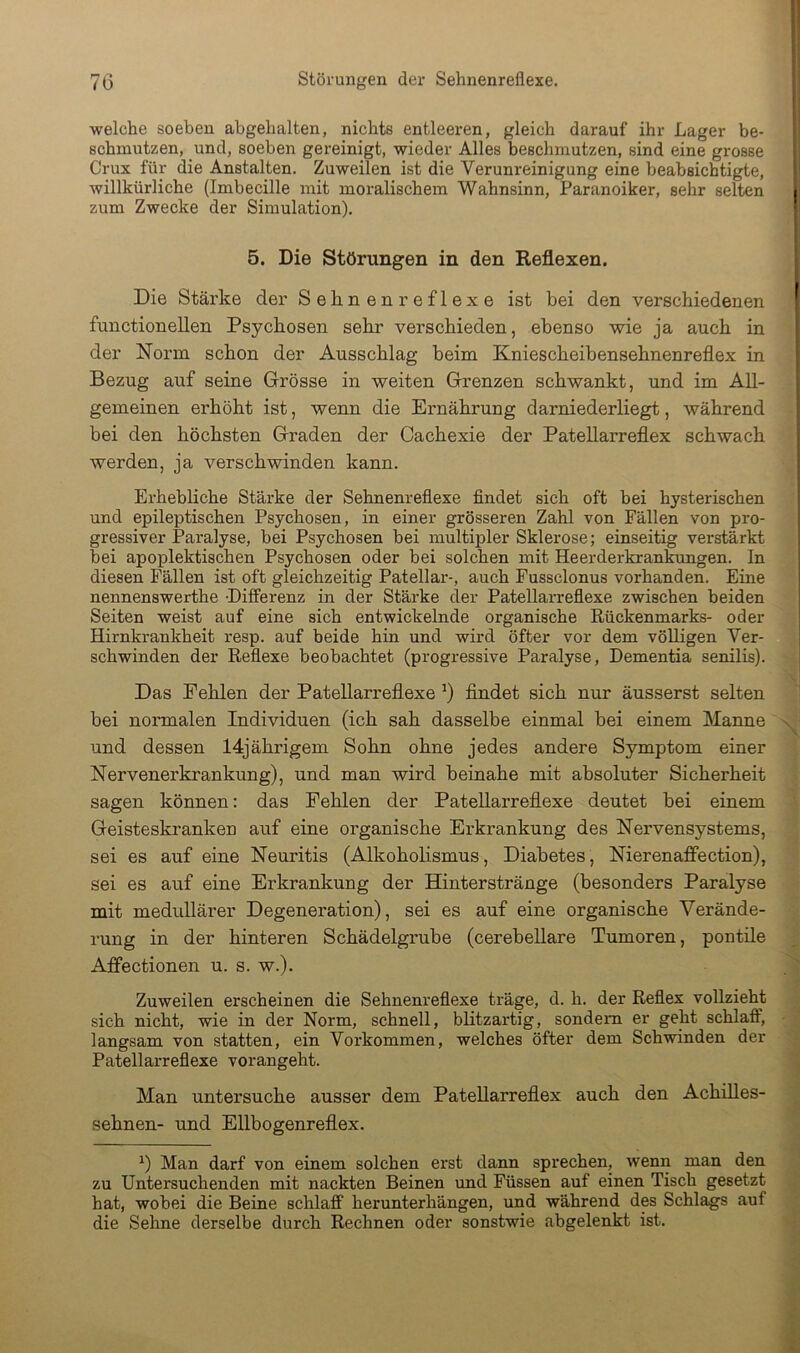 welche soeben abgehalten, nichts entleeren, gleich darauf ihr Lager be- schmutzen, und, soeben gereinigt, wieder Alles beschmutzen, sind eine grosse Crux für die Anstalten. Zuweilen ist die Verunreinigung eine beabsichtigte, willkürliche (Imbecille mit moralischem Wahnsinn, Paranoiker, sehr selten zum Zwecke der Simulation). 5. Die Störungen in den Reflexen. Die Stärke der Sehnen reflexe ist bei den verschiedenen functioneilen Psychosen sehr verschieden, ebenso wie ja auch in der Norm schon der Ausschlag beim Kniescheibensehnenreflex in Bezug auf seine Grösse in weiten Grenzen schwankt, und im All- gemeinen erhöht ist, wenn die Ernährung darniederliegt, während bei den höchsten Graden der Cachexie der Patellarreflex schwach werden, ja verschwinden kann. Erhebliche Stärke der Sehnenreflexe findet sich oft bei hysterischen und epileptischen Psychosen, in einer grösseren Zahl von Fällen von pro- gressiver Paralyse, bei Psychosen bei multipler Sklerose; einseitig verstärkt bei apoplektischen Psychosen oder bei solchen mit Heerderkrankungen. In diesen Fällen ist oft gleichzeitig Patellar-, auch Fussclonus vorhanden. Eine nennenswerthe -Differenz in der Stärke der Patellarreflexe zwischen beiden Seiten weist auf eine sich entwickelnde organische Rückenmarks- oder Hirnkrankheit resp. auf beide hin und wird öfter vor dem völligen Ver- schwinden der Reflexe beobachtet (progressive Paralyse, Dementia senilis). Das Pehlen der Patellarreflexe findet sich nur äusserst selten bei normalen Individuen (ich sah dasselbe einmal bei einem Manne und dessen 14jährigem Sohn ohne jedes andere Symptom einer Nervenerkrankung), und man wird beinahe mit absoluter Sicherheit sagen können: das Pehlen der Patellarreflexe deutet bei einem Geisteskranken auf eine organische Erkrankung des Nervensystems, sei es auf eine Neuritis (Alkoholismus, Diabetes, Nierenaflfection), sei es auf eine Erkrankung der Hinterstränge (besonders Paralyse mit medidlärer Degeneration), sei es auf eine organische Verände- rung in der hinteren Schädelgrube (cerebeUare Tumoren, pontüe Affectionen u. s. w.). Zuweilen erscheinen die Sehnenreflexe träge, d. h. der Reflex vollzieht sich nicht, wie in der Norm, schnell, blitzartig, sondern er geht schlaff, langsam von statten, ein Vorkommen, welches öfter dem Schwinden der Patellarreflexe vorangeht. Man untersuche ausser dem Patellarreflex auch den Achilles- sehnen- und Ellbogenreflex. ^) Man darf von einem solchen erst dann sprechen, wenn man den zu Untersuchenden mit nackten Beinen und Füssen auf einen Tisch gesetzt hat, wobei die Beine schlaff herunterhängen, und während des Schlags auf die Sehne derselbe durch Rechnen oder sonstwie abgelenkt ist.