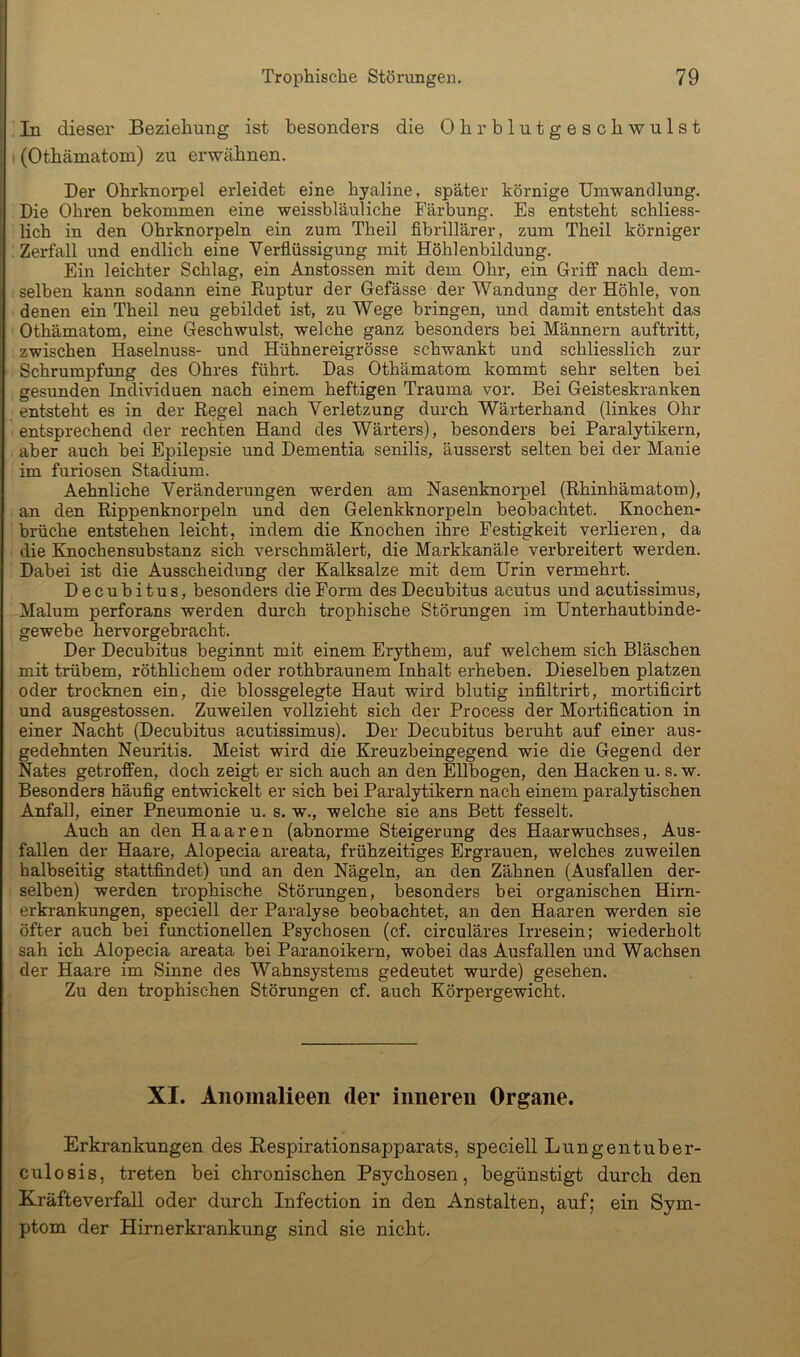In dieser Beziehung ist besonders die Ohrblutgeschwulst (Othämatom) zu erwähnen. Der Ohrknorpel erleidet eine hyaline, später körnige Umwandlung. Die Ohren bekommen eine weissbläuliche Färbung. Es entsteht schliess- lich in den Ohrknorpeln ein zum Theil fibrillärer, zum Theil körniger Zerfall und endlich eine Verflüssigung mit Höhlenbildung. Ein leichter Schlag, ein Anstossen mit dem Ohr, ein Griff nach dem- selben kann sodann eine Ruptur der Gefässe der Wandung der Höhle, von denen ein Theil neu gebildet ist, zu Wege bringen, und damit entsteht das Othämatom, eine Geschwulst, welche ganz besonders bei Männern auftritt, zwischen Haselnuss- und Hühnereigrösse schwankt und schliesslich zur Schrumpfung des Ohres führt. Das Othämatom kommt sehr selten bei gesunden Individuen nach einem heftigen Trauma vor. Bei Geisteskranken entsteht es in der Regel nach Verletzung durch Wärterhand (linkes Ohr entsprechend der rechten Hand des Wärters), besonders bei Paralytikern, aber auch hei Epilepsie und Dementia senilis, äusserst selten bei der Manie im furiosen Stadium. Aehnliche Veränderungen werden am Nasenknorpel (Rhinhämatom), an den Rippenknorpeln und den Gelenkknorpeln beobachtet. Knochen- brüche entstehen leicht, indem die Knochen ihre Festigkeit verlieren, da die Knochensubstanz sich verschmälert, die Markkanäle verbreitert werden. Dabei ist die Ausscheidung der Kalksalze mit dem Urin vermehrt. Decubitus, besonders die Form des Decubitus acutus und acutissimus, Malum perforans werden durch trophische Störungen im Unterhautbinde- gewehe hervorgebracht. Der Decubitus beginnt mit einem Erythem, auf welchem sich Bläschen mit trübem, röthlichem oder rothbraunem Inhalt erheben. Dieselben platzen oder trocknen ein, die blossgelegte Haut wird blutig infiltrirt, mortificirt und ausgestossen. Zuweilen vollzieht sich der Process der Mortification in einer Nacht (Decubitus acutissimus). Der Decubitus beruht auf einer aus- gedehnten Neuritis. Meist wird die Kreuzbeingegend wie die Gegend der Nates getroffen, doch zeigt er sich auch an den Ellbogen, den Hacken u. s. w. Besonders häufig entwickelt er sich bei Paralytikern nach einem paralytischen Anfall, einer Pneumonie u. s. w., welche sie ans Bett fesselt. Auch an den Haaren (abnorme Steigerung des Haarwuchses, Aus- fallen der Haare, Alopecia areata, frühzeitiges Ergrauen, welches zuweilen halbseitig stattfindet) und an den Nägeln, an den Zähnen (Ausfallen der- selben) werden trophische Störungen, besonders bei organischen Him- erkrankungen, speciell der Paralyse beobachtet, an den Haaren werden sie öfter auch bei functioneilen Psychosen (cf. circuläres Irresein; wiederholt sah ich Alopecia areata bei Paranoikern, wobei das Ausfallen und Wachsen der Haare im Sinne des Wahnsystems gedeutet wurde) gesehen. Zu den trophischen Störungen cf. auch Körpergewicht. XI. Anomalieen der iunereu Organe. Erkrankungen des Bespirationsapparats, speciell Lungentuber- culosis, treten bei chronischen Psychosen, begünstigt durch den Kräfteverfall oder durch Infection in den Anstalten, auf; ein Sym- ptom der Hirnerkrankung sind sie nicht.