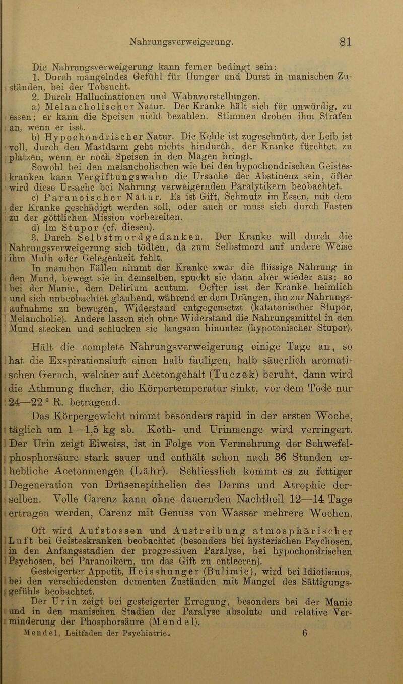 Die Nahrungsverweigerung kann ferner bedingt sein: 1. Durch mangelndes Gefühl für Hunger und Durst in manischen Zu- ständen, bei der Tobsucht. 2. Durch Hallucinationen und Wahnvorstellungen. a) Melancholischer Natur. Der Kranke hält sich für unwürdig, zu essen; er kann die Speisen nicht bezahlen. Stimmen drohen ihm Strafen an, wenn er isst. b) Hypochondrischer Natur. Die Kehle ist zugeschnürt, der Leib ist voll, durch den Mastdarm geht nichts hindurch, der Kranke fürchtet zu platzen, wenn er noch Speisen in den Magen bringt. Sowohl bei den melancholischen wie bei den hypochondrischen Geistes- kranken kann Vergiftungswahn die Ursache der Abstinenz sein, öfter ■ wird diese Ursache bei Nahrung verweigernden Paralytikern beobachtet. c) Paranoischer Natur. Es ist Gift, Schmutz im Essen, mit dem der Kranke geschädigt werden soll, oder auch er muss sich durch Fasten zu der göttlichen Mission vorbereiten. d) Im Stupor (cf. diesen). 3. Durch Selbstmordgedanken. Der Kranke will durch die Nahrungsverweigerung sich tödten, da zum Selbstmord auf andere Weise ihm Muth oder Gelegenheit fehlt. In manchen Fällen nimmt der Kranke zwar die flüssige Nahrung in den Mund, bewegt sie in demselben, spuckt sie dann aber wieder aus; _ so bei der Manie, dem Delirium acutum. Oefter isst der Kranke heimlich und sich unbeobachtet glaubend, während er dem Drängen, ihn zur Nahrungs- aufnahme zu bewegen. Widerstand entgegensetzt (katatonischer Stupor, Melancholie). Andere lassen sich ohne Widerstand die Nahrungsmittel in den Mund stecken und schlucken sie langsam hinunter (hypotonischer Stupor). Hält die complete Nahrungsverweigerung einige Tage an, so hat die Exspirationsluft einen halb fauligen, halb säuerlich aromati- schen Geruch, welcher auf Acetongehalt (Tuczek) beruht, dann wird die Athmung flacher, die Körpertemperatur sinkt, vor dem Tode nur 24—22 ° K. betragend. Das Körpergewicht nimmt besonders rapid in der ersten Woche, täglich um 1—1,5 kg ab. Koth- und Urinmenge wird verringert. Der Urin zeigt Eiweiss, ist in Eolge von Vermehrung der Schwefel- phosphorsäure stark sauer und enthält schon nach 36 Stunden er- hebliche Acetonmengen (Lähr). Schliesslich kommt es zu fettiger Degeneration von Drüsenepithelien des Darms und Atrophie der- selben. Volle Carenz kann ohne dauernden Nachtheil 12—14 Tage ertragen werden, Carenz mit Genuss von Wasser mehrere Wochen. Oft wird Aufstossen und Austreibung atmosphärischer Luft bei Geisteskranken beobachtet (besonders bei hysterischen Psychosen, in den Anfangsstadien der progressiven Paralyse, bei hypochondrischen Psychosen, bei Paranoikern, um das Gift zu entleeren). Gesteigerter Appetit, Heisshunger (Bulimie), wird bei Idiotismus, bei den verschiedensten dementen Zuständen mit Mangel des Sättigungs- . gefühls beobachtet. Der Urin zeigt bei gesteigerter Erregung, besonders bei der Manie und in den manischen Stadien der Paralyse absolute und relative Ver- minderung der Phosphorsäure (Mendel). Mendel, Leitfaden der Psychiatrie. 6