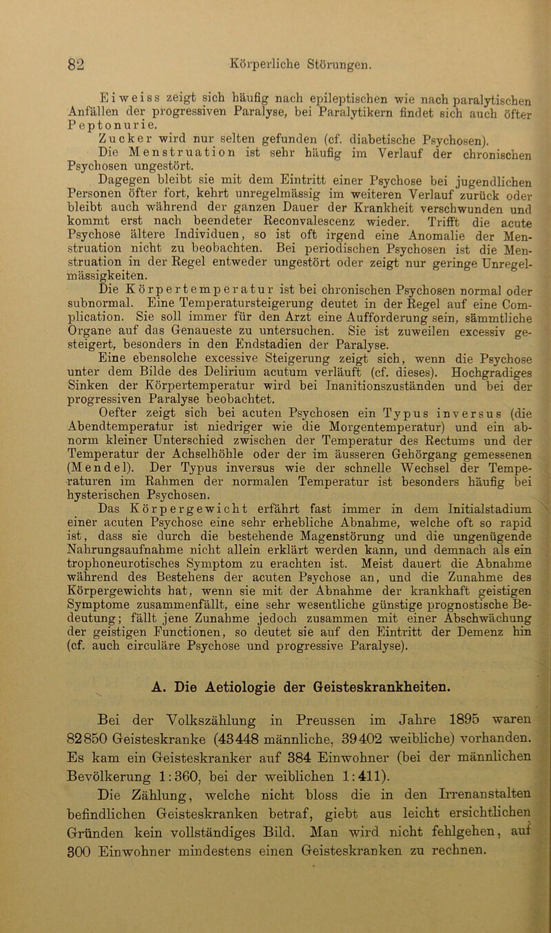 Eiweiss zeigt sich häufig nach epileiDtischen wie nach paralytischen Anfällen der progressiven Paralyse, bei Paralytikern findet sich auch öfter P eptonurie. Zucker wird nur selten gefunden (cf. diabetische Psychosen). Die Menstruation ist sehr häufig im Verlauf der chronischen Psychosen ungestört. Dagegen bleibt sie mit dem Eintritt einer Psychose bei jugendlichen Personen öfter fort, kehrt unregelmässig im weiteren Verlauf zurück oder bleibt auch während der ganzen Dauer der Krankheit verschwunden und kommt erst nach beendeter Reconvalescenz wieder. Trifft die acute Psychose ältere Individuen, so ist oft irgend eine Anomalie der Men- struation nicht zu beobachten. Bei periodischen Psychosen ist die Men- struation in der Regel entweder ungestört oder zeigt nur geringe Unregel- mässigkeiten. Die Körpertemperatur ist bei chronischen Psychosen normal oder subnormal. Eine Temperatursteigerung deutet in der Regel auf eine Com- plication. Sie soll immer für den Arzt eine Aufforderung sein, sämmtliche Organe auf das Genaueste zu untersuchen. Sie ist zuweilen excessiv ge- steigert, besonders in den Endstadien der Paralyse. Eine ebensolche excessive Steigerung zeigt sich, wenn die Psychose unter dem Bilde des Delirium acutum verläuft (cf. dieses). Hochgradiges Sinken der Körpertemperatur wird bei Inanitionszuständen und bei der progressiven Paralyse beobachtet. Oefter zeigt sich bei acuten Psychosen ein Typus inversus (die Abendtemperatur ist niedriger wie die Morgentemperatur) und ein ab- norm kleiner Unterschied zwischen der Temperatur des Rectums und der Temperatur der Achselhöhle oder der im äusseren Gehörgang gemessenen (Mendel). Der Typus invei’sus wie der schnelle Wechsel der Tempe- raturen im Rahmen der normalen Temperatur ist besonders häufig bei hysterischen Psychosen. Das Körpergewicht erfährt fast immer in dem Initialstadium - einer acuten Psychose eine sehr erhebliche Abnahme, welche oft so rapid ist, dass sie durch die bestehende Magenstörung und die ungenügende Nahrungsaufnahme nicht allein erklärt werden kann, und demnach als ein trophoneurotisches Symptom zu erachten ist. Meist dauert die Abnahme während des Bestehens der acuten Psychose an, und die Zunahme des Körpergewichts hat, wenn sie mit der Abnahme der krankhaft geistigen Symptome zusammenfällt, eine sehr wesentliche günstige prognostische Be- deutimg; fällt jene Zunahme jedoch zusammen mit einer Abschwächung der geistigen Functionen, so deutet sie auf den Eintritt der Demenz hin (cf. auch circulare Psychose und progressive Paralyse). A. Die Aetiologie der Geisteskrankheiten. Bei der Volkszählung in Preussen im Jahre 1895 waren 82850 Geisteskranke (43448 männliche, 39402 weibliche) vorhanden. Es kam ein Geisteskranker auf 384 Einwohner (bei der männlichen Bevölkerung 1:360, hei der weiblichen 1:411). Die Zählung, welche nicht bloss die in den Irrenanstalten befindlichen Geisteskranken betraf, giebt aus leicht ersichtlichen Gründen kein vollständiges Bild. Man wird nicht fehlgehen, auf 300 Einwohner mindestens einen Geisteskranken zu rechnen.