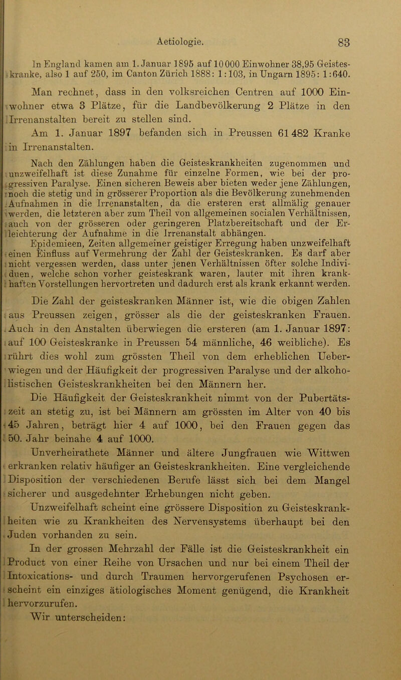 ln England kamen am 1. Januar 1895 auf 10000 Einwohner 38,95 Geistes- kranke, also 1 auf 250, im Canton Zürich 1888: 1:103, in Ungarn 1895: 1:640. Man rechnet, dass in den volksreichen Centren auf lOCX) Ein- wohner etwa 3 Plätze, für die Landbevölkerung 2 Plätze in den Irrenanstalten bereit zu stellen sind. Am 1. Januar 1897 befanden sich in Preussen 61482 Kranke in L'renanstalten. Nach den Zählungen haben die Geisteskrankheiten zugenommen und unzweifelhaft ist diese Zunahme für einzelne Formen, wie bei der pro- .gressiven Paralyse. Einen sicheren Beweis aber bieten weder jene Zählungen, rnoch die stetig und in grösserer Proportion als die Bevölkerung zunehmenden .Aufnahmen in die Irrenanstalten, da die ersteren erst allmälig genauer werden, die letzteren aber zum Theil von allgemeinen socialen Verhältnissen, auch von der grösseren oder geringeren Platzbereitschaft und der Er- leichterung der Aufnahme in die Irrenanstalt abhängen. Epidemieen, Zeiten allgemeiner geistiger Erregung haben unzweifelhaft ■ einen Einfluss auf Vermehrung der Zahl der Geisteskranken. Es darf aber nicht vergessen werden, dass unter jenen Verhältnissen öfter solche Indivi- duen, welche schon vorher geisteskrank waren, lauter mit ihren krank- haften Vorstellungen hervortreten und dadurch erst als krank erkannt werden. Die Zahl der geisteskranken Männer ist, wie die obigen Zahlen aus Preussen zeigen, grösser als die der geisteskranken Frauen. . Auch in den Anstalten überwiegen die ersteren (am 1. Januar 1897: auf 100 Geisteskranke in Preussen 54 männliche, 46 weibliche). Es rührt dies wohl zum grössten Theil von dem erheblichen Ueber- wiegen und der Häufigkeit der progressiven Paralyse und der alkoho- listischen Geisteskrankheiten bei den Männern her. Die Häufigkeit der Geisteskrankheit nimmt von der Pubertäts- zeit an stetig zu, ist bei Männern am grössten im Alter von 40 bis ' 45 Jahren, beträgt hier 4 auf 1000, bei den Frauen gegen das • 50. Jahr beinahe 4 auf 1000. Unverheirathete Männer und ältere Jungfrauen wie Wittwen ' erkranken relativ häufiger an Geisteskrankheiten. Eine vergleichende Disposition der verschiedenen Berufe lässt sich bei dem Mangel sicherer und ausgedehnter Erhebungen nicht geben. Unzweifelhaft scheint eine grössere Disposition zu Geisteskrank- heiten wie zu Krankheiten des Nervensystems überhaupt bei den Juden vorhanden zu sein. In der grossen Mehrzahl der Fälle ist die Geisteskrankheit ein Product von einer Keihe von Ursachen und nur bei einem Theil der Intoxications- und durch Traumen hervorgerufenen Psychosen er- scheint ein einziges ätiologisches Moment genügend, die Krankheit hervorzurufen. Wir unterscheiden: