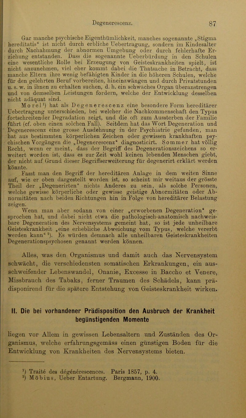 Gar manche psychische Eigenthümlichkeit, manches sogenannte ^Stigma hereditatis“ ist nicht durch erbliche Uebertragung, sondern im Kindesalter durch Nachahmung der abnormen Umgebung oder durch fehlerhafte Er- ziehung entstanden. Dass die sogenannte üeberbürdung in den Schulen eine wesentliche Rolle bei Erzeugung von Geisteskrankheiten spielt, ist nicht anzunehmen, viel eher kommt dabei die Thatsache in Betracht, dass manche Eltern ihre wenig befähigten Kinder in die höheren Schulen, welche für den gelehrten Beruf vorbereiten, hineinzwängen und durch Privatstunden u. s. w. in ihnen zu erhalten suchen, d. h. ein schwaches Organ überanstrengen und von demselben Leistungen fordern, welche der Entwicklung desselben nicht adäquat sind. M0 reU) hat als Degenerescenz eine besondere Form hereditärer Uebertragung unterschieden, bei welcher die Nachkommenschaft den Typus fortschreitender Degradation zeigt, und die oft zum Aussterben der Familie führt (cf. oben einen solchen Fall). Seitdem hat das Wort Degeneration und Degenerescenz eine grosse Ausdehnung in der Psychiatrie gefunden, man hat aus bestimmten körperlichen Zeichen oder gewissen krankhaften psy- chischen Vorgängen die „Degenerescenz“ diagnosticirt. Sommer hat völlig Recht, wenn er meint, dass der Begriff des Degenerationszeichens so er- weitert worden ist, dass es zur Zeit wohl keinen lebenden Menschen giebt, der nicht auf Grund dieser Begriffserweiterung für degenerirt erklärt werden könnte. Fasst man den Begriff der hereditären Anlage in dem weiten Sinne auf, wie er oben dargestellt worden ist, so scheint mir weitaus der grösste Theil der „Degenerirten“ nichts Anderes zu sein, als solche Personen, welche gewisse körperliche oder gewisse geistige Abnormitäten oder Ab- normitäten nach beiden Richtungen hin in Folge von hereditärer Belastung zeigen. Wenn man aber sodann von einer „erworbenen Degeneration“ ge- sprochen hat, und dabei nicht etwa die pathologisch-anatomisch nachweis- bare Degeneration des Nervensystems gemeint hat, so ist jede unheilbare Geisteskrankheit „eine erhebliche Abweichung vom Typus, welche vererbt werden kann“ ^). Es würden demnach alle unheilbaren Geisteskrankheiten Degenerationspsychosen genannt werden können. Alles, was den Organismus und damit auch das Nervensystem schwächt, die verschiedensten somatischen Erkrankungen, ein aus- schweifender Lebenswandel, Onanie, Excesse in Baccho et Venere, Missbrauch des Tabaks, ferner Traumen des Schädels, kann prä- disponirend für die spätere Entstehung von Greisteskrankheit wirken. II. Die bei vorhandener Prädisposition den Ausbruch der Krankheit begünstigenden Momente liegen vor Allem in gewissen Lebensaltern und Zuständen des Or- ganismus, welche erfahrungsgemäss einen günstigen Boden für die Entwicklung von Krankheiten des Nervensystems bieten. ’) Traite des deg4nerescences. Paris 1857, p. 4. Möbius, Ueber Entartung. Bergmann, 1900.