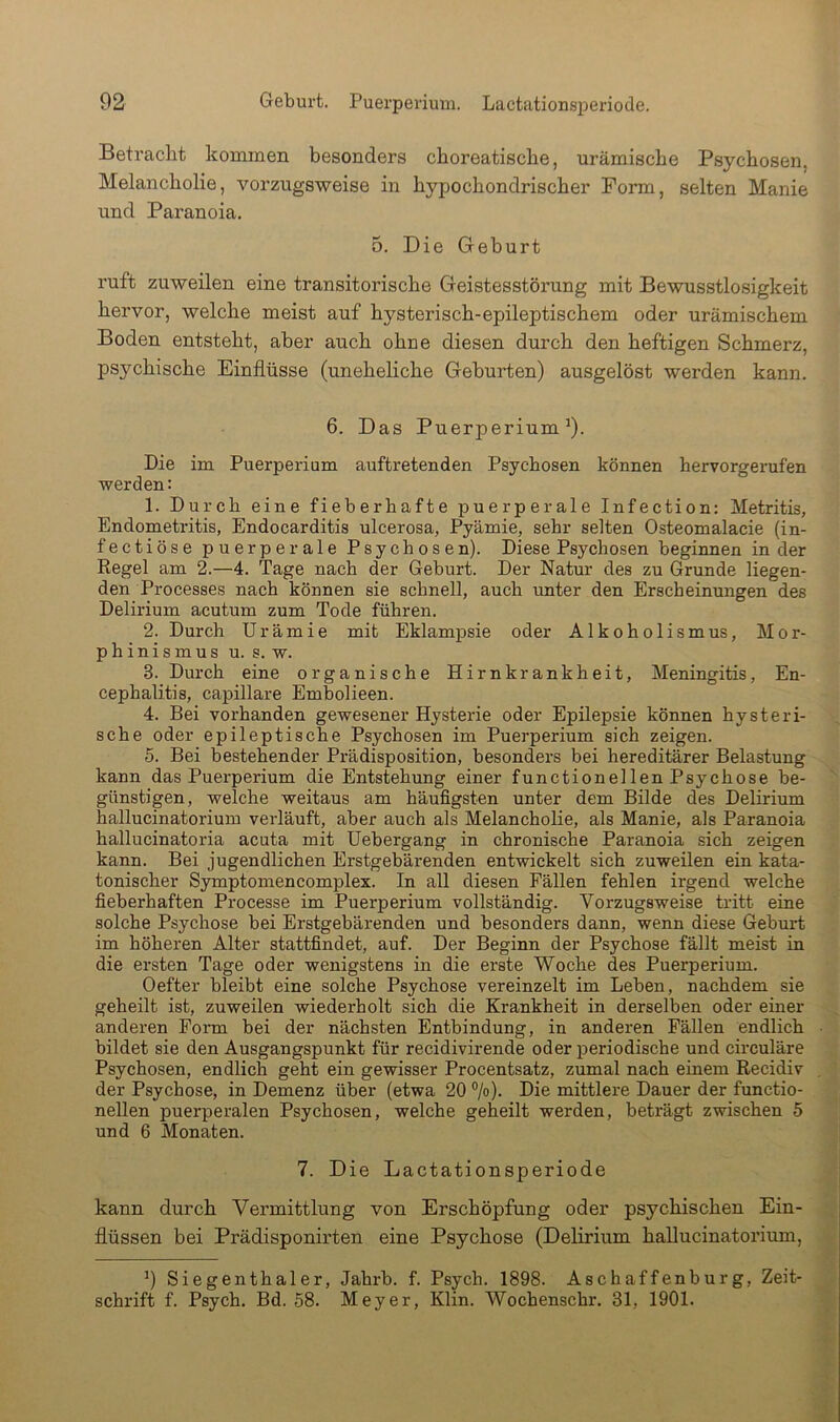 Betracht kommen besonders choreatische, urämische Psychosen, Melancholie, vorzugsweise in hypochondrischer Form, selten Manie und Paranoia. 0. Die Geburt ruft zuweilen eine transitorische Geistesstöi'ung mit Bewusstlosigkeit hervor, welche meist auf hysterisch-epileptischem oder urämischem Boden entsteht, aber auch ohne diesen durch den heftigen Schmerz, psychische Einflüsse (uneheliche Geburten) ausgelöst werden kann. 6. Das Puerperium^). Die im Puerperium auftretenden Psychosen können hervorgerufen werden: 1. Durch eine fieberhafte puerperale Infection: Metritis, Endometritis, Endocarditis ulcerosa, Pyämie, sehr selten Osteomalacie (in- fectiöse puerperale Psychosen). Diese Psychosen beginnen in der Eegel am 2.—4. Tage nach der Geburt. Der Natur des zu Grunde liegen- den Processes nach können sie schnell, auch unter den Erscheinungen des Delirium acutum zum Tode führen. 2. Durch Urämie mit Eklampsie oder A1 koho 1 ismus, Mor- phinismus u. s. w. 3. Durch eine organische Hirnkrankheit, Meningitis, En- cephalitis, capillare Embolieen. 4. Bei vorhanden gewesener Hysterie oder Epilepsie können hysteri- sche oder epileptische Psychosen im Puerperium sich zeigen. 6. Bei bestehender Prädisposition, besonders bei hereditärer Belastung kann das Puerperium die Entstehung einer functionellen Psychose be- günstigen, welche weitaus am häufigsten unter dem Bilde des Delirium hallucinatorium verläuft, aber auch als Melancholie, als Manie, als Paranoia hallucinatoria acuta mit Uebergang in chronische Paranoia sich zeigen kann. Bei jugendlichen Erstgebärenden entwickelt sich zuweilen ein kata- tonischer Symptomencomplex. In all diesen Fällen fehlen irgend welche fieberhaften Processe im Puerperium vollständig. Vorzugsweise tritt eine solche Psychose bei Erstgebärenden und besonders dann, wenn diese Geburt im höheren Alter stattfindet, auf. Der Beginn der Psychose fällt meist in die ersten Tage oder wenigstens in die erste Woche des Puerperium. Oefter bleibt eine solche Psychose vereinzelt im Leben, nachdem sie geheilt ist, zuweilen wiederholt sich die Krankheit in derselben oder einer anderen Form bei der nächsten Entbindung, in anderen Fällen endlich bildet sie den Ausgangspunkt für recidivirende oder periodische und circuläre Psychosen, endlich geht ein gewisser Procentsatz, zumal nach einem Recidiv der Psychose, in Demenz über (etwa 20 ®/o). Die mittlere Dauer der functio- nellen puerperalen Psychosen, welche geheilt werden, beträgt zwischen 5 und 6 Monaten. 7. Die Lactationsperiode kann durch Vermittlung von Erschöpfung oder psychischen Ein- flüssen bei Prädisponirten eine Psychose (Delirium hallucinatorium, 9 Siegenthaler, Jahrb. f. Psych. 1898. Aschaffenburg, Zeit- schrift f. Psych. Bd. 58. Meyer, Klin. Wochenschr. 31, 1901.