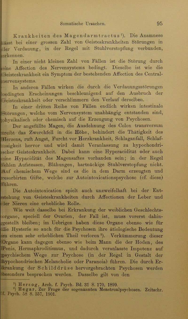 Krankheiten des Magendarmtractus ^). Die Anamnese msst hei einer grossen Zahl von Geisteskrankheiten Störungen in 'der Verdauung, in der Regel mit Stuhlverstopfung verbunden, ?srkennen. In einer nicht kleinen Zahl von Fällen ist die Störung durch ?3ine Affection des Nervensystems bedingt. Dieselbe ist wie die 'Geisteskrankheit ein Symptom der bestehenden Affection des Central- r.iervensystems. In anderen Fällen wirken die durch die Verdauungsstörungen toedingten Erscheinungen beschleunigend auf den Ausbruch der CGeisteskrankheit oder verschlimmern den Verlauf derselben. In einer dritten Reihe von Fällen endlich wirken intestinale ?3törungen, welche vom Nervensystem unabhängig entstanden sind, rahysikalisch oder chemisch auf die Erzeugung von Psychosen. Der angefüllte Magen, die Ausdehnung des Colon transversum (treibt das Zwerchfell in die Höhe, behindert die Thätigkeit des IHerzens, ruft Angst, Furcht vor Herzkrankheit, Schlaganfall, Schlaf- idosigkeit hervor und wird damit Veranlassung zu hypochondri- sscher Geisteskrankheit. Dabei kann eine Hyperacidität oder auch fcsine Hypacidität des Magensaftes vorhanden sein; in der Regel (fehlen Aufstossen, Blähungen, hartnäckige Stuhlverstopfung nicht. .Auf chemischem Wege sind es die in dem Darm erzeugten und rresorbiiten Gifte, welche zur Autointoxicationspsychose (cf. diese) (Führen. Die Autointoxication spielt auch unzweifelhaft bei der Ent- sstehung von Geisteskrankheiten durch Affectionen der Leber und oder Nieren eine erhebliche Rolle. Wie weit dasselbe bei Erkrankung der weiblichen Geschlechts- oorgane, speciell der Ovarien, der Fall ist, muss vorerst dahin- Lgestellt bleiben; im Uebrigen haben diese Organe ebenso wie für ödie Hysterie so auch für die Psychosen ihre ätiologische Bedeutung ?zu einem sehr erheblichen Theil verloren ^). Verkümmerung dieser COrgane kann dagegen ebenso wie beim Mann die der Hoden, des IPenis, Hermaphroditismus, und dadurch veranlasste Impotenz auf {psychischem Wege zur Psychose (in der Regel in Gestalt der bhypochondrisehen Melancholie oder Paranoia) führen. Die durch Er- kkrankung der Schilddrüse hervorgebrachten Psychosen werden i besonders besprochen werden. Dasselbe gilt von den 9 Herzog, Arch. f. Psych. Bd. 31 S. 170, 1899. He gar, Zur Frage der sogenannten Menstrualpsychosen. Zeitschr. •f. Psych. 58 S. 357, 1901.