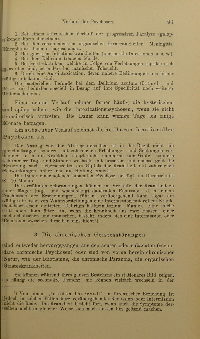 1. Bei einem stürmischen Verlauf der progressiven Paralyse (galop- pirende Form derselben). 2. Bei den verschiedensten organischen Hirnkrankheiten: Meningitis, ■Encephalitis haemorrhagica acuta. 3. Bei gewissen Infectionskrankheiten (puerperale Infectionen u. s. w.). 4. Bei dem Delirium tremens febrile. 5. Bei Geisteskranken, welche in Folge von Verletzungen septikämisch ^geworden sind, besonders bei manischer Tobsucht. 6. Durch eine Autointoxication, deren nähere Bedingungen uns bisher .völlig unbekaimt sind. Die bacteriellen Befunde bei dem Delirium acutum (Bianchi und iPizzino) bedürfen speciell in Bezug auf ihre Specificität noch weiterer 'Untersuchungen. Einen acuten Verlauf nehmen ferner häufig die hysterischen uund epileptischen, wie die Intoxicationspsychosen, wenn sie nicht ttransitorisch auftreten. Die Dauer kann wenige Tage bis einige Monate betragen. Ein sub acut er Verlauf zeichnet die heilbaren functionellen IPsychosen aus. Der Anstieg wie der Abstieg derselben ist in der Regel nicht ein ■gleichmässiger, sondern mit zahlreichen Erhebungen und Senkungen ver- bbunden, d. h. die Krankheit steigt nicht andauernd zum Gipfel, sondern •schlimmere Tage und Stunden wechseln mit besseren, und ebenso geht die iBesserung nach Ueberschreiten des Gipfels der Krankheit mit zahlreichen jSchwankungen einher, ehe die Heilung eintritt. Die Dauer einer solchen subacuten Psychose beträgt im Durchschnitt ^8—10 Monate. Die erwähnten Schwankungen können im Verlaufe der Krankheit zu eeiner länger (tage- und wochenlang) dauernden Remission, d, h. einem .'Nachlassen der Erscheinungen, führen, vorübergehend kann sogar ein \ völliges Freisein von Wahnvorstellungen eine Intermission mit vollem Krank- Iheitsbewusstsein eintreten (Delirium hallucinatorium, Manie). Eine solche Ttritt auch dann öfter ein, wenn die Krankheit aus zwei Phasen, einer rmelancholischen und manischen, besteht, indem sich eine Intermission oder FRemission zwischen dieselben einschiebt 9- 3. Die chronischen Geistesstörungen .'sind entweder hervorgegangen aus den acuten oder subacuten (secun- •däre chronische Psychosen) oder sind von vorne herein chronischer 'Natur, wie der Idiotismus, die chronische Paranoia, die organischen ' Geisteskrankheiten. Sie können während ihres ganzen Bestehens ein stationäres Bild zeigen, iso häufig die secundäre Demenz, sie können vielfach wechseln in der 9 Von einem „luciden Intervall“ in forensischer Beziehung ist jedoch in solchen Fällen kurz vorübergehender Remission oder Intermission : nicht die Rede. Die Krankheit besteht fort, wenn auch die Symptome der- ' selben nicht in gleicher Weise sich nach aussen hin geltend machen.