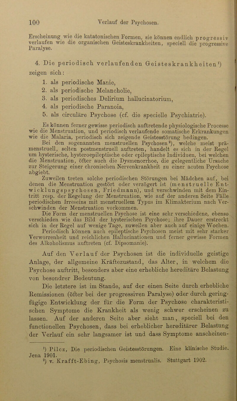 Erscheinung^ wie die katatonischen Formen, sie können endlich progressiv verlaufen wie die organischen Geisteskrankheiten, speciell die progressive Paralyse. 4. Die periodisch verlaufenden Gleisteskrankheiten0 zeigen sich: 1. als periodische Manie, 2. als periodische Melancholie, 3. als periodisches Delirium hallucinatorium, 4. als periodische Paranoia, 5. als circuläre Psychose (cf. die specielle Psychiatrie). Es können ferner gewisse periodisch auftretende physiologische Processe wie die Menstruation, und periodisch verlaufende somatische Erkrankungen wie die Malaria, periodisch sich zeigende Geistesstörung bedingen. Bei den sogenannten menstruellen Psychosen* *), welche meist prä- menstruell, selten postmenstruell auftreten, handelt es sich in der Regel um hysterische, hysteroepileptische oder epileptische Individuen, bei welchen die Menstruation, öfter a.uch die Dysmenorrhoe, die gelegentliche Ursache zur Steigerung einer chronischen Nervenkrankheit zu einer acuten Psychose abgiebt. Zuweilen treten solche periodischen Störungen bei Mädchen auf, bei denen die Menstruation gestört oder verzögert ist (menstruelle Ent- wicklungspsychosen, Friedmann), und verschwinden mit dem Ein- tritt resp. der Regelung der Menstruation, wie auf der anderen Seite Fälle periodischen Irreseins mit menstruellem Typus im Klimakterium nach Ver- schwinden der Menstruation Vorkommen. Die Form der menstruellen Psychose ist eine sehr verschiedene, ebenso verschieden wie das Bild der hysterischen Psychose; ihre Dauer erstreckt sich in der Regel auf wenige Tage, zuweilen aber auch auf einige Wochen. Periodisch können auch epileptische Psychosen meist mit sehr starker Verworrenheit und reichlichen Hallucinationen und ferner gewisse Formen des Alkoholismus auftreten (cf. Dipsomanie). Auf den Verlauf der Psychosen ist die individuelle geistige Anlage, der allgemeine Kräftezustand, das Alter, in welchem die Psychose auftritt, besonders aber eine erhebliche hereditäre Belastung von besondrer Bedeutung. Die letztere ist im Stande, auf der einen Seite durch erhebliche Demissionen (öfter hei der progressiven Paralyse) oder durch gering- fügige Entwicklung der für die Form der Psychose charakteristi- schen Symptome die Ehankheit als wenig schwer erscheinen zu lassen. Auf der anderen Seite aber sieht man, speciell bei den functionellen Psychosen, dass hei erheblicher hereditärer Belastung der Verlauf ein sehr langsamer ist und dass Symptome anscheinen- *) Pilcz, Die periodischen Geistesstörungen. Eine klinische Studie. Jena 1901. *) V. Krafft-Ebing, Psychosis menstrualis. Stuttgart 1902.