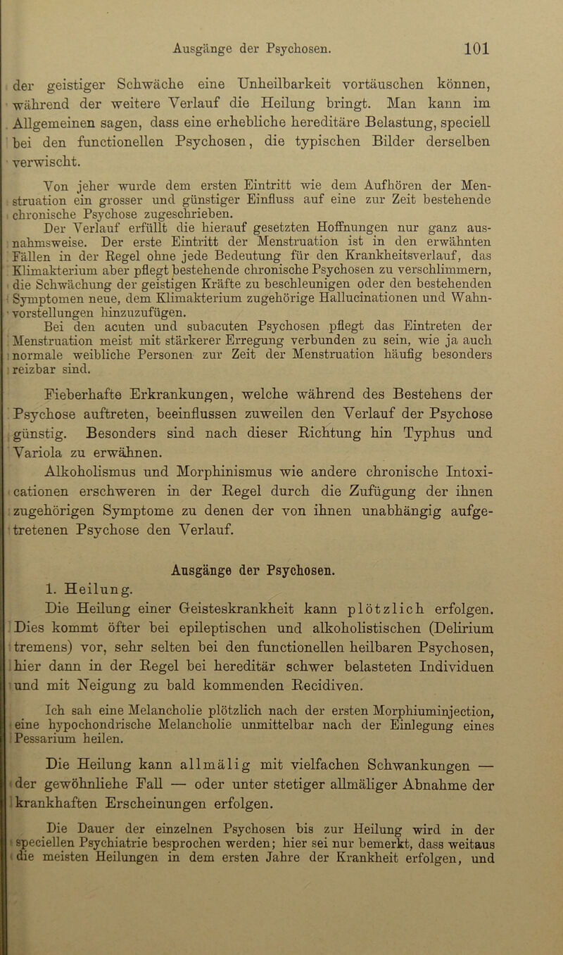 der geistiger Schwäche eine Unheilbarkeit Vortäuschen können, während der weitere Verlauf die Heilung bringt. Man kann im Allgemeinen sagen, dass eine erhebliche hereditäre Belastung, speciell bei den functioneilen Psychosen, die typischen Bilder derselben verwischt. Von jeher wurde dem ersten Eintritt wie dem Aufhören der Men- struation ein grosser und günstiger Einfluss auf eine zur Zeit bestehende I chronische Psychose zugeschrieben. Der Verlauf erfüllt die hierauf gesetzten Hoffnungen nur ganz aus- nahmsweise. Der erste Eintritt der Menstruation ist in den erwähnten ; Fällen in der Regel ohne jede Bedeutung für den Krankheitsverlauf, das . Klimakterium aber pflegt bestehende chronische Psychosen zu verschlimmern, I die Schwächung der geistigen Kräfte zu beschleunigen oder den bestehenden Symptomen neue, dem Klimakterium zugehörige Hallucinationen und Wahn- ’ Vorstellungen liinzuzufügen. Bei den acuten und subacuten Psychosen pflegt das Eintreten der ; Menstruation meist mit stärkerer Erregung verbunden zu sein, wie ja auch 1 normale weibliche Personen zur Zeit der Menstruation häufig besonders ; reizbar siud. Fieberhafte Erkrankungen, welche während des Bestehens der Psychose auftreten, beeinflussen zuweilen den Verlauf der Psychose günstig. Besonders sind nach dieser Bichtung hin Typhus und Variola zu erwähnen. Alkoholismus und Morphinismus wie andere chronische Intoxi- • cationen erschweren in der Hegel durch die Zufügung der ihnen zugehörigen Symptome zu denen der von ihnen unabhängig aufge- tretenen Psychose den Verlauf. Ausgänge der Psychosen. 1. Heilung. Die Heilung einer Geisteskrankheit kann plötzlich erfolgen. Dies kommt öfter bei epileptischen und alkoholistischen (Delirium tremens) vor, sehr selten bei den functioneilen heilbaren Psychosen, :hier dann in der Eegel bei hereditär schwer belasteten Individuen und mit Neigung zu bald kommenden Becidiven. Ich sah eine Melancholie plötzlich nach der ersten Morphiuminjection, • eine hypochondrische Melancholie unmittelbar nach der Einlegung eines ;Pessarium heilen. Die Heilung kann allmälig mit vielfachen Schwankungen — »der gewöhnliehe PaU — oder unter stetiger allmähger Abnahme der 1 krankhaften Erscheinungen erfolgen. Die Dauer der einzelnen Psychosen bis zur Heilung wird in der ^speciellen Psychiatrie besprochen werden; hier sei nur bemerkt, dass weitaus (die meisten Heilungen in dem ersten Jahre der Krankheit erfolgen, und