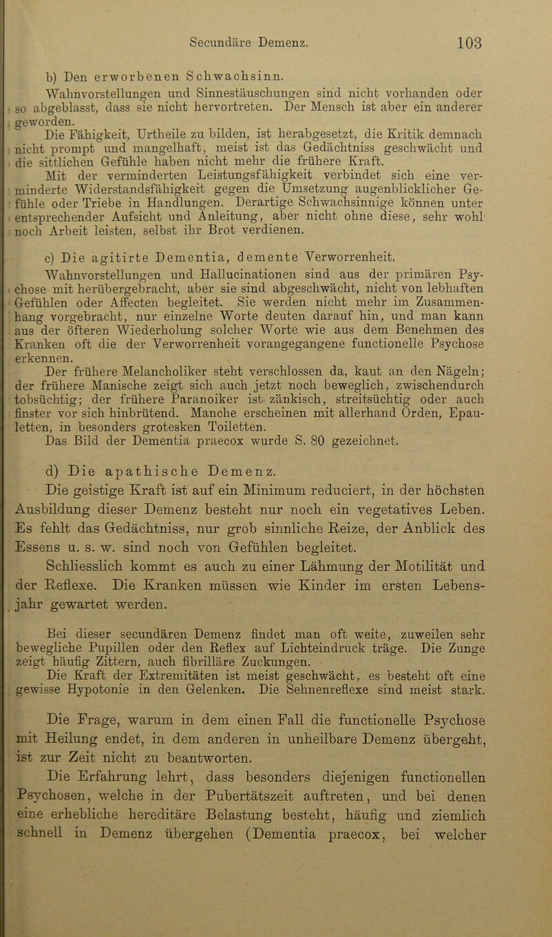b) Den erworbenen Schwachsinn. Wahnvoi’stellungen und Sinnestäuschungen sinid nicht vorhanden oder so abgeblasst, dass sie nicht hervortreten. Der Mensch ist aber ein anderer . geworden. Die Fähigkeit, Urtheile zu bilden, ist herabgesetzt, die Kritik demnach nicht prompt und mangelhaft, meist ist das Gedächtniss geschwächt und die sittlichen Gefühle haben nicht mehr die frühere Kraft. Mit der verminderten Leistungsfähigkeit verbindet sich eine ver- minderte Widerstandsfähigkeit gegen die Umsetzung augenblicklicher Ge- fühle oder Triebe in Handlungen. Derartige Schwachsinnige können unter entsprechender Aufsicht und Anleitung, aber nicht ohne diese, sehr wohl noch Arbeit leisten, selbst ihr Brot verdienen. c) Die agitirte Dementia, demente Verworrenheit. Wahnvorstellungen und Hallucinationen sind aus der primären Psy- ‘ chose mit herübergebracht, aber sie sind abgeschwächt, nicht von lebhaften ■ Gefühlen oder Afiecten begleitet. Sie werden nicht mehr im Zusammen- hang vorgebracht, nur einzelne Worte deuten darauf hin, und man kann aus der öfteren Wiederholung solcher Worte wie aus dem Benehmen des Kranken oft die der Verworrenheit vorangegangene functionelle Psychose erkennen. Der frühere Melancholiker steht verschlossen da, kaut an den Nägeln; der frühere Manische zeigt sich auch jetzt noch beweglich, zwischendurch tobsüchtig; der frühere Paranoiker ist zänkisch, streitsüchtig oder auch finster vor sich hinbrütend. Manche erscheinen mit allerhand Orden, Epau- letten, in besonders grotesken Toiletten. Das Bild der Dementia praecox wurde S. 80 gezeichnet. d) Die apathische Demenz. Die geistige Kraft ist auf ein Minimum reduciert, in der höchsten Ausbildung dieser Demenz besteht nur noch ein vegetatives Leben. Es fehlt das Gedächtniss, nur grob sinnliche Keize, der Anblick des Essens u. s. w. sind noch von Gefühlen begleitet. Schliesslich kommt es auch zu einer Lähmung der Motdität und der Keflexe. Die Kranken müssen wie Kinder im ersten Lebens- jahr gewartet werden. Bei dieser secundären Demenz findet man oft weite, zuweilen sehr bewegliche Pupillen oder den Reflex auf Lichteindruck träge. Die Zunge zeigt häufig Zittern, auch fibrilläre Zuckungen. Die Kraft der Extremitäten ist meist geschwächt, es besteht oft eine gewisse Hypotonie in den Gelenken. Die Sehnenreflexe sind meist stark. Die Frage, warum in dem einen Fall die functionelle Psychose mit Heilung endet, in dem anderen in unheilbare Demenz übergeht, ist zur Zeit nicht zu beantworten. Die Erfahrung lehrt, dass besonders diejenigen functionellen Psychosen, welche in der Pubertätszeit auftreten, und bei denen eine erhebliche hereditäre Belastung besteht, häufig und ziemlich schnell in Demenz übergehen (Dementia praecox, bei welcher