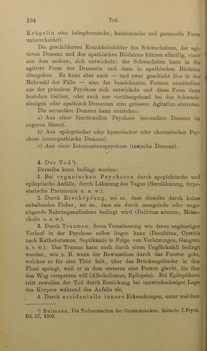 Kräpelin eine hebephrenisclae, katatonische und paranoide Form unterscheidet). Die geschilderten Krankheitsbilder des Schwachsinns, der agi- tirten Demenz und des apathischen Blödsinns können allmälig, einer aus dem andern, sich entwickeln; der Schwachsinn kann in die agitirte Form der Dementia und dann in apathischen Blödsinn übergehen. Es kann aber auch — und zwar geschieht dies in der Mehrzahl der Fälle — eine der hezeichneten Formen unmittelbar aus der primären Psychose sich entwickeln und diese Form dann bestehen bleiben, oder auch nur vox’übergehend bei den Schwach- sinnigen oder apathisch Dementen eine grössere Agitation eintreten. Die secundäre Demenz kann entstehen: a) Aus einer functionellen Psychose (secundäre Demenz im engeren Sinne). b) Aus epileptischer oder hysterischer oder choreatischer Psy- chose (nem’opathische Demenz). c) Aus einer Intoxicationspsychose (toxische Demenz). 4. Der Tod^). Derselbe kann bedingt werden: 1. Bei organischen Psychosen durch apoplektische und epileptische AnfäUe, durch Lähmung des Vagus (Herzlähmung, hypo- statische Pneumonie u. s. w.). \ 2. Durch Erschöpfung, sei es, dass dieselbe durch hohes anhaltendes Fieber, sei es, dass sie durch mangelnde oder unge- nügende Nahrungsaufnahme bedingt wird (Delirium acutum, Melan- cholie u. s. w.). 3. Durch Traumen, deren Veranlassung wie deren ungünstiger Verlauf in der Psychose selbst liegen kann (Decubitus, Cystitis nach Katheterismus, Septikämie in Folge von Verletzungen, Grangrän u. s. w.). Das Trauma kann auch durch einen UnglücksfaU bedingt werden, wie z. B. wenn der Bewusstlose durch das Fenster geht,- welches er für eine Thür hält, über das Brückengeländer in den Fluss springt, weil er in dem ersteren eine Person glaubt, die ihm' den Weg versperren will (Alkoholismus, Epilepsie). Bei Epileptikern ' tritt zuweilen der Tod durch Erstickung bei unzweckmässiger Lage des Körpers während des Anfalls ein. 4. Durch accidentelle innere Erkrankungen, unter welchen Heimann, Die Todesursachen der Geisteskranken. Zeitschr. f.Psych. • Bd. 57, 1900. £