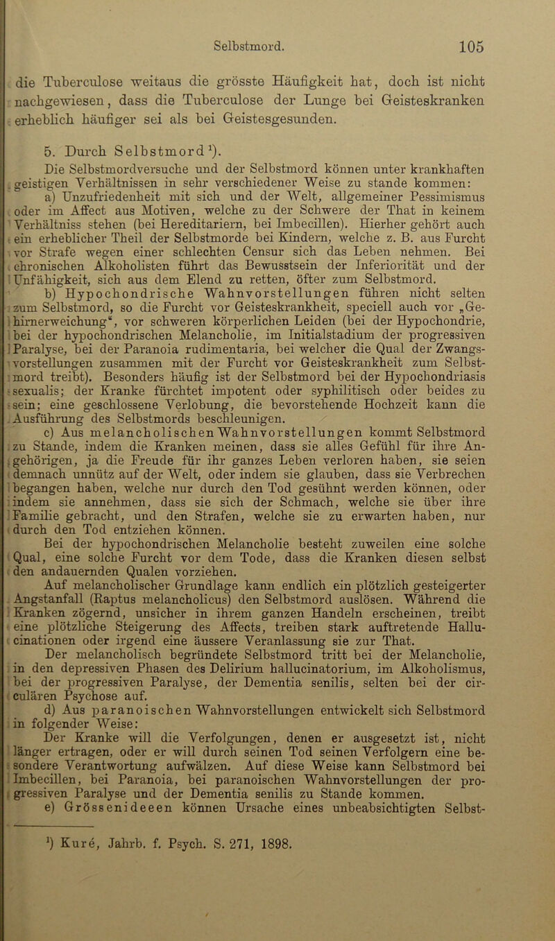 Selbstmord. 105 die Tiiberciüose weitaus die grösste Häufigkeit hat, doch ist nicht a nachgewiesen, dass die Tuberculose der Lunge bei Geisteskranken erheblich häufiger sei als bei Geistesgesunden. 5. Durch Selbstmord^). I Die Selbstmordversuche und der Selbstmord können unter krankhaften ! .geistigen Verhältnissen in sehr verschiedener Weise zu stände kommen: a) Unzufriedenheit mit sich und der Welt, allgemeiner Pessimismus oder im Affect aus Motiven, welche zu der Schwere der That in keinem Verhältniss stehen (hei Hereditariern, bei Imhecillen). Hierher gehört auch ein erheblicher Theil der Selbstmorde bei Kindern, welche z. B. aus Furcht vor Strafe wegen einer schlechten Censur sich das Leben nehmen. Bei I chronischen Alkoholisten führt das Bewusstsein der Inferiorität und der Unfähigkeit, sich aus dem Elend zu retten, öfter zum Selbstmord. b) Hypochondrische Wahnvorstellungen führen nicht selten zum Selbstmord, so die Furcht vor Geisteskrankheit, speciell auch vor „Ge- : himerweichung“, vor schweren körperlichen Leiden (hei der Hypochondrie, hei der hypochondrischen Melancholie, im Initialstadium der progressiven ] Paralyse, bei der Paranoia rudimentaria, hei welcher die Qual der Zwangs- vorstellungen zusammen mit der Furcht vor Geisteskrankheit zum Selbst- ■ mord treibt). Besonders häufig ist der Selbstmord hei der Hypochondriasis jsexualis; der Kranke fürchtet impotent oder syphilitisch oder beides zu • sein; eine geschlossene Verlobung, die bevorstehende Hochzeit kann die Ausführung des Selbstmords beschleunigen. c) Aus melancholischen Wahnvorstellungen kommt Selbstmord zu Stande, indem die Kranken meinen, dass sie alles Gefühl für ihre An- . gehörigen, ja die Freude für ihr ganzes Leben verloren haben, sie seien demnach unnütz auf der Welt, oder indem sie glauben, dass sie Verbrechen begangen haben, welche nur durch den Tod gesühnt werden können, oder indem sie annehmen, dass sie sich der Schmach, welche sie über ihre Familie gebracht, und den Strafen, welche sie zu erwarten haben, nur durch den Tod entziehen können. Bei der hypochondrischen Melancholie besteht zuweilen eine solche Qual, eine solche Furcht vor dem Tode, dass die Kranken diesen selbst den andauernden Qualen vorziehen. Auf melancholischer Grundlage kann endlich ein plötzlich gesteigerter Angstanfall (Raptus melancholicus) den Selbstmord auslösen. Während die Kranken zögernd, unsicher in ihrem ganzen Handeln erscheinen, treibt eine plötzliche Steigerung des Afifects, treiben stark auftretende Hallu- cinationen oder irgend eine äussere Veranlassung sie zur That. Der melancholisch begründete Selbstmord tritt bei der Melancholie, in den depressiven Phasen des Delirium hallucinatorium, im Alkoholismus, bei der progressiven Paralyse, der Dementia senilis, selten bei der cir- culären Psychose auf. d) Aus paranoischen Wahnvorstellungen entwickelt sich Selbstmord in folgender Weise: Der Kranke will die Verfolgungen, denen er ausgesetzt ist, nicht länger ertragen, oder er will durch seinen Tod seinen Verfolgern eine be- - sondere Verantwortung aufwälzen. Auf diese Weise kann Selbstmord bei Imbecillen, bei Paranoia, bei paranoischen Wahnvorstellungen der pro- i gi'essiven Paralyse und der Dementia senilis zu Stande kommen. e) Grössenideeen können Ursache eines unbeabsichtigten Selbst- *) Kure, Jahrb. f. Psych. S. 271, 1898.