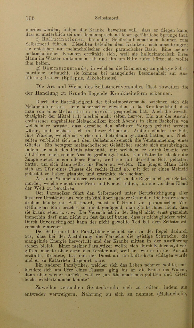 mordes werden, indem der Kranke beweisen will, dass er fliegen kann, dass er unsterblich sei und dementsprechend lebensgefährliche Sprünge thut. f) Hallucinationen, besonders Gehörshallucinationen können zum Selbstmord führen. Dieselben befehlen dem Kranken, sich umzubringen; sie entstehen auf melancholischer oder paranoischer Basis. Eine meiner melancholischen Kranken ertränkte sich, weil sie hallucinatorisch ihren Mann im Wasser umkommen sah und ihn um Hilfe rufen hörte; sie wollte ihm helfen. g) Dämmerzustände, in welchen die Erinnerung an gehegte Selbst- i mordidee auftaucht, sie können bei mangelnder Besonnenheit zur Aus- j führung treiben (Epilepsie, Alkoholismus). | Die Art und Weise des Selbstmordversuches lässt zuweilen die ‘ der Handlung zu (Grunde liegende Krankheitsform erkennen. I Durch die Hartnäckigkeit der Selbstmordversuche zeichnen sich die 1 Melancholiker aus. Jene beherrschen zuweilen so das Krankheitsbild, dass i man von einer Melancholia suicidii gesprochen hat. Auch die Gewalt- i thätigkeit der Mittel tritt hierbei nicht selten hervor. Ein aus der Anstalt f entlassener ungeheilter Melancholiker kroch Abends in einen Backofen, von j welchem er wusste, dass derselbe den nächsten Morgen geheizt werden j würde, und erschoss sich in dieser Situation. Andere zünden ihr Bett, j ihre Wäsche, welche sie vorher mit Petroleum getränkt hatten, an. Nicht j selten verbindet sich mit dem Selbstmordversuch die Verstümmelung eines i Gliedes. Ein betagter melancholischer Geistlicher suchte sich umzubringen, j indem er sich den Penis abschnitt, mit welchem er durch Onanie vor 50 Jahren nach seiner Ansicht gesündigt hatte. Eine Patientin steckte die Zunge zuerst in ein offenes Feuer, weil sie mit derselben Gott gelästert hatte, um sich dann selbst ins Feuer zu werfen. Ein junger Mann hieb sich am Ufer eines Flusses die rechte Hand ab, mit der er einen Meineid geleistet zu haben glaubte, und ertränkte sich sodann. Aus den Melancholikern rekrutiren sich in der Regel auch jene Selbst- mörder, welche zuerst ihre Frau und Kinder tödten, um sie vor dem Elend der Welt zu bewahren. Der Paranoiker führt den Selbstmord unter Berücksichtigung aller äusseren Umstände aus, wie ein kühl überlegender Gesunder. Die Hysterischen drohen häufig mit Selbstmord, meist auf Grund von paranoischen Vor- stellungen : Man beachte sie nicht genügend, man glaube ihnen nicht, dass sie krank seien u. s. w. Der Versuch ist in der Regel nicht ernst gemeint, immerhin darf man nicht zu fest darauf bauen, dass er nicht glücken wird. Durch Unvorsichtigkeit kann der nicht gewollte Tod bei dem Selbstmord- versuch eintreten. Der Selbstmord der Paralytiker zeichnet sich in der Regel dadurch aus, dass bei der Ausführung des Vei'suchs die geistige Schwäche, die mangelnde Energie hervortritt und der Kranke mitten in der Ausführung stehen bleibt. Einer meiner Paralytiker wollte sich durch Kohlenoxyd ver- giften, machte aber dann das Fenster auf, weil er, wie er in der Anstalt erzählte, fürchtete, dass ihm der Dunst auf die Luftröhren schlagen würde und er zu Katarrhen disponirt wäre. Ein anderer Paralytiker, welcher sich das Leben nehmen wollte, ent- kleidete sich am Ufer eines Flusses, ging bis an die Kniee ins Wasser, dann aber wieder zurück, weil er „an Rheumatismus gelitten und dieser leicht wiederkommen könnte“. Zuweilen versuchen (Geisteskranke sich zu tödten, indem sie entweder verweigern, Nahi'ung zu sich zu nehmen (Melancholie,