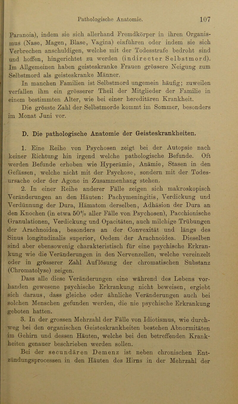 i Paranoia), indem sie sich allerhand Fremdkörper in ihren Organis- , mus (Nase, Magen, Blase, Vagina) einführen oder indem sie sich j Verbrechen anschnldigen, welche mit der' Todesstrafe bedroht sind ' und hoifen, hingerichtet zu werden (indirecter Selbstmord). Im Allgemeinen haben geisteskranke Frauen grössere Neigung zum Selbstmord als geisteskranke Männer. In manchen Familien ist Selbstmord ungemein häufig; zuweilen verfallen ihm ein grösserer Theil der Mitglieder der Familie in einem bestimmten Alter, wie bei einer hereditären Krankheit. Die grösste Zahl der Selbstmorde kommt im Sommer, besonders im Monat Juni vor. D. Die pathologische Anatomie der Geisteskrankheiten. 1. Eine Keihe von Psychosen zeigt bei der Autopsie nach keiner Pichtung hin irgend welche pathologische Befunde. Oft werden Befunde erhoben wie Hyperämie, Anämie, Stasen in den Gefässen, welche nicht mit der Psychose, sondern mit der Todes- ursache oder der Agone in Zusammenhang stehen. 2. In einer Peihe anderer Fälle zeigen sich makroskopisch Veränderungen an den Häuten: Pachymeningitis, Verdickung und Verdünnung der Dura, Hämatom derselben, Adhäsion der Dura an den Knochen (in etwa 50°/o aller Fälle von Psychosen), Pacchionische Granulationen, Verdickung und Opacitäten, auch milchige Trübungen der Arachnoidea, besonders an der Oonvexität und längs des Sinus longitudinalis superior, Oedem der Arachnoidea. Dieselben sind aber ebensowenig charakteristisch für eine psychische Erkran- kung wie die Veränderungen in den Nervenzellen, welche vereinzelt oder in grösserer Zahl Auflösung der chromatischen Substanz (Chromatolyse) zeigen. Dass alle diese Veränderungen eine während des Lebens vor- handen gewesene psychische Erkrankung nicht beweisen, ergiebt sich daraus, dass gleiche oder ähnliche Veränderungen auch bei solchen Menschen gefunden werden, die nie psychische Erkrankung geboten hatten. 3. In der grossen Mehrzahl der Fälle von Idiotismus, wie durch- weg bei den organischen Geisteskrankheiten bestehen Abnormitäten im Gehirn und dessen Häuten, welche bei den betreffenden Krank- heiten genauer beschrieben werden sollen. Bei der secundären Demenz ist neben chronischen Ent- zündungsprocessen in den Häuten des Hirns in der Mehrzahl der