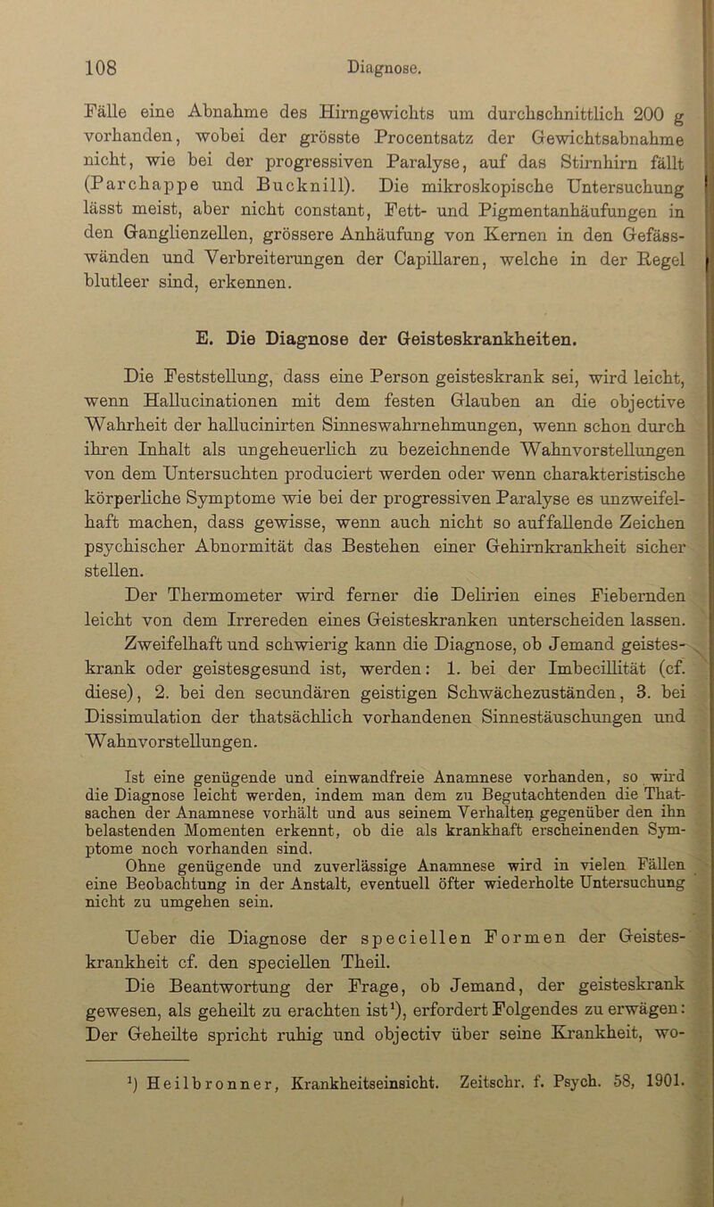 Fälle eine Abnahme des Hirngewichts um durchschnittlich 200 g I vorhanden, wobei der grösste Procentsatz der Gewichtsabnahme nicht, wie bei der progressiven Paralyse, auf das Stirnhirn fällt (Parchappe und Bucknill). Die mikroskopische Untersuchung lässt meist, aber nicht constant, Fett- und Pigmentanhäufungen in den Ganglienzellen, grössere Anhäufung von Kernen in den Gefäss- wänden und Verbreiterungen der Capillaren, welche in der Regel blutleer sind, erkennen. E. Die Diagnose der Geisteskrankheiten. Die Feststellung, dass eine Person geisteskrank sei, wird leicht, wenn Hallucinationen mit dem festen Glauben an die objective Wahrheit der hallucinirten Sinneswahrnehmungen, wenn schon durch ihren Inhalt als ungeheuerlich zu bezeichnende Wahnvorstellungen von dem Untersuchten produciert werden oder wenn charakteristische körperliche Symptome wie bei der progressiven Paralyse es unzweifel- haft machen, dass gewisse, wenn auch nicht so auffallende Zeichen psychischer Abnormität das Bestehen einer Gehirnkrankheit sicher stellen. Der Thermometer wird ferner die Delirien eines Fiebernden leicht von dem Irrereden eines Geisteskranken unterscheiden lassen. Zweifelhaft und schwierig kann die Diagnose, ob Jemand geistes- ^ krank oder geistesgesund ist, werden: 1. bei der Imbecülität (cf. diese), 2. bei den secundären geistigen Schwächezuständen, 3. bei Dissimulation der thatsächlich vorhandenen Sinnestäuschungen und W ahn Vorstellungen. Ist eine genügende und einwandfreie Anamnese vorhanden, so wird die Diagnose leicht werden, indem man dem zu Begutachtenden die That- sachen der Anamnese vorhält und aus seinem Verhalten gegenüber den ihn belastenden Momenten erkennt, ob die als krankhaft erscheinenden Sym- ptome noch vorhanden sind. Ohne genügende und zuverlässige Anamnese wird in vielen Fällen eine Beobachtung in der Anstalt, eventuell öfter wiederholte Untersuchung nicht zu umgehen sein. Ueber die Diagnose der speciellen Formen der Geistes- krankheit cf. den speciellen Theil. Die Beantwortung der Frage, ob Jemand, der geisteskrank gewesen, als geheilt zu erachten ist’), erfordert Folgendes zu erwägen: Der Geheilte spricht ruhig und objectiv über seine Krankheit, wo- ’) Heilhronner, Krankheitseinsicht. Zeitschr. f. Psych. 58, 1901.