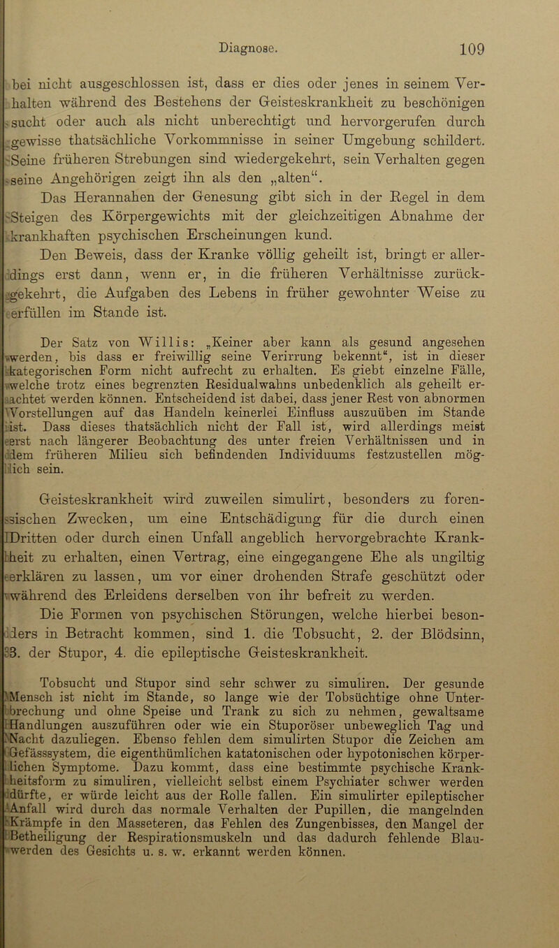 bei nicht ausgeschlossen ist, dass er dies oder jenes in seinem Ver- halten während des Bestehens der Geisteskrankheit zu beschönigen sucht oder auch als nicht unberechtigt und hervorgerufen durch ^gewisse thatsächliche Vorkommnisse in seiner Umgebung schildert. ■Seine früheren Strebungen sind wiedergekehrt, sein Verhalten gegen -seine Angehörigen zeigt ihn als den „alten“. Das Herannahen der Genesung gibt sich in der Hegel in dem 'Steigen des Körpergewichts mit der gleichzeitigen Abnahme der krankhaften psychischen Erscheinungen kund. Den Beweis, dass der Kranke völlig geheilt ist, bringt er aller- dings erst dann, wenn er, in die früheren Verhältnisse zurück- jgekehrt, die Aufgaben des Lebens in früher gewohnter Weise zu .erfüllen im Stande ist. Der Satz von Willis: „Keiner aber kann als gesund angesehen werden, bis dass er freiwillig seine Verirrung bekennt“, ist in dieser kkategorischen Form nicht aufrecht zu erhalten. Es giebt einzelne Fälle, welche trotz eines begrenzten Residualwahns unbedenklich als geheilt er- fiachtet werden können. Entscheidend ist dabei, dass jener Rest von abnormen Worstellungen auf das Handeln keinerlei Einfluss auszuüben im Stande iist. Dass dieses thatsächlich nicht der Fall ist, wird allerdings meist terst nach längerer Beobachtung des unter freien Verhältnissen und in idem früheren Milieu sich befindenden Individuums festzustellen mög- lich sein. Geisteskrankheit wird zuweilen simulirt, besonders zu foren- ssischen Zwecken, um eine Entschädigung für die durch einen IDritten oder durch einen Unfall angeblich hervorgebrachte Krank- fcheit zu erhalten, einen Vertrag, eine eingegangene Ehe als ungiltig eerklären zu lassen, um vor einer drohenden Strafe geschützt oder vwährend des Erleidens derselben von ihr befreit zu werden. Die Formen von psychischen Störungen, welche hierbei beson- .ders in Betracht kommen, sind 1. die Tobsucht, 2. der Blödsinn, 83. der Stupor, 4. die epileptische Geisteskrankheit. Tobsucht und Stupor sind sehr schwer zu simuliren. Der gesunde >Mensch ist nicht im Stande, so lange wie der Tobsüchtige ohne Unter- 'hrechung und ohne Speise und Trank zu sich zu nehmen, gewaltsame [Handlungen auszuführen oder wie ein Stuporöser unbeweglich Tag und ^Nacht dazuliegen. Ebenso fehlen dem simulirten Stupor die Zeichen am I-Gefässsystem, die eigenthümlichen katatonischen oder hypotonischen körper- lichen Symptome. Dazu kommt, dass eine bestimmte psychische Krank- ; heitsform zu simuliren, vielleicht selbst einem Psychiater schwer werden 'idürfte, er würde leicht aus der Rolle fallen. Ein simulirter epileptischer .'.Anfall wird durch das normale Verhalten der Pupillen, die mangelnden 1 Krämpfe in den Masseteren, das Fehlen des Zungenbisses, den Mangel der 1 Betheiligung der Respirationsmuskeln und das dadurch fehlende Blau- werden des Gesichts u. s. w. erkannt werden können.