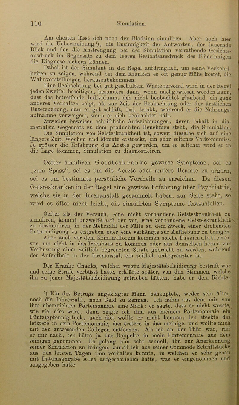 Am ehesten lässt sich noch der Blödsinn siumliren. Aber auch hier wird die Uebertreibung *), die Unsinnigkeit der Antworten, der lauernde Blick und der die Anstrengung bei der Simulation verrathende Gesichts- ausdruck im Gegensatz zu dem leeren Gesichtsausdruck des Blödsinnigen die Diagnose sichern können. Dabei ist der Simulant in der Regel aufdringlich, um seine Verkehrt- heiten zu zeigen, während bei dem Kranken es oft genug Mühe kostet, die Wahnvorstellungen herauszubekommen. Eine Beobachtung bei gut geschultem Wartepersonal wird in der Regel jeden Zweifel beseitigen, besonders dann, wenn nachgewiesen werden kann, dass das betreffende Individuum, sich nicht beobachtet glaubend, ein ganz anderes Verhalten zeigt, als zur Zeit der Beobachtung oder der ärztlichen Untersuchung, dass er gut schläft, isst, trinkt, während er die Nahrungs- aufnahme verweigert, wenn er sich beobachtet hält. Zuweilen beweisen schriftliche Aufzeichnungen, deren Inhalt in dia- metralem Gegensatz zu dem producirten Benehmen steht, die Simulation. Die Simulation von Geisteskrankheit ist, soweit dieselbe sich auf eine längere Zeit, Wochen und Monate erstreckt, ein sehr seltenes Vorkommniss. Je grösser die Erfahrung des Arztes geworden, um so seltener wird er in die Lage kommen, Simulation zu diagnosticiren. Oefter simuliren Geisteskranke gewisse Symptome, sei es „zum Spass“, sei es um die Aerzte oder andere Beamte zu ärgern, sei es um bestimmte persönliche Vortbeile zu erreichen. Da diesen Geisteskranken in der Regel eine gewisse Erfahrung über Psychiatrie, welche sie in der Irrenanstalt gesammelt haben, zur Seite steht, so wird es öfter nicht leicht, die simuhrten S3onptome festzustellen. Oefter als der Versuch, eine nicht vorhandene Geisteskrankheit zu simuliren, kommt unzweifelhaft der vor, eine vorhandene Geisteskrankheit zu dissimuliren, in der Mehrzahl der Fälle zu dem Zweck, einer drohenden Entmündigung zu entgehen oder eine verhängte zur Aufhebung zu bringen. Aber auch vor dem Kriminalforum kommen solche Dissimulationen vor, um nicht in das Irrenhaus zu kommen oder aus demselben heraus zur Verbüssung einer zeitlich begrenzten Strafe gebracht zu werden, während der Aufenthalt in der Irrenanstalt ein zeitlich unbegrenzter ist. Der Kranke Gnauks, welcher wegen Majestätsbeleidigung bestraft war und seine Strafe verbüsst hatte, erklärte später, von den Stimmen, welche ihn zu jener Majestätsbeleidigung getrieben hätten, habe er dem Richter b Ein des Betrugs angeklagter Mann behauptete, weder sein Alter,, noch die Jahreszahl, noch Geld zu kennen. Ich nahm aus dem mir von ihm überreichten Portemonnaie eine Mark; er sagte, dass er nicht wüsste, wie viel dies wäre, dann zeigte ich ihm aus meinem Portemonnaie ein Fünfzigpfennigstück, auch dies wollte er nicht kennen; ich steckte das letztere in sein Portemonnaie, das erstere in das meinige, und wollte mich mit den anwesenden Collegen entfernen. Als ich an der Thür war, rief er mir nach, ich hätte ja das Doppelte in mein Portemonnaie aus dem seinigen genommen. Es gelang nun sehr schnell, ihn zur Anerkennung seiner Simulation zu bringen, zumal ich aus seiner Commode Schriftstücke aus den letzten Tagen ihm verhalten konnte, in welchen er sehr genau mit Datumsangabe Alles aufgeschrieben hatte, was er eingenommen und ausgegeben hatte.