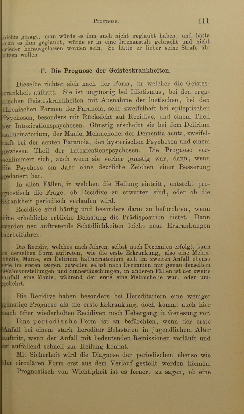 lichts gesagt, man würde es ihm auch nicht geglaubt haben, und hätte nan es ihm geglaubt, würde er in eine Irrenanstalt gebracht und nicht vieder herausgelassen worden sein. So hätte er lieber seine Strafe ab- ützen wollen. F. Die Prognose der Geisteskrankheiten. Dieselbe richtet sich nach der Form, in welcher die Geistes- krankheit auftritt. Sie ist ungünstig bei Idiotismus, bei den orga- dschen Geisteskrankheiten mit Ausnahme der luetischen, bei den ..hronischen Formen der Paranoia, sehr zweifelhaft bei epileptischen '^svchosen, besonders mit Rücksicht auf Recidive, und einem Theil der Intoxicationspsychosen. Günstig erscheint sie bei dem Delirium taallucinatorium, der Manie, Melancholie, der Dementia acuta, zweifel- :aaft bei der acuten Paranoia, den hysterischen Psychosen und einem -gewissen Theil der Intoxicationspsychosen. Die Prognose ver- ;jchlimmert sich, auch wenn sie vorher günstig war, dann, wenn ilie Psychose ein Jahr ohne deutliche Zeichen einer Besserung ’^edauert hat. In allen Fällen, in welchen die Heilung eintritt, entsteht pro- rpiostisch die Frage, ob Recidive zu erwarten sind, oder ob die Hrankheit periodisch verlaufen wird. Recidive sind häufig und besonders dann zu befürchten, wenn :;)ine erhebliche erbliche Belastung die Prädisposition bietet. Dann ^verden neu auftretende Schädlichkeiten leicht neue Erkrankungen iierbeiführen. Das Recidiv, welches nach Jahren, selbst nach Decennien erfolgt, kann :.n derselben Form auftreten, wie die erste Erkrankung, also eine Melan- h.holie, Manie, ein Delirium hallucinatorium sich im zweiten Anfall ebenso rvie im ersten zeigen, zuweilen selbst nach Decennien mit genau denselben Wahnvorstellungen und Sinnestäuschungen, in anderen Fällen ist der zweite Anfall eine Manie, während der erste eine Melancholie war, oder um- • jekehrt. Die Recidive haben besonders bei Hereditariern eine weniger ; günstige Prognose als die erste Erkrankung, doch kommt auch hier laach öfter wiederholten Recidiven noch Uebergang in Genesung vor. Eine periodische Form ist zu befürchten, wenn der erste Anfall bei einem stark hereditär Belasteten in jugendlichem Alter I luftritt, wenn der Anfall mit bedeutenden Remissionen verläuft und er auffallend schnell zur Heilung kommt. Mit Sicherheit wird die Diagnose der periodischen ebenso wie der circulären Form erst aus dem Verlauf gestellt werden können. Prognostisch von Wichtigkeit ist es ferner, zu sagen, ob eine
