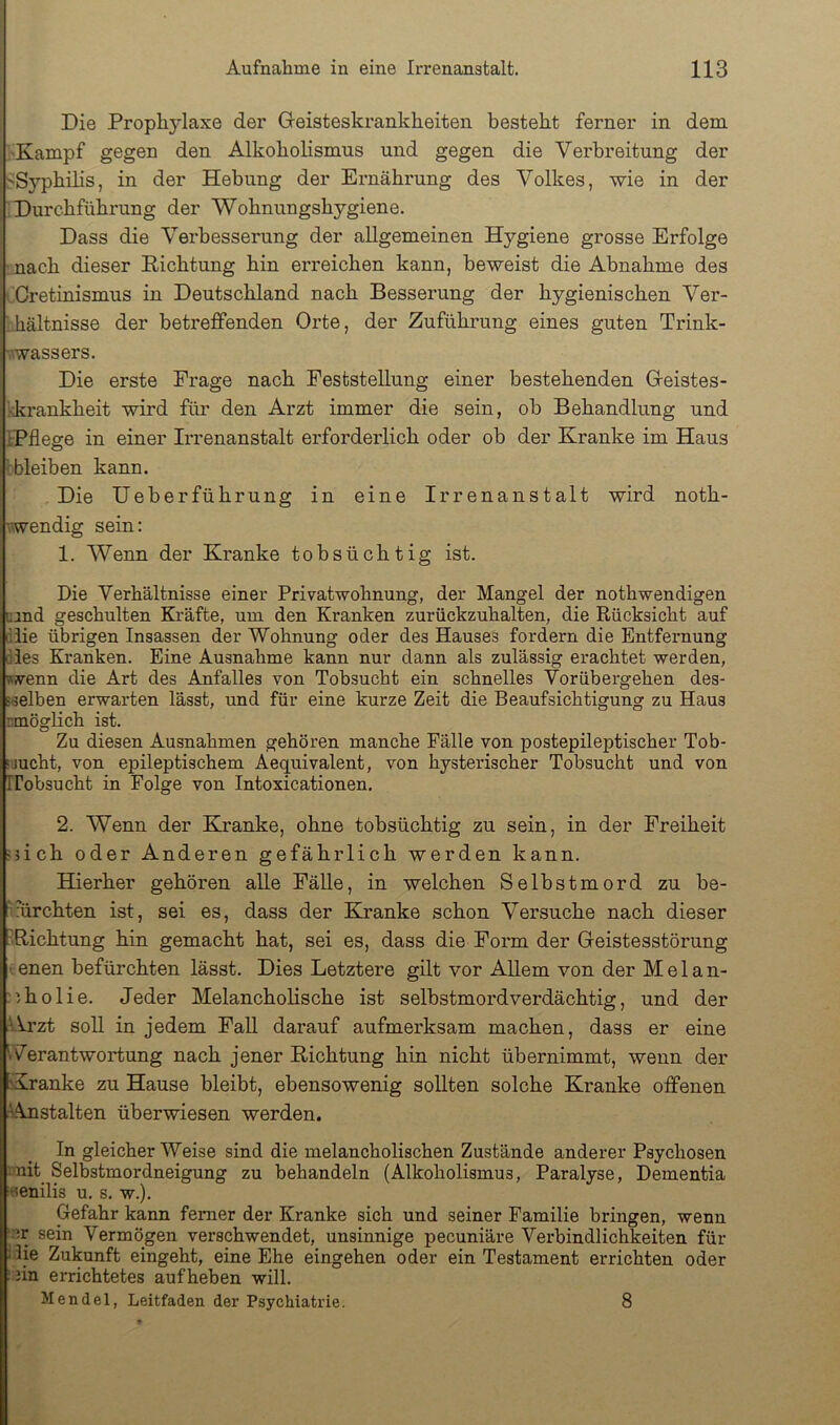 Die Prophylaxe der Gteisteskrankheiten besteht ferner in dem 'Kampf gegen den Alkoholismus und gegen die Verbreitung der ''Syphilis, in der Hebung der Ernährung des Volkes, wie in der Durchführung der Wohnungshygiene. Dass die Verbesserung der allgemeinen Hygiene grosse Erfolge nach dieser Dichtung hin erreichen kann, beweist die Abnahme des Oretinismus in Deutschland nach Besserung der hygienischen Ver- hältnisse der betreffenden Orte, der Zuführung eines guten Trink- vwassers. Die erste Frage nach Feststellung einer bestehenden Greistes- kkrankheit wird für den Arzt immer die sein, ob Behandlung und IPflege in einer Irrenanstalt erforderlich oder ob der Kranke im Haus bbleiben kann. . Die Ueberführung in eine Irrenanstalt wird noth- wendig sein: 1. Wenn der Kranke tobsüchtig ist. Die Verhältnisse einer Privatwohnung, der Mangel der nothwendigen uand geschulten Kräfte, um den Kranken zurückzuhalten, die Rücksicht auf diie übrigen Insassen der Wohnung oder des Hauses fordern die Entfernung dies Kranken. Eine Ausnahme kann nur dann als zulässig erachtet werden, «wenn die Art des Anfalles von Tobsucht ein schnelles Vorübergehen des- sselben erwarten lässt, und für eine kurze Zeit die Beaufsichtigung zu Haus rmöglich ist. Zu diesen Ausnahmen gehören manche Fälle von postepileptischer Tob- riucht, von epileptischem Aequivalent, von hysterischer Tobsucht und von Ifobsucht in Folge von Intoxicationen. 2. Wenn der Kranke, ohne tobsüchtig zu sein, in der Freiheit nich oder Anderen gefährlich werden kann. Hierher gehören alle Fälle, in welchen Selbstmord zu be- furchten ist, sei es, dass der Kranke schon Versuche nach dieser Dichtung hin gemacht hat, sei es, dass die Form der Geistesstörung I enen befürchten lässt. Dies Letztere gilt vor Allem von der M e 1 a n- ;'.holie. Jeder Melancholische ist Selbstmord verdächtig, und der Alrzt soll in jedem FaU darauf aufmerksam machen, dass er eine Verantwortung nach jener Dichtung hin nicht übernimmt, wenn der Kranke zu Hause bleibt, ebensowenig sollten solche Kranke offenen Anstalten überwiesen werden. In gleicher Weise sind die melancholischen Zustände anderer Psychosen :nit Selbstmordneigung zu behandeln (Alkoholismus, Paralyse, Dementia «enilis u. s. w.). Gefahr kann ferner der Kranke sich und seiner Familie bringen, wenn ■ ir sein Vermögen verschwendet, unsinnige pecuniäre Verbindlichkeiten für i lie Zukunft eingeht, eine Ehe eingehen oder ein Testament errichten oder : jin errichtetes auf heben will. Mendel, Leitfaden der Psychiatrie. 8