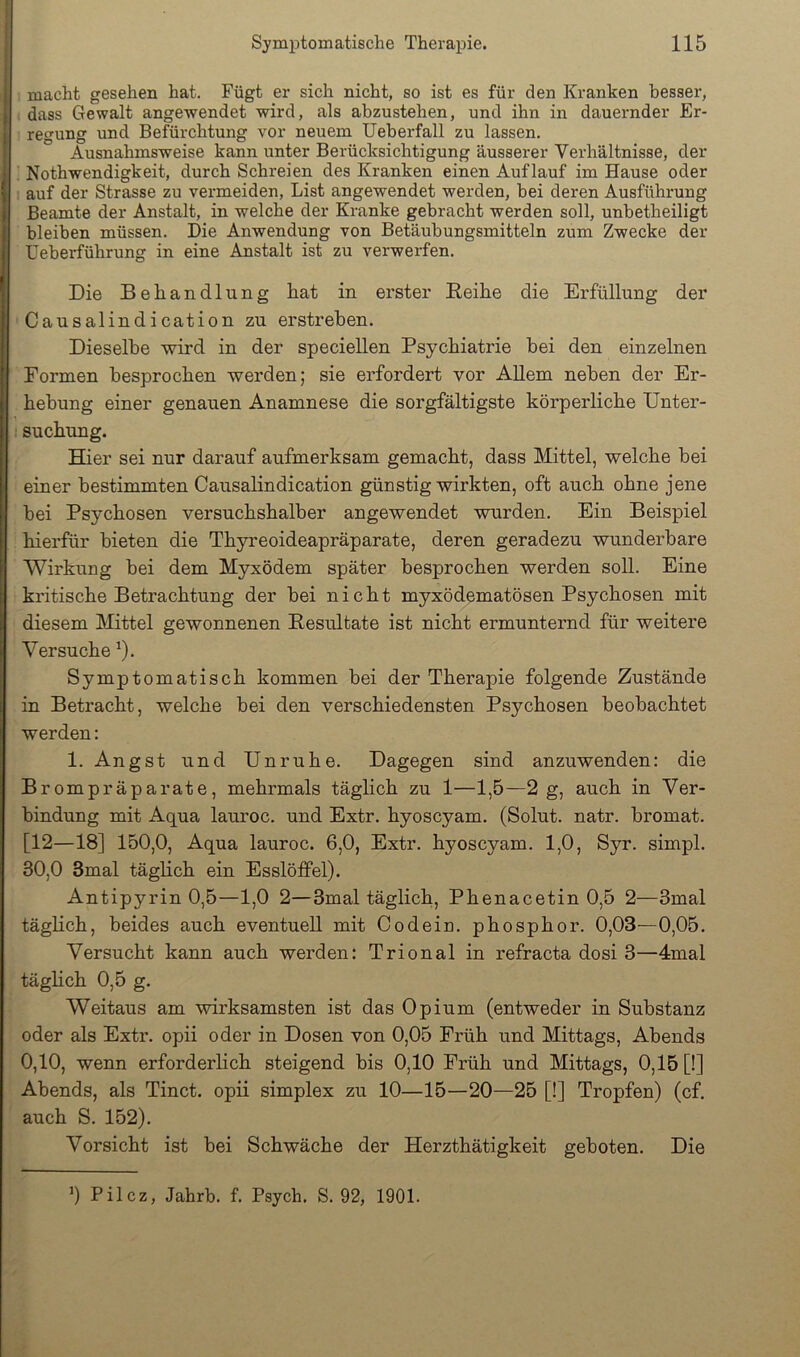; macht gesehen hat. Fügt er sich nicht, so ist es für den Kranken besser, > dass Gewalt angewendet wird, als abzustehen, und ihn in dauernder Er- regung und Befürchtung vor neuem Ueberfall zu lassen. [ Ausnahmsweise kann unter Berücksichtigung äusserer Verhältnisse, der ‘ ; Nothwendigkeit, durch Schreien des Kranken einen Auflauf im Hause oder ( ; auf der Strasse zu vermeiden, List angewendet werden, hei deren Ausführung Beamte der Anstalt, in welche der Kranke gebracht werden soll, unhetheiligt bleiben müssen. Die Anwendung von Betäubungsmitteln zum Zwecke der Ueberführung in eine Anstalt ist zu verwerfen. Die Behandlung hat in erster Beihe die Erfüllung der ' Causalindication zu erstreben. Dieselbe wird in der speciellen Psychiatrie bei den einzelnen Formen besprochen werden; sie erfordert vor AUem neben der Er- hebung einer genauen Anamnese die sorgfältigste körperliche Unter- I Buchung. Hier sei nur darauf aufmerksam gemacht, dass Mittel, welche bei einer bestimmten Causalindication günstig wirkten, oft auch ohne jene bei Psychosen versuchshalber angewendet wurden. Ein Beispiel hierfür bieten die Thyreoideapräparate, deren geradezu wunderbare Wirkung bei dem Myxödem später besprochen werden soll. Eine kritische Betrachtung der bei nicht myxödematösen Psychosen mit diesem Mittel gewonnenen Eesultate ist nicht ermunternd für weitere Versuche ^). Symptomatisch kommen bei der Therapie folgende Zustände in Betracht, welche bei den verschiedensten Psychosen beobachtet werden: 1. Angst und Unruhe. Dagegen sind anzuwenden: die Brompräparate, mehrmals täglich zu 1—1,5—2 g, auch in Ver- bindung mit Aqua lauroc. und Extr. hyoscyam. (Solut. natr. bromat. [12—18] 150,0, Aqua lauroc. 6,0, Extr. hyoscyam. 1,0, Syr. simpl. 30,0 3mal täglich ein Esslöffel). Antipyrin 0,5—1,0 2—3mal täglich, Phenacetin 0,5 2—3mal täglich, beides auch eventuell mit Oodein. phosphor. 0,03—0,05. Versucht kann auch werden: Trional in refracta dosi 3—4mal ; täghch 0,5 g. ^ Weitaus am wirksamsten ist das Opium (entweder in Substanz oder als Extr. opii oder in Dosen von 0,05 Fi'üh und Mittags, Abends 0,10, wenn erforderhch steigend bis 0,10 Früh und Mittags, 0,15 [!] Abends, als Tinct. opii simplex zu 10—15—20—25 [!] Tropfen) (cf. auch S. 152). Vorsicht ist bei Schwäche der Herzthätigkeit geboten. Die ^) Pilcz, Jahrb. f. Psych. S. 92, 1901.
