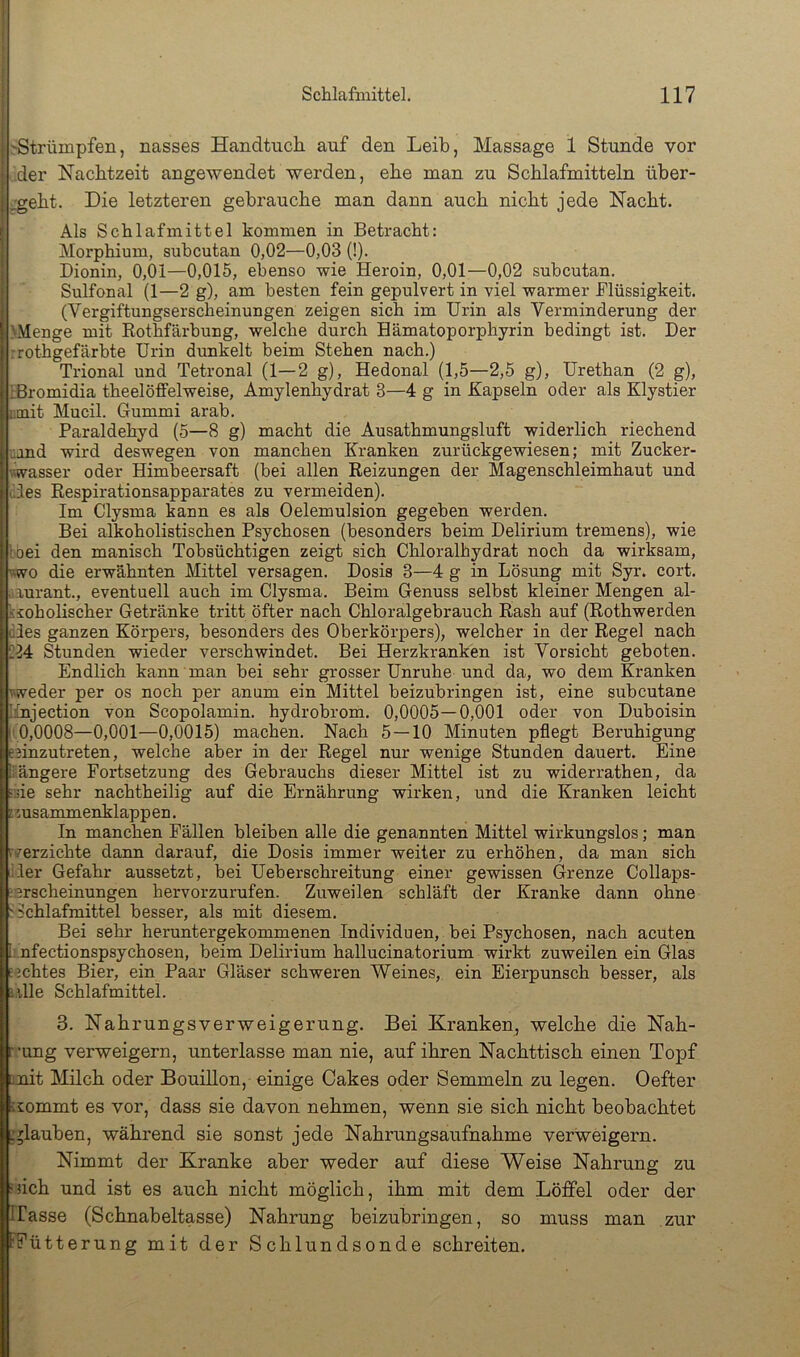 i •'Strümpfen, nasses Handtuch auf den Leib, Massage 1 Stunde vor der Nachtzeit angewendet werden, ehe man zu Schlafmitteln über- ;.'geht. Die letzteren gebrauche man dann auch nicht jede Nacht. Als Schlafmittel kommen in Betracht: Morphium, subcutan 0,02—0,03 (!). Dionin, 0,01—0,015, ebenso wie Heroin, 0,01—0,02 subcutan. Sulfonal (1—2 g), am besten fein gepulvert in viel warmer Flüssigkeit. (Vergiftungserscheinungen zeigen sich im Urin als Verminderung der 'Menge mit Rothfärbung, welche durch Hämatoporphyrin bedingt ist. Der rrothgefärbte Urin dunkelt beim Stehen nach.) Trional und Tetronal (1—2 g), Hedonal (1,5—2,5 g), Urethan (2 g), IBromidia theelöffelweise, Amylenhydrat 3—4 g in Kapseln oder als Klystier ntnit Mucil. Gummi arab. Paraldehyd (5—8 g) macht die Ausathmungsluft widerlich riechend uand wird deswegen von manchen Kranken zurückgewiesen; mit Zucker- wasser oder Himbeersaft (bei allen Reizungen der Magenschleimhaut und Hes Respirationsapparates zu vermeiden). Im Clysma kann es als Oelemulsion gegeben werden. Bei alkoholistischen Psychosen (besonders beim Delirium tremens), wie Ibei den manisch Tobsüchtigen zeigt sich Chloralhydrat noch da wirksam, mo die erwähnten Mittel versagen. Dosis 3—4 g in Lösung mit Syr. cort. aurant., eventuell auch im Clysma. Beim Genuss selbst kleiner Mengen al- ksoholischer Getränke tritt öfter nach Chloralgebrauch Rash auf (Rothwerden dies ganzen Körpers, besonders des Oberkörpers), welcher in der Regel nach 224 Stunden wieder verschwindet. Bei Herzkranken ist Vorsicht geboten. Endlich kann man bei sehr grosser Unruhe und da, wo dem Kranken \v:veder per os noch per anum ein Mittel beizubringen ist, eine subcutane linjection von Scopolamin. hydrobrom. 0,0005—0,001 oder von Duboisin I'0,0008—0,001—0,0015) machen. Nach 5 — 10 Minuten pflegt Beruhigung esinzutreten, welche aber in der Regel nur wenige Stunden dauert. Eine liängere Fortsetzung des Gebrauchs dieser Mittel ist zu widerrathen, da :yie sehr nachtheilig auf die Ernährung wirken, und die Kranken leicht tmsammenklappen. In manchen Fällen bleiben alle die genannten Mittel wirkungslos; man rverzichte dann darauf, die Dosis immer weiter zu erhöhen, da man sich liier Gefahr aussetzt, bei Ueberschreitung einer gewissen (3-renze Collaps- ierscheinungen hervorzurufen. Zuweilen schläft der Kranke dann ohne :: Bchlafmittel besser, als mit diesem. Bei sehr heruntergekommenen Individuen, bei Psychosen, nach acuten i:.nfectionspsychosen, beim Delirium hallucinatorium wirkt zuweilen ein Glas f'jchtes Bier, ein Paar Gläser schweren Weines, ein Eierpunsch besser, als iVlle Schlafmittel. 3. Nahrungsverweigerung. Bei Kranken, welche die Nah- r -ung verweigern, unterlasse man nie, auf ihren Nachttisch einen Topf Qnit Milch oder Bouillon, einige Cakes oder Semmeln zu legen. Oefter ij:ommt es vor, dass sie davon nehmen, wenn sie sich nicht beobachtet glauben, während sie sonst jede Nahrungsaufnahme verweigern. Nimmt der Kranke aber weder auf diese Weise Nahrung zu Mich und ist es auch nicht möglich, ihm mit dem Löffel oder der Hasse (Schnabeltasse) Nahrung beizubringen, so muss man zur 'Fütterung mit der Schlundsonde schreiten.