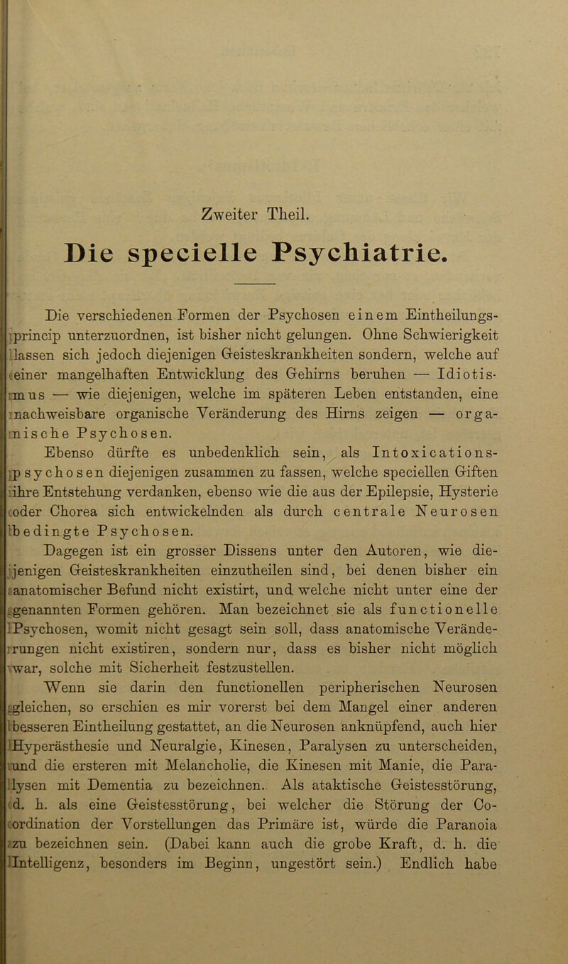 Zweiter Tlieil. Die specielle Psychiatrie. Die verschiedenen Formen der Psychosen einem Eintheilungs- jprincip unterznordnen, ist bisher nicht gelungen. Ohne Schwierigkeit Hassen sich jedoch diejenigen Geisteskrankheiten sondern, welche auf (einer mangelhaften Entwicklung des Gehirns beruhen — Idiotis- imus — wie diejenigen, welche im späteren Leben entstanden, eine '.nachweisbare organische Veränderung des Hirns zeigen — orga- rnische Psychosen. Ebenso dürfte es unbedenklich sein, als Intoxications- }p sychosen diejenigen zusammen zu fassen, welche speciellen Giften iihre Entstehung verdanken, ebenso wie die aus der Epilepsie, Hysterie (oder Chorea sich entwickelnden als durch centrale Neurosen [bedingte Psychosen. Dagegen ist ein grosser Dissens unter den Autoren, wie die- jjenigen Geisteskrankheiten einzutheilen sind, bei denen bisher ein f anatomischer Befund nicht existirt, und welche nicht unter eine der ^genannten Formen gehören. Man bezeichnet sie als functionelle IPsychosen, womit nicht gesagt sein soll, dass anatomische Verände- rrungen nicht existiren, sondern nur, dass es bisher nicht möglich ^war, solche mit Sicherheit festzustellen. Wenn sie darin den functioneilen peripherischen Neurosen j.gleichen, so erschien es mir vorerst bei dem Mangel einer anderen [besseren Eintheilung gestattet, an die Neurosen anknüpfend, auch hier [Hyperästhesie und Neuralgie, Kinesen, Paralysen zu unterscheiden, lund die ersteren mit Melancholie, die Kinesen mit Manie, die Para- llysen mit Dementia zu bezeichnen. Als ataktische Geistesstörung, ' d. h. als eine Geistesstörung, hei welcher die Störung der Co- cordination der Vorstellungen das Primäre ist, würde die Paranoia izu bezeichnen sein. (Dabei kann auch die grobe Kraft, d. h. die llntelligenz, besonders im Beginn, ungestört sein.) Endlich habe