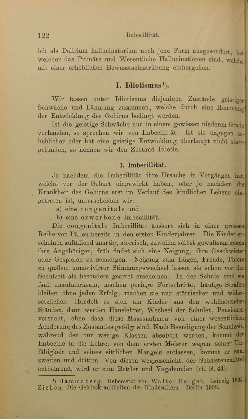 ich als Delirium hallucinatorium noch jene Form ausgesoudert, bei! welcher das Primäre und Wesentliche Hallucinationen sind, welche! mit einer erheblichen Bewusstseinstrübung einhergehen. I. Idiotismus 1). ^ Wir fassen unter Idiotismus diejenigen Zustände geistiger| Schwäche und Lähmung zusammen, welche durch eine Hemmung| der Entwicklung des Grehirns bedingt werden. Ist die geistige Schwäche nur in einem gewissen niederen Gxadel vorhanden, so sprechen wir von Imbecillität. Ist sie dagegen er-[ heblicher oder hat eine geistige Entwicklung überhaupt nicht statt-1 gefunden, so nennen wir den Zustand Idiotie. 1. Imbecillität. Je nachdem die Imbecillität ihre Ursache in Vorgängen hat,| welche vor der Geburt eingewirkt haben, oder je nachdem diej ^ Krankheit des Gehirns erst im Verlauf des kindlichen Lebens ein-| getreten ist, unterscheiden wir: a) eine congenitale und b) eine erworbene Imbecillität. Die congenitale Imbecillität äussert sich in einer grossen) Reihe von Fällen bereits in den ersten Kinderjahren. Die Kinder er-) scheinen auffallend unartig, störrisch, zuweilen selbst gewaltsam gegen! ihre Angehörigen, früh findet sich eine Neigung, ihre Geschwister) oder Gespielen zu schädigen. Neigung zum Lügen, Freude, Thiere| zu quälen, unmotivirter Stimmungswechsel lassen sie schon vor der) Schulzeit als besonders geartet erscheinen. In der Schule sind sie| faul, unaufmerksam, machen geringe Fortschritte, häufige Strafen) bleiben ohne jeden Erfolg, machen sie nur störrischer und wider- setzlicher. Handelt es sich um Kinder aus den wohlhabenden Ständen, dann werden Hauslehrer, Wechsel der Schulen, Pensionen versucht, ohne dass diese Maassnahmen von einer wesenthchen; Aenderung des Zustandes gefolgt sind. Nach Beendigung der Schulzeit, i während der nur wenige Klassen absolvirt werden, kommt der Imhecille in die Lehre, von dem ersten Meister wegen seiner Un- fähigkeit und seines sittlichen Mangels entlassen, kommt er zum zweiten und dritten. Von diesen weggeschickt, der Subsistenzmittel ■ entbehrend, wird er zum Bettler und Vagabunden (cf. S. 44). Hammaberg. Uebersetzt von Walter Berger. Leipzig 1895- Ziehen, Die Geisteskrankheiten des Kindesalters. Berlin 1902.