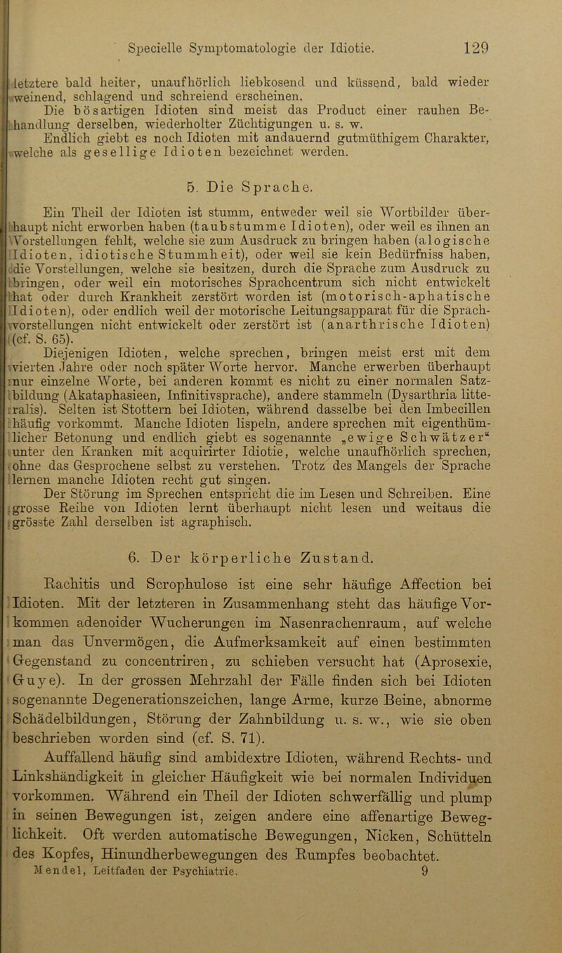letztere bald heiter, unaufhörlich liebkosend und küssend, bald wieder ■weinend, schlagend und schreiend erscheinen. Die bösai-tigen Idioten sind meist das Product einer rauhen Be- handlung derselben, wiederholter Züchtigungen u. s. w. Endlich giebt es noch Idioten mit andauernd gutmüthigem Charakter, ■ welche als gesellige Idioten bezeichnet werden. 5. Die Sprache. Ein Theil der Idioten ist stumm, entweder weil sie Wortbilder über- ihaupt nicht erworben haben (taubstumme Idioten), oder weil es ihnen an '^Vorstellungen fehlt, welche sie zum Ausdruck zu bringen haben (alogische ildioten, idiotische Stummheit), oder weil sie kein Bedürfniss haben, odie Vorstellungen, welche sie besitzen, durch die Sprache zum Ausdruck zu ibringen, oder weil ein motorisches Sprachcentrum sich nicht entwickelt Ihat oder durch Krankheit zerstört worden ist (motorisch-aphatische ildioten), oder endlich weil der motorische Leitungsapparat für die Sprach- worstellungen nicht entwickelt oder zerstört ist (anarthrische Idioten) i(cf. S. 65). Diejenigen Idioten, welche sprechen, bringen meist erst mit dem \vierten Jahre oder noch später Worte hervor. Manche erwerben überhaupt mur einzelne Worte, bei anderen kommt es nicht zu einer normalen Satz- Ibildung (Akataphasieen, Infinitivsprache), andere stammeln (Dysarthria litte- rralis). Selten ist Stottern bei Idioten, während dasselbe bei den Imbecillen 'rhäufig vorkommt. Manche Idioten lispeln, andere sprechen mit eigenthüm- ■ lieber Betonung und endlich giebt es sogenannte „ewige Schwätzer“ '.unter den Kranken mit acquirirter Idiotie, welche unaufhörlich sprechen, ■ ohne das Gesprochene selbst zu verstehen. Trotz des Mangels der Sprache i lernen manche Idioten recht gut singen. Der Störung im Sprechen entspricht die im Lesen und Schreiben. Eine ; grosse Reihe von Idioten lernt überhaupt nicht lesen und weitaus die i grösste Zahl derselben ist agraphisch. 6. Der körperliche Zustand. Rachitis und Scrophulose ist eine sehr häufige AfFection bei Idioten. Mit der letzteren in Zusammenhang steht das häufige Vor- ikommen adenoider Wucherungen im Nasenrachenraum, auf welche ; man das Unvermögen, die Aufmerksamkeit auf einen bestimmten ' Gegenstand zu concentriren, zu schieben versucht hat (Aprosexie, •Guye). In der grossen Mehrzahl der Fälle finden sich bei Idioten ; sogenannte Degenerationszeichen, lange Arme, kurze Beine, abnorme ! Schädelhildungen, Störung der Zahnbildung ir. s. w., wie sie oben beschrieben worden sind (cf. S. 71). Auffallend häufig sind amhidextre Idioten, während Rechts- und Linkshändigkeit in gleicher Häufigkeit wie bei normalen Individuen Vorkommen. Während ein Theil der Idioten schwerfällig und plump : in seinen Bewegungen ist, zeigen andere eine affenartige Beweg- lichkeit. Oft werden automatische Bewegungen, Nicken, Schütteln ■ des Kopfes, Hinundherbewegungen des Rumpfes beobachtet. Mendel, Leitfaden der Psychiatrie. 9