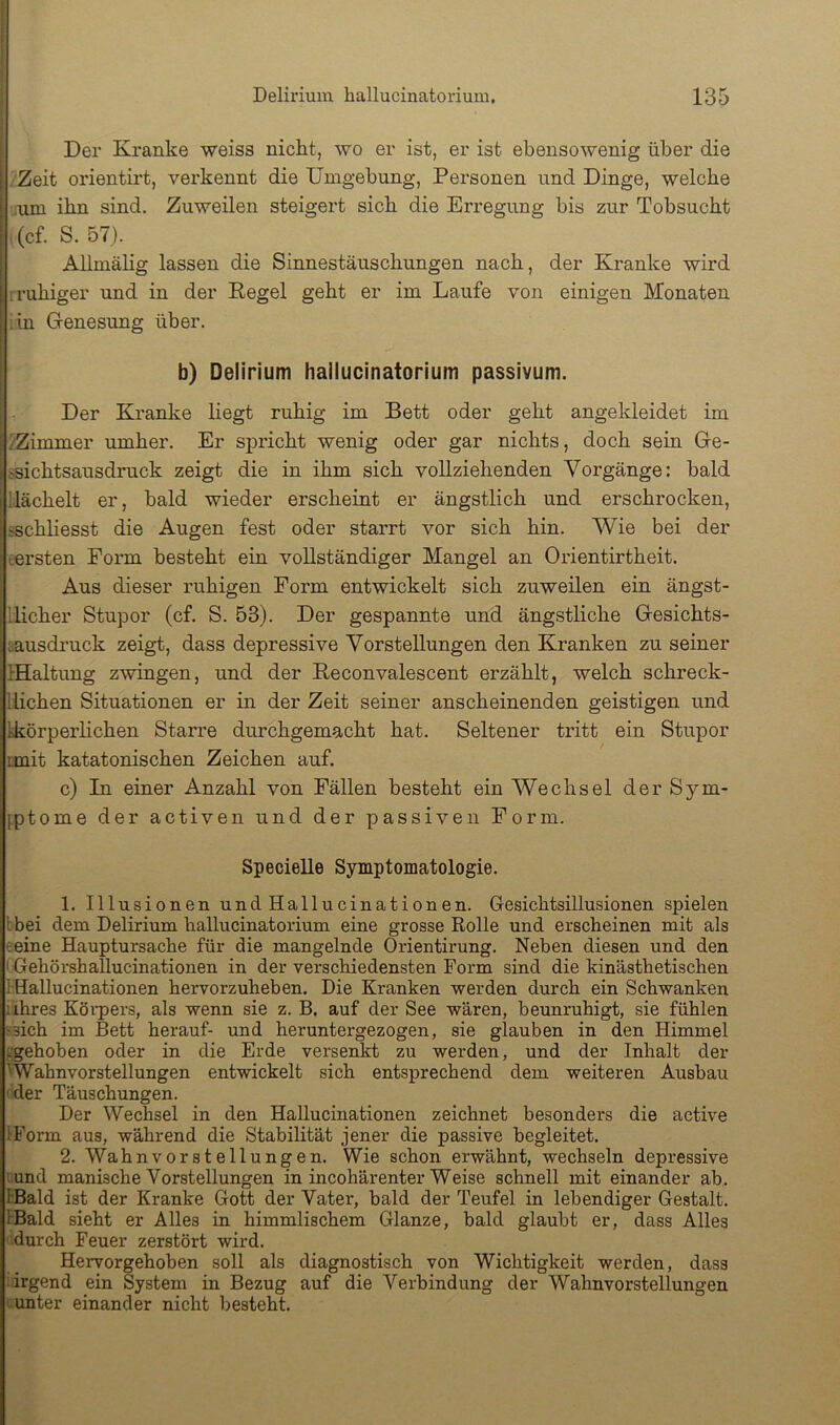 I I I i Delirium hallucinatorium. 135 j Der Kranke weiss nicht, wo er ist, er ist ebensowenig über die Zeit orientirt, verkennt die Umgebung, Personen und Dinge, welche .um ihn sind. Zuweilen steigert sich die Erregung bis zur Tobsucht (cf. S. 57). Allmälig lassen die Sinnestäuschungen nach, der Kranke wird ruhiger und in der Kegel geht er im Laufe von einigen Monaten :in Genesung über. b) Delirium hallucinatorium passivum. Der Kranke liegt ruhig im Bett oder geht angekleidet im 2Zimmer umher. Er si^richt wenig oder gar nichts, doch sein Ge- ssichtsausdruck zeigt die in ihm sich vollziehenden Vorgänge: bald '.lächelt er, bald wieder erscheint er ängstlich und erschrocken, .'schliesst die Augen fest oder starrt vor sich hin. Wie bei der tersten Form besteht ein vollständiger Mangel an Orientirtheit. Aus dieser ruhigen Form entwickelt sich zuweilen ein ängst- llicher Stupor (cf. S. 53). Der gespannte und ängstliche Gesichts- üausdruck zeigt, dass depressive Vorstellungen den Kranken zu seiner IHaltung zwingen, und der Keconvalescent erzählt, welch schreck- llichen Situationen er in der Zeit seiner anscheinenden geistigen und kkörperlichen Starre durohgemacht hat. Seltener tritt ein Stupor imit katatonischen Zeichen auf. c) In einer Anzahl von Fällen besteht ein Wechsel der Sym- fptome der activen und der passiven Form. Specielle Symptomatologie. 1. Illusionen undHallucinationen. Gesichtsillusionen spielen Ibei dem Delirium hallucinatorium eine grosse Rolle und erscheinen mit als eeine Hauptursache für die mangelnde Orientirung. Neben diesen und den (Gehörshallucinationen in der verschiedensten Form sind die kinästhetischen IHallucinationen hervorzuheben. Die Kranken werden durch ein Schwanken iihres Körpers, als wenn sie z. B. auf der See wären, beunruhigt, sie fühlen 5sich im Bett herauf- und heruntergezogen, sie glauben in den Himmel pgehoben oder in die Erde versenkt zu werden, und der Inhalt der Wahnvorstellungen entwickelt sich entsprechend dem weiteren Ausbau 'der Täuschungen. Der Wechsel in den Hallucinationen zeichnet besonders die active IForm aus, während die Stabilität jener die passive begleitet. 2. Wahnvorstellungen. Wie schon erwähnt, wechseln depressive lund manische Vorstellungen in incohärenter Weise schnell mit einander ab. tBald ist der Kranke Gott der Vater, bald der Teufel in lebendiger Gestalt. IBald sieht er Alles in himmlischem Glanze, bald glaubt er, dass Alles durch Feuer zerstört wird. Hervorgehoben soll als diagnostisch von Wichtigkeit werden, dass • irgend ein System in Bezug auf die Verbindung der Wahnvorstellungen unter einander nicht besteht.