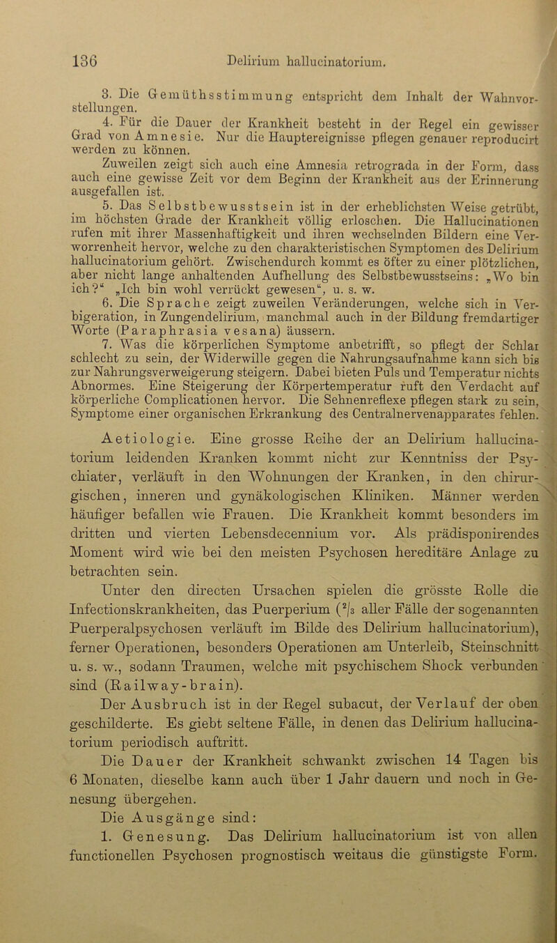 3. Die Gemüthsstiinmung entspricht dem Inhalt der Wahnvor- stellungen, 4. Für die Dauer der Krankheit besteht in der Regel ein gewisser Grad von Amnesie. Nur die Hauptereignisse pflegen genauer reproducirt werden zu können. Zuweilen zeigt sich auch eine Amnesia retrograda in der Form, dass auch eine gewisse Zeit vor dem Beginn der Kran&eit aus der Erinnerung ausgefallen ist. 5. Das Selbstbewusstsein ist in der erheblichsten Weise getrübt, im höchsten Grade der Krankheit völlig erloschen. Die Hallucinationen rufen mit ihrer Massenhaftigkeit und ihren wechselnden Bildern eine Ver- worrenheit hervor, welche zu den charakteristischen Symptomen des Delirium hallucinatorium gehört. Zwischendurch kommt es öfter zu einer plötzlichen, aber nicht lange anhaltenden Aufhellung des Selbstbewusstseins: ^Wo bin ich?“ „Ich bin wohl verrückt gewesen“, u. s. w. 6. Die Sprache zeigt zuweilen Veränderungen, welche sich in Ver- bigeration, in Zungendelirium, manchmal auch in der Bildung fremdartiger Worte (Paraphrasia vesana) äussern. 7. Was die körperlichen Symptome anbetrifft, so pflegt der Schlar schlecht zu sein, der Widerwille gegen die Nahrungsaufnahme kann sich bis zur Nahrungsverweigerung steigern. Dabei bieten Puls und Temperatur nichts Abnormes. Eine Steigerung der Körpertemperatur ruft den Verdacht auf körperliche Complicationen hervor. Die Sehnenreflexe pflegen stark zu sein, Symptome einer organischen Erkrankung des Centralnervenapparates fehlen. Aetiologie. Eine grosse ßeihe der an Delirium hallucina- torium leidenden Kranken kommt nicht zur Kenntniss der Ps}^- chiater, verläuft in den Wohnungen der Kranken, in den chirur- gischen , inneren und gynäkologischen Kliniken. Männer werden häufiger befallen wie Frauen. Die Krankheit kommt besonders im dritten und vierten Lehensdecennium vor. Als prädisponirendes Moment wird wie hei den meisten Psychosen hereditäre Anlage zu betrachten sein. ; Unter den directen Ursachen spielen die grösste Bolle die Infectionskrankheiten, das Puerperium aller Fälle der sogenannten Puerperalpsychosen verläuft im Bilde des Delirium hallucinatorium), ferner Operationen, besonders Operationen am Unterleib, Steinschnitt u. s. w., sodann Traumen, welche mit psychischem Shock verbunden' sind (Railway-brain). Der Ausbruch ist in der Regel suhacut, der Verlauf der oben . f geschilderte. Es giebt seltene Fälle, in denen das Delii’ium hallucina- , torium pei’iodisch auftritt. Die Dauer der Krankheit schwankt zwischen 14 Tagen bis 6 Monaten, dieselbe kann auch über 1 Jahr dauern und noch in Oe- nesung übergehen. Die Ausgänge sind: 1. Genesung. Das Delirium functioneilen Psychosen prognostisch