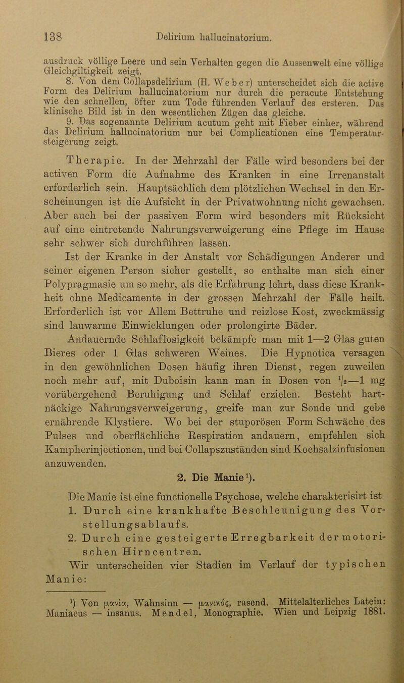 ausdruck völlige Leere und sein Verhalten gegen die Aussenwelt eine völlige Gleichgiltigkeit zeigt. 8. Von dem Collapsdelirium (H. Weber) unterscheidet sich die active Form des Delirium hallucinatorium nur durch die peracute Entstehung wie den sclmellen, öfter zum Tode führenden Verlauf des ersteren. Das klinische Bild ist in den wesentlichen Zügen das gleiche. 9. Das sogenannte Delirium acutum geht mit Fieber einher, während das Delirium hallucinatorium nur bei Complicationen eine Temperatur- steigerung zeigt. Therapie. In der Mehrzahl der Fälle wird besonders hei der activen Form die Aufnahme des Kranken in eine Irrenanstalt erforderlich sein. Hauptsächhch dem plötzlichen Wechsel in den Er- scheinungen ist die Aufsicht in der Privatwohnung nicht gewachsen. Aber auch bei der passiven Form wird besonders mit Rücksicht auf eine eintretende Nahrungsverweigerung eine Pflege im Hause sehr schwer sich durchführen lassen. Ist der Kranke in der Anstalt vor Schädigungen Anderer und seiner eigenen Person sicher gestellt, so enthalte man sich einer Polypragmasie um so mehr, als die Erfahrung lehrt, dass diese Eirank- heit ohne Medicamente in der grossen Mehrzahl der Fälle heilt. Erforderlich ist vor Allem Bettruhe und reizlose Kost, zweckmässig sind lauwarme Einwicklungen oder prolongirte Bäder. Andauernde Schlaflosigkeit bekämpfe man mit 1—2 Glas guten Bieres oder 1 Glas schweren Weines. Die Hypnotica versagen in den gewöhnlichen Dosen häuflg ihren Dienst, regen zuweilen noch mehr auf, mit Duboisin kann man in Dosen von ^{2—1 mg vorübergehend Beruhigung und Schlaf erzielen. Besteht hart- näckige Nahrungsverweigerung, greife man zur Sonde und gebe ernährende Klystiere. Wo bei der stuporösen Form Schwäche des Pulses und oberflächliche Resph’ation andauern, empfehlen sich Kampherinjectionen, und bei Oollapszuständen sind Kochsalzinfusionen anzuwenden. 2. Die Manie ^). Die Manie ist eine functioneile Psychose, welche charakterish’t ist 1. Durch eine krankhafte Beschleunigung des Vor- stellungsablaufs. 2. Durch eine gesteigerte Erregbarkeit der motori- schen Hirncent ren. Wir unterscheiden vier Stadien im Verlauf der typischen Manie: Von [j.ccvia, Wahnsinn — [xavixo?, rasend. Mittelalterliches Latein: Maniacus — insanus. Mendel, Monographie. Wien und Leipzig 1881.
