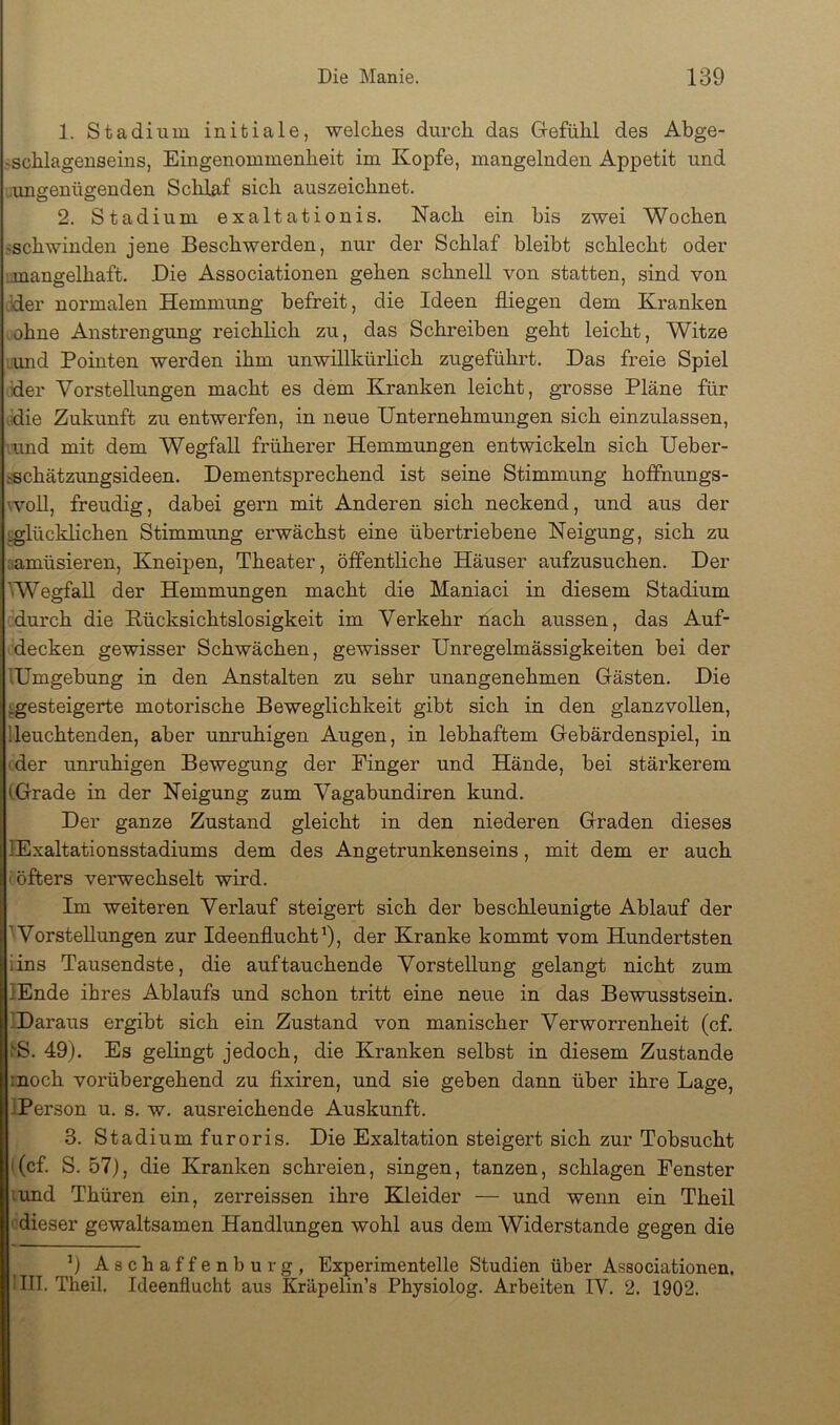 1. Stadium initiale, welches durch das Grefühl des Abge- jschlagenseins, Eingenommenheit im Kopfe, mangelnden Appetit und .amgenügenden Sclilaf sich auszeichnet. 2. Stadium exaltationis. Nach ein bis zwei Wochen «schwinden jene Beschwerden, nur der Schlaf bleibt schlecht oder imangelhaft. .Die Associationen gehen schnell von statten, sind von .der normalen Hemmung befreit, die Ideen fliegen dem Kranken ohne Anstrengung reichhch zu, das Schreiben geht leicht, Witze lamd Pointen werden ihm unwillkürlich zugeführt. Das freie Spiel der Vorstellungen macht es dem Kranken leicht, grosse Pläne für .die Zukunft zu entwerfen, in neue Unternehmungen sich einzulassen, '.und mit dem Wegfall früherer Hemmungen entwickeln sich Ueber- ischätzungsideen. Dementsprechend ist seine Stimmung hoifnungs- \voll, freudig, dabei gern mit Anderen sich neckend, und aus der glücklichen Stimmung erwächst eine übertriebene Neigung, sich zu aamüsieren, Kneipen, Theater, öffentliche Häuser aufzusuchen. Der 'Wegfall der Hemmungen macht die Maniaci in diesem Stadium durch die Rücksichtslosigkeit im Verkehr nach aussen, das Auf- decken gewisser Schwächen, gewisser Unregelmässigkeiten bei der lUmgebung in den Anstalten zu sehr unangenehmen Gästen. Die ^.gesteigerte motorische Beweglichkeit gibt sich in den glanzvollen, '.leuchtenden, aber unruhigen Augen, in lebhaftem Gebärdenspiel, in ■ der imruhigen Bewegung der Finger und Hände, bei stärkerem (.Grade in der Neigung zum Vagabundiren kund. Der ganze Zustand gleicht in den niederen Graden dieses lExaltationsstadiums dem des Angetrunkenseins, mit dem er auch (öfters verwechselt wird. Im weiteren Verlauf steigert sich der beschleunigte Ablauf der ’ Vorstellungen zur Ideenflucht 9, der Kranke kommt vom Hundertsten iins Tausendste, die auf tauchende Vorstellung gelangt nicht zum lEnde ihres Ablaufs und schon tritt eine neue in das Bewusstsein. ^Daraus ergibt sich ein Zustand von manischer Verworrenheit (cf. ^S. 49). Es gelingt jedoch, die Kranken selbst in diesem Zustande :noch vorübergehend zu flxiren, und sie geben dann über ihre Lage, .'Person u. s. w. ausreichende Auskunft. 3. Stadium furoris. Die Exaltation steigert sich zur Tobsucht i(cf. S. 57), die Kranken schreien, singen, tanzen, schlagen Fenster lund Thüren ein, zerreissen ihre Kleider — und wenn ein Theil ' dieser gewaltsamen Handlungen wohl aus dem Widerstande gegen die 9 Aschaffenburg, Experimentelle Studien über Associationen. (IIT. Theil. Ideenflucht aus Kräpelin’s Physiolog. Arbeiten IV. 2. 1902.