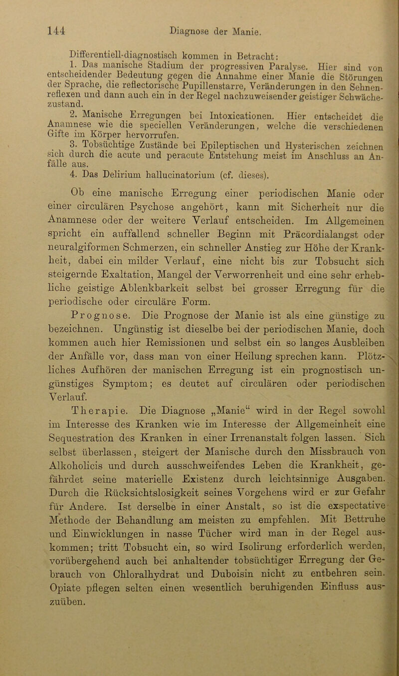 DiflFerentiell-diagnostiscli kommen in Betracht: 1. Das manische Stadium der progressiven Paralyse. Hier sind von entscheidender^ Bedeutung gegen die Annahme einer Manie die Störungen der Sprache, die reflectorische Pupillenstarre, Veränderungen in den Sehnen- reflexen und dann auch ein in der Regel nachzuweisender geistiger Schwäche- zustand. 2. Manische Erregungen bei Intoxicationen. Hier entscheidet die Anamnese wie die speciellen Veränderungen, welche die verschiedenen Gifte im Körper hervorrufen. 3. Tobsüchtige Zustände bei Epileptischen imd Hysterischen zeichnen .sich durch die acute und peracute Entstehung meist im Anschluss an An- fälle aus. 4. Das Delirium hallucinatorium (cf. dieses). Ob eine manische Erregung einer periodischen Manie oder einer circulären Psychose angehört, kann mit Sicherheit nur die Anamnese oder der weitere Verlauf entscheiden. Im Allgemeinen spricht ein auffallend schneller Beginn mit Präcordialangst oder neuralgiformen Schmerzen, ein schneller Anstieg zur Höhe der Krank- heit, dabei ein milder Verlauf, eine nicht bis zur Tobsucht sich steigernde Exaltation, Mangel der Verworrenheit und eine sehr erheb- liche geistige Ablenkbarkeit selbst bei grosser Erregung für die periodische oder circulare Form. Prognose. Die Prognose der Manie ist als eine günstige zu bezeichnen. Ungünstig ist dieselbe bei der periodischen Manie, doch kommen auch hier Remissionen und selbst ein so langes Ausbleiben der Anfälle vor, dass man von einer Heilung sprechen kann. Plötz- v, liches Aufhören der manischen Erregung ist ein prognostisch un- günstiges Symptom; es deutet auf circulären oder periodischen Verlauf. Therapie. Die Diagnose „Manie“ wird in der Regel sowohl im Interesse des Kranken wie im Interesse der Allgemeinheit eine Sequestration des Kranken in einer Irrenanstalt folgen lassen. Sich selbst überlassen, steigert der Manische durch den Missbrauch von Alkoholicis und durch ausschweifendes Leben die Eirankheit, ge- fährdet seine materielle Existenz durch leichtsinnige Ausgaben., Durch die Rücksichtslosigkeit seines Vorgehens wird er zur Grefahr für Andere. Ist derselbe in einer Anstalt, so ist die exspectative- Methode der Behandlung am meisten zu empfehlen. Mit Bettruhe und Einwicldungen in nasse Tücher wird man in der Regel aus- kommen; tritt Tobsucht ein, so wird Isolirung erforderlich werden, vorübergehend auch bei anhaltender tobsüchtiger Erregung der Ge- brauch von Chloralhydrat und Duboisin nicht zu entbehren sein. Opiate pflegen selten einen wesentlich beruhigenden Einfluss auS zuüben.