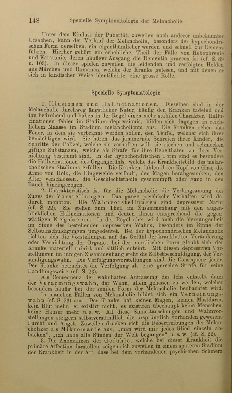 Unter dem Einfluss der Pubertät, zuweilen auch anderer unbekannter Ursachen, kann der Verlauf der Melancholie, besonders der hypochondri- schen Form derselben, ein eigenthümlicher werden und schnell zur Demenz führen. Hierher gehört ein erheblicher Theil der Fälle von Hebephrenie und Katatonie, deren häufiger Ausgang die Dementia jiraecox ist (cf. S. 89 u. 103). In dieser spielen zuweilen die leidenden und verfolgten Helden aus Märchen^ und Romanen, welche der Kranke gelesen, und mit denen er sich in kindischer Weise identificirte, eine grosse Rolle. Specielle Symptomatologie. 1. Illusionen und Hallucinationen. Dieselben sind in der Melancholie durchweg ängstlicher Natur, häufig den Kranken tadelnd und ihn bedrohend und haben in der Regel einen mehr stabilen Charakter. Hallu- cinationen fehlen im Stadium depressionis, bilden sich dagegen in reich- lichem Maasse im Stadium melancholicum aus. Die Kranken sehen das Feuer, in dem sie verbrannt werden sollen, den Teufel, welcher sich ihrer bemächtigen wird. Sie hören das jammernde Schreien ihrer Kinder, die Schritte der Polizei, welche sie verhaften will, sie riechen und schmecken giftige Substanzen, welche als Strafe für ihre Uebelthaten zu ihrer Ver- nichtung bestimmt sind. In der hypochondrischen Form sind es besonders die Hallucinationen des Organgefühls, welche das Krankheitsbild des melan- cholischen Stadiums erfüllen. Die Kranken fühlen ihren Kopf von Glas, die Arme von Holz, die Eingeweide verfault, den Magen herabgesunken, den After verschlossen, die Geschlechtstheile geschrumpft oder ganz in den Bauch hineingezogen. 2. Charakteristisch ist für die Melancholie die Verlangsamung des Zuges der Vorstellungen. Das ganze psychische Verhalten wird da- durch monoton. Die Wahnvorstellungen sind depressiver Natur (cf. S. 22). Sie stehen zum Theil im Zusammenhang mit den augen- blicklichen Hallucinationen und deuten ihnen entsprechend die gegen- wärtigen Ereignisse um. In der Regel aber wird auch die Vergangenheit im Sinne des bestehenden depressiven Wahns, besonders im Sinne der Selbstanschuldigungen umgedeutet. Bei der hypochondrischen Melancholie richten sich die Vorstellungen auf das Gefühl der krankhaften Veränderung oder Vernichtung der Organe, bei der moralischen Form glaubt sich der Kranke materiell ruinirt und sittlich entehrt. Mit diesen depressiven Vor- stellungen im innigen Zusammenhang steht die Selbstbeschuldigung, der Ver- sündigungswahn. Die Verfolgungsvorstellungen sind die Consequenz jener. Der Kranke betrachtet die Verfolgung als eine gerechte Strafe für seine Handlungsweise (cf. S. 23). Als Consequenz der wahnhaften Auffassung des Ichs entsteht dann der Verarmungswahn, der Wahn, allein gelassen zu werden, welcher besonders häufig bei der senilen Form der Melancholie beobachtet wird. In manchen Fällen von Melancholie bildet sich ein Verneinungs- wahn (cf. S. 26) aus. Der Kranke hat keinen Magen, keinen Mastdarm, kein Blut mehr, er existirt nicht, es existiren überhaupt keine Menschen, keine Häuser mehr u. s. w. All diese Sinnestäuschungen und Wahnvor- stellungen steigern selbstverständlich die ursprünglich vorhanden gewesene Furcht und Angst. Zuweilen drücken sich die Uebertreibungen der Melan- choliker als Mikromanie aus, „man wird mir jedes Glied einzeln ab- hacken“, „ich habe alle Sünden der Welt begangen“ u. s. w. (cf. S. 22). _ 3. Die Anomalieen der Gefühle, welche bei dieser Krankheit die primäre Affection darstellen, zeigen sich zuweilen in einem späteren Stadium der Krankheit in der Art, dass bei dem vorhandenen psychischen Schmerz