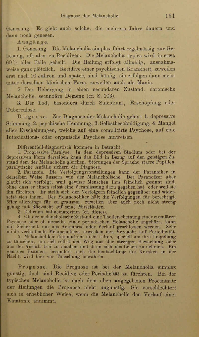 Genesung. Es giebt auch solche, die mehrere Jahre dauern und dann noch genesen. Ausgänge. 1. Genesung. Die Melancholia simplex führt regelmässig zur Ge- nesung, oft aber zu Eecidiven. Die Melancholia typica wird in etwa 60”/o aller Fälle geheilt. Die Heilung erfolgt allmälig, ausnahms- weise ganz plötzlich. Recidive einer psychischen Krankheit, zuweilen erst nach 10 Jahren und später, sind häufig, sie erfolgen dann meist unter derselben klinischen Form, zuweilen auch als Manie. 2. Der Uebergang in einen secundären Zustand, chronische Melancholie, secundäre Demenz (cf. S. 103). 3. Der Tod, besonders durch Suicidium, Erschöpfung oder Tuberculose. Diagnose. Zur Diagnose der Melancholie gehört 1. depressive Stimmung, 2. psychische Hemmung, 3. Selbstbeschuldigung, 4. Mangel aller Erscheinungen, welche auf eine complicirte Psychose, auf eine Intoxications- oder organische Ps}mhose hinweisen. Differentiell-diagnostisch kommen in Betracht; 1. Progressive Paralyse. In dem depressiven Stadium oder bei der depressiven Form derselben kann das Bild in Bezug auf den geistigen Zu- stand dem der Melancholie gleichen. Störungen der Sprache, starre Pupillen, paralytische Anfälle sichern die Diagnose. 2. Paranoia. Die Verfolgungsvorstellungen kann der Paranoiker in derselben Weise äussern wie der Melancholische. Der Paranoiker aber glaubt sich verfolgt, weil gewisse Menschen ihm feindlich gesinnt sind, ohne dass er ihnen selbst eine Veranlassung dazu gegeben hat, oder weil sie ihn fürchten. Er stellt sich den Verfolgern feindlich gegenüber und wider- setzt sich ihnen. Der Melancholiker hält die Verfolgungen für berechtigt, öfter allerdings für zu grausam, zuweilen aber auch noch nicht streng genug mit Rücksicht auf seine Missethaten. 3. Delirium hallucinatorium (cf. dieses). 4. Ob der melancholische Zustand eine Theilerscheinung einer circulären Psychose oder ob derselbe einer periodischen Melancholie angehört, kann mit Sicherheit nur aus Anamnese oder Verlauf geschlossen werden. Sehr milde verlaufende Melancholieen erwecken den Verdacht auf Periodicität. 5. Melancholiker dissimuliren nicht selten, speciell um ihre Umgebung zu täuschen, um sich selbst den Weg aus der strengen Bewachung oder aus der Anstalt frei zu machen und dann sich das Leben zu nehmen. Ein genaues Examen, besonders auch die Beobachtung des Kranken in der Nacht, wird hier vor Täuschung bewahren. Prognose. Die Prognose ist bei der Melancholia simplex günstig, doch sind Recidive oder Periodicität zu fürchten. Bei der typischen Melancholie ist nach dem oben angegebenen Procentsatz der Heilungen die Prognose nicht ungünstig. Sie verschlechtert sich in erheblicher Weise, wenn die Melancholie den Verlauf einer Katatonie annimmt.
