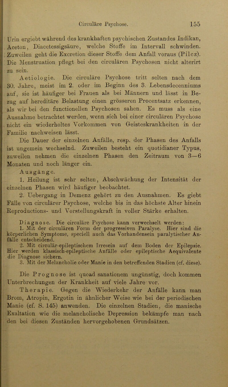 i Urin ergiebt während des krankhaften psychischen Zustandes Indikan, I Aceton, Diacetessigsäure, welche StolFe im Intervall schwinden. Zuweilen geht die Excretion dieser Stoffe dem Anfall voraus (Pilcz). Die Menstruation pflegt bei den circularen Psjmhosen nicht alterirt zu sein. Aetiologie. Die circulare Ps5mhose tritt selten nach dem 30. Jahre, meist im 2. oder im Beginn des 3. Lebensdecenniums auf, sie ist häufiger bei Frauen als bei Männern und lässt in Be- zug auf hereditäre Belastung einen grösseren Procentsatz erkennen, I als wir bei den functionellen Psychosen sahen. Es muss als eine Ansnahme betrachtet werden, wenn sich bei einer circularen Psychose nicht ein wiederholtes Vorkommen von Gieisteskrankheiten in der Familie nachweisen lässt. Die Dauer der einzelnen Anfälle, resp. der Phasen des Anfalls ist ungemein wechselnd. Zuweilen besteht ein quotidianer Typus, zuweilen nehmen die einzelnen Phasen den Zeitraum von 3—6 Monaten und noch länger ein. Ausgänge. 1. Heilung ist sehr selten, Abschwächung der Intensität der einzelnen Phasen wird häufiger beobachtet. 2. Uebergang in Demenz gehört zu den Ausnahmen. Es giebt Fälle von cii’culärer Psychose, welche bis in das höchste Alter hinein Beproductions- und Vorstellungskraft in voller Stärke erhalten. Diagnose. Die circulare Psychose kann verwechselt werden: 1. Mit der circularen Form der progressiven Paralyse. Hier sind die körperlichen Symptome, speciell auch das Vorhandensein paralytischer An- fälle entscheidend. 2. Mit circular-epileptischem Irresein auf dem Boden der Epilepsie. Hier werden klassisch-epileptische Anfälle oder epileptische Aequivalente die Diagnose sichern. 3. Mit der Melancholie oder Manie in den betreffenden Stadien (cf. diese). Die Prognose ist quoad sanationem ungünstig, doch kommen Unterbrechungen der Krankheit auf viele Jahre vor. Therapie. Gegen die Wiederkehr der Anfälle kann man Brom, Atropin, Ergotin in ähnlicher Weise wie bei der periodischen Manie (cf. S. 145) anwenden. Die einzelnen Stadien, die manische Exaltation wie die melancholische Depression bekämpfe man nach den bei diesen Zuständen hervorgehobenen Grundsätzen.