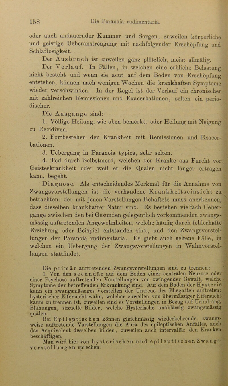 oder auch andauernder Kummer und Sorgen, zuweilen körperliche und geistige TJeberanstrengung mit nachfolgender Erschöpfung und Schlaflosigkeit. Der Ausbruch ist zuweilen ganz plötzlich, meist allmälig. Der Verlauf. In Fällen, in welchen eine erbliche Belastung nicht besteht und wenn sie acut auf dem Boden von Erschöpfung entstehen, können nach wenigen Wochen die krankhaften Symptome wieder verschwinden. In der Regel ist der Verlauf ein chronischer mit zahlreichen Remissionen und Exacerbationen, selten ein perio- discher. Die Ausgänge sind: 1. Völlige Heilung, wie oben bemerkt, oder Heilung mit Neigung zu Recidiven. 2. Fortbestehen der Krankheit mit Remissionen und Exacer- bationen. 3. Uebergang in Paranoia typica, sehr selten. 4. Tod durch Selbstmord, welchen der Kranke aus Fui-cht vor Geisteskrankheit oder weil er die Qualen nicht länger ertragen kann, begeht. Diagnose. Als entscheidendes Merkmal für die Annahme von Zwangsvorstellungen ist die vorhandene Krankheitseinsicht zm betrachten: der mit jenen Vorstellungen Behaftete muss anerkennen,^ dass dieselben krankhafter Natur sind. Es bestehen vielfach Ueber- gänge zwischen den bei Gesunden gelegentlich vorkommenden zwangs- mässig auftretenden Angewohnheiten, welche häufig durch fehlerhafte Erziehung oder Beispiel entstanden sind, und den Zwangsvorstel- lungen der Paranoia rudimentaria. Es giebt auch seltene Fälle, in welchen ein Uebergang der Zwangsvorstellungen in Wahnvorstel- lungen stattfindet. Die primär auftretenden Zwangsvorstellungen sind zu trennen: 1. Von den secundär auf dem Boden einer centralen Neurose oder einer Psychose auftretenden Vorstellungen von zwingender Gewalt, welche- Symptome der betreffenden Erkrankung sind. Auf dem Boden der Hysterie kann ein zwangsmässiges Vorstellen der Untreue des Ehegatten auftreten: hysterischer Eifersuchtswahn, welcher zuweilen von übermässiger Eifei’sucht kaum zu trennen ist, zuweilen sind es Vorstellungen in Bezug auf ürindrang, Blähungen, sexuelle Bilder, welche Hysterische unablässig zwangsmässig quälen. Bei Epileptischen können gleichmässig wiederkehrende, zwangs- weise auftretende Vorstellungen die Aura des epileptischen Anfalles, auch das Aequivalent desselben bilden, zuweilen auch intervallär den Kranken beschäftigen. Man wird hier von hysterischen und epileptischen Zwangs- vorstellungen sprechen.
