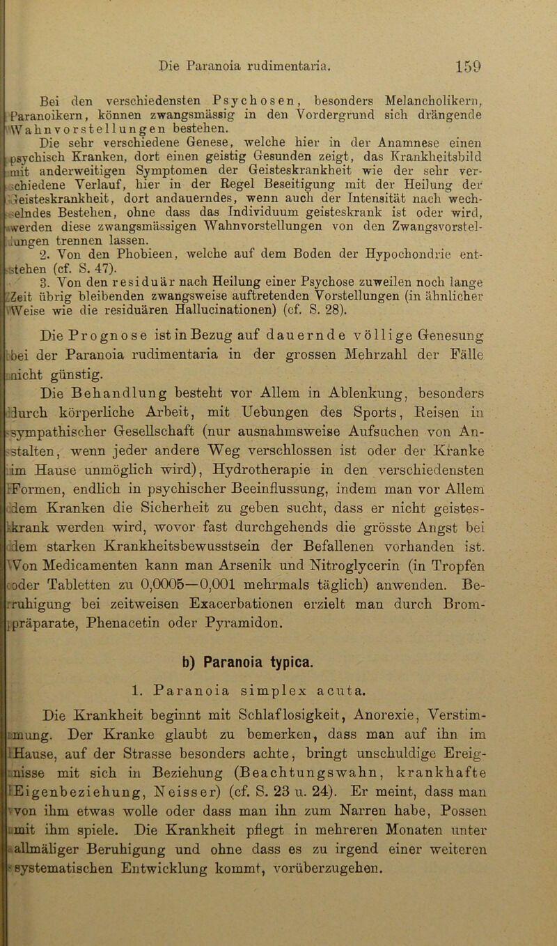 ! Bei den verschiedensten Psychosen, besonders Melancholikern, \ Paranoikern, können zwangsmässig in den Vordergrund sich drängende ( Wahnvorstellungen bestehen. I Die sehr verschiedene Genese, welche hier in der Anamnese einen !;psychisch Kranken, dort einen geistig Gesunden zeigt, das Krankheitsbild [ mit anderweitigen Symptomen der Geisteskrankheit wie der sehr ver- jchiedene Verlauf, hier in der Regel Beseitigung mit der Heilung der ‘ Geisteskrankheit, dort andauerndes, wenn auch der Intensität nach wech- f .;elndes Bestehen, ohne dass das Individuum geisteskrank ist oder wird, |l .vwerden diese zwangsm'ässigen Wahnvorstellungen von den Zwangsvorstel- iungen trennen lassen. Phobieen, welche auf dem Boden der Hypochondrie ent- esiduär nach Heilung einer Psychose zuweilen noch lange iGZeit übrig bleibenden zwangsweise auftretenden Vorstellungen (in ähnlicher i Weise wie die residuären Hallucinationen) (cf. S. 28). I Die Prognose ist in Bezug auf dauernde völlige Genesung j ibei der Paranoia rudimentaria in der grossen Mehrzahl der Fälle ! inicht günstig. Die Behandlung besteht vor Allem in Ablenkung, besonders durch körperliche Arbeit, mit Uebungen des Sports, Reisen in •sympathischer Gesellschaft (nur ausnahmsweise Aufsuchen von An- -stalten, wenn jeder andere Weg verschlossen ist oder der Kranke im B[ause unmöglich wird), Hydrotherapie in den verschiedensten rFonnen, endlich in psychischer Beeinflussung, indem man vor Allem adern Kranken die Sicherheit zu geben sucht, dass er nicht geistes- kkrank werden wird, wovor fast durchgehends die grösste Angst bei adern starken Krankheitsbewusstsein der Befallenen vorhanden ist. iWon Medicamenten kann man Arsenik und Nitroglycerin (in Tropfen Koder Tabletten zu 0,0005—0,001 mehi’mals täglich) anwenden. Be- rruhigung bei zeitweisen Exacerbationen erzielt man durch Brom- jPräparate, Phenacetin oder Pyramiden. Die Kvankheit beginnt mit Schlaflosigkeit, Anorexie, Verstim- :mung. Der Kranke glaubt zu bemerken, dass man auf ihn im IHause, auf der Strasse besonders achte, bringt unschuldige Ereig- anisse mit sich in Beziehung (Beachtungswahn, krankhafte lEigenbeziehung, Neisser) (cf. S. 23 u. 24). Er meint, dass man ■>von ihm etwas wolle oder dass man ihn zum Narren habe, Possen Lmit ihm spiele. Die Krankheit pflegt in mehreren Monaten unter .^allmähger Beruhigung und ohne dass es zu irgend einer weiteren ■systematischen Entwicklung kommt, vorüberzugehen. b) Paranoia typica. 1. Paranoia simplex acuta.