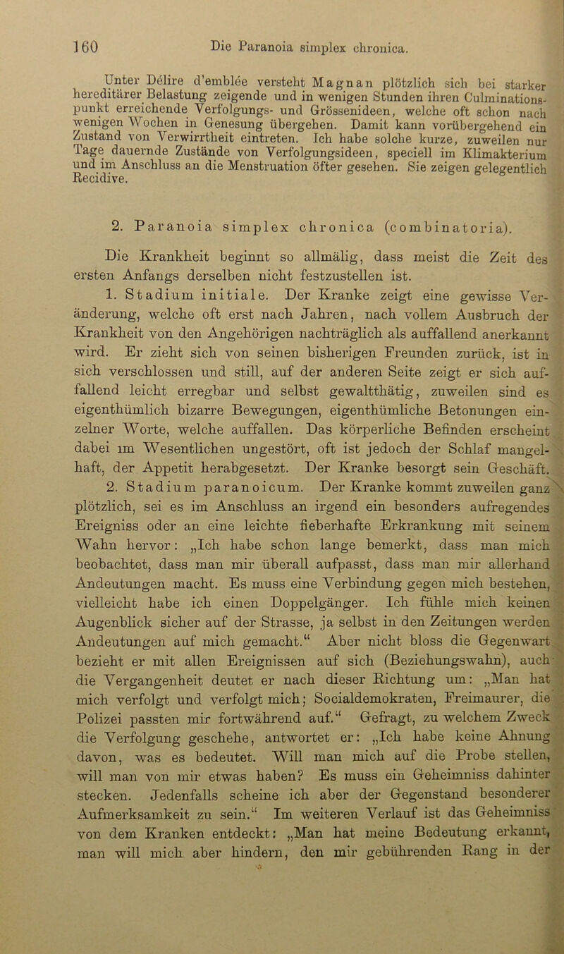 Unter Delire d’emblee versteht Magnan plötzlich sich bei starker hereditärer Belastung zeigende und in wenigen Stunden ihren Culminations- punkt erreichende Verfolgungs- und Grössenideen, welche oft schon nach wenigen Wochen in Genesung übergehen. Damit kann vorübergehend ein Zustand von Verwirrtheit eintreten. Ich habe solche kurze, zuweilen nur Tage dauernde Zustände von Verfolgungsideen, speciell im Klimakterium und im Anschluss an die Menstruation öfter gesehen. Sie zeigen gelegentlich Recidive. 2. Paranoia simplex chronica (combinatoria). Die Krankheit beginnt so allmälig, dass meist die Zeit des ersten Anfangs derselben nicht festzustellen ist. 1. Stadium initiale. Der Kranke zeigt eine gewisse Ver- änderung, welche oft erst nach Jahren, nach voUem Ausbruch der Krankheit von den Angehörigen nachträglich als auffallend anerkannt wird. Er zieht sich von seinen bisherigen Freunden zurück, ist in sich verschlossen und still, auf der anderen Seite zeigt er sich auf- fallend leicht erregbar und selbst gewaltthätig, zuweüen sind es eigenthümlich bizarre Bewegungen, eigenthümhche Betonungen ein- zelner Worte, welche auffallen. Das körperliche Befinden erscheint dabei im Wesentlichen ungestört, oft ist jedoch der Schlaf mangel- haft, der Appetit herabgesetzt. Der Kranke besorgt sein Geschäft. 2. Stadium paranoicum. Der Kranke kommt zuweilen ganz\ plötzlich, sei es im Anschluss an irgend ein besonders aufregendes Ereigniss oder an eine leichte fieberhafte Erki’ankung mit seinem Wahn hervor: „Ich habe schon lange bemei’kt, dass man mich beobachtet, dass man mir überall aufpasst, dass man mir allerhand ^ Andeutungen macht. Es muss eine Verbindung gegen mich bestehen, vielleicht habe ich einen Doppelgänger. Ich fühle mich keinen Augenblick sicher auf der Strasse, ja selbst in den Zeitungen werden ; Andeutungen auf mich gemacht.“ Aber nicht bloss die Gegenwart ^ bezieht er mit allen Ereignissen auf sich (Beziehungswahn), auch- die Vergangenheit deutet er nach dieser Eichtling um: „Man hat i mich verfolgt und verfolgt mich; Socialdemokraten, Freimaurer, die :: Polizei passten mir fortwährend auf.“ Gefragt, zu welchem Zweck die Verfolgung geschehe, antwortet er: „Ich habe keine Ahnung davon, was es bedeutet. Will man mich auf die Probe stellen, will man von mir etwas haben? Es muss ein Geheimniss dahinter • stecken. Jedenfalls scheine ich aber der Gegenstand besonderer ' Aufmerksamkeit zu sein.“ Im weiteren Verlauf ist das Geheimniss* von dem Kranken entdeckt: „Man hat meine Bedeutung ei’kannt,. man will mich aber hindern, den mir gebührenden Eang in der
