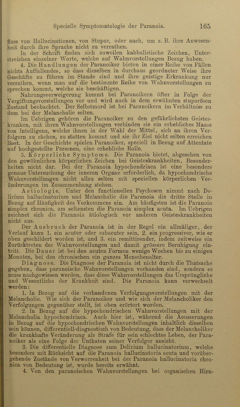 fluss von Hallucinationen, von Stupor, oder auch, um z. B. ihre Anwesen- heit durch ihre Sprache nicht zu verrathen. In der Schrift finden sich zuweilen kabbalistische Zeichen, Unter- streichen einzelner Worte, welche auf Wahnvorstellungen Bezug haben. 4. Die Handlungen der Paranoiker bieten in einer Reihe von Fällen nichts Auffallendes, so dass dieselben in durchaus geordneter Weise ihre Geschäfte zu führen im Stande sind und ihre geistige Erkrankung nur verrathen, wenn man auf die bestimmte Reihe von Wahnvorstellungen zu sprechen kommt, welche sie beschäftigen. Nahrungsverweigerung kommt bei Paranoikern öfter in Folge der Vergiftungsvorstellungen vor und wird auch in dem erwähnten stuporösen Zustand beobachtet. Der Selbstmord ist bei Paranoikern im Verhältniss zu dem hei der Melancholie selten. Im Uebrigen gehören die Paranoiker zu den gefährlichsten Geistes- kranken, mit ihren Wahnvorstellungen verbinden sie ein erhebliches Maass von Intelligenz, welche ihnen in der Wahl der Mittel, sich an ihren Ver- folgern zu rächen, zu statten kommt und sie ihr Ziel nicht selten erreichen lässt. In der Gesclrichte spielen Paranoiker, speciell in Bezug auf Attentate auf hochgestellte Personen, eine erhebliche Rolle. 5. Körperliche Symptome. Die Paranoia bietet, abgesehen von den gewöhnlichen köi'perlichen Zeichen hei Geisteskrankheiten, Besonder- heiten nicht dar. Bei der Paranoia hypochondriaca ist eine besonders genaue Untersuchung der inneren Organe erforderlich, da hypochondrische Wahnvorstellungen nicht allzu selten mit speciellen körperlichen Ver- änderungen im Zusammenhang stehen. Aetiologie. Unter den functionellen Psychosen nimmt nach De- lirium hallucinatorium und Melancholie die Paranoia die dritte Stelle in Bezug auf Häufigkeit des Vorkommens ein. Am häufigsten ist die Paranoia Simplex chronica, am seltensten die Paranoia simplex acuta. Im Uebrigen zeichnet sich die Paranoia ätiologisch vor anderen Geisteskrankheiten nicht aus. Der Ausbruch der Paranoia ist in der Regel ein allmäliger, der Verlauf kann 1. ein acuter oder subacuter sein, 2. ein progressiver, wie er oben geschildert worden ist, und 3. ein remittirender, indem zeitweise ein Zurücktreten der Wahnvorstellungen und damit grössere Beruhigung ein- tritt. Die Dauer ist hei den acuten Formen wenige Wochen bis zu einigen Monaten, bei den chronischen ein ganzes Menschenalter. Diagnose. Die Diagnose der Paranoia ist nicht durch die Thatsache gegeben, dass paranoische Wahnvorstellungen vorhanden sind, sondern es muss nachgewiesen werden, dass diese Wahnvorstellungen das Ursprüngliche und Wesentliche der Krankheit sind. Die Paranoia kann verwechselt werden: 1. In Bezug auf die vorhandenen Verfolgungsvorstellungen mit der Melancholie. Wie sich der Paranoiker und wie sich der Melancholiker den Verfolgungen gegenüber stellt, ist oben erörtert worden. 2. In Bezug auf die hypochondrischen Wahnvorstellungen mit der Melancholia hypochondriaca. Auch hier ist, während die Aeusserungen in Bezug auf die hypochondrischen Wahnvorstellungen inhaltlich dieselben sein können, differentiell-diagnostisch von Bedeutung, dass der Melancholiker die krankhafte Veränderung als Strafe für sein schlechtes Leben, der Para- noiker als eine Folge der Unthaten seiner Verfolger ansieht. 3. Die differentielle Diagnose zum Delirium hallucinatorium, welche besonders mit Rücksicht auf die Paranoia hallucinatoria acuta und vorüber- gehende Zustände von Verworrenheit bei der Paranoia hallucinatoria chro- nica von Bedeutung ist, wurde bereits erwähnt. 4. Von den paranoischen Wahnvorstellungen bei organischen Hirn-