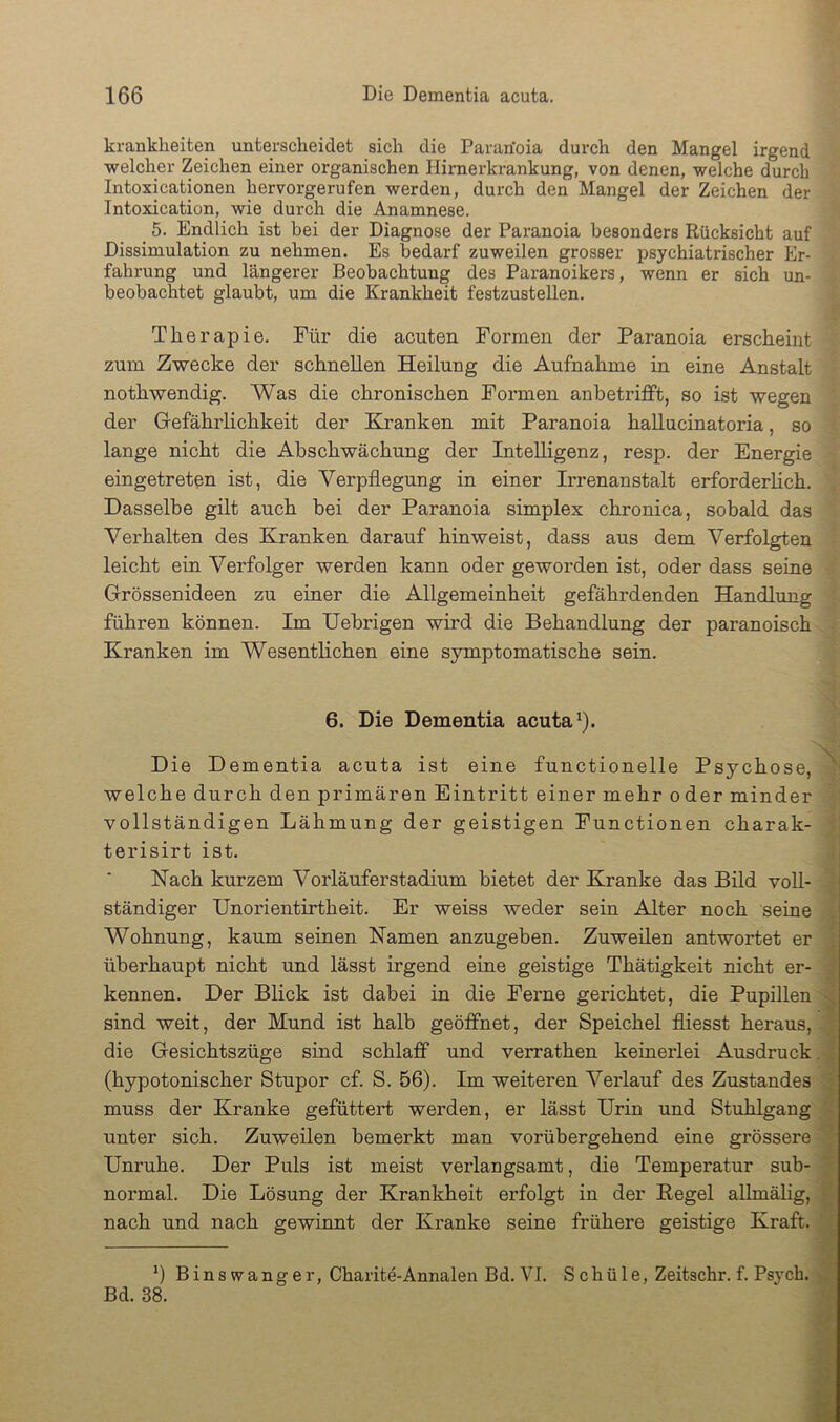 krankheiten unterscheidet sich die Pararioia durch den Mangel irgend welcher Zeichen einer organischen Hirnerkrankung, von denen, welche durch Intoxicationen hervorgerufen werden, durch den Mangel der Zeichen der Intoxication, wie durch die Anamnese. _ 5. Endlich ist bei der Diagnose der Paranoia besonders Rücksicht auf Dissimulation zu nehmen. Es bedarf zuweilen grosser psychiatrischer Er- fahrung und längerer Beobachtung des Paranoikers, wenn er sich un- beobachtet glaubt, um die Krankheit festzustellen. Therapie. Für die acuten Formen der Paranoia erscheint zum Zwecke der schnellen Heilung die Aufnahme in eine Anstalt nothwendig. Was die chronischen Formen anbetriflft, so ist wegen der Grefährlichkeit der Kranken mit Paranoia hallucinatoria, so lange nicht die Ahschwächung der Intelligenz, resp. der Energie eingetreten ist, die Verpflegung in einer Irrenanstalt erforderhch. Dasselbe gilt auch bei der Paranoia simplex chronica, sobald das Verhalten des Kranken darauf hinweist, dass aus dem Verfolgten leicht ein Verfolger werden kann oder geworden ist, oder dass seine Grössenideen zu einer die Allgemeinheit gefährdenden Handlung führen können. Im Uebrigen wird die Behandlung der paranoisch Kranken im Wesentlichen eine symptomatische sein. 6. Die Dementia acuta^). Die Dementia acuta ist eine functioneile Psychose, ^ welche durch den primären Eintritt einer mehr oder minder vollständigen Lähmung der geistigen Functionen charak- terisirt ist. j Nach kurzem Vorläuferstadium bietet der Kranke das Büd voll- ständiger TJnorientirtheit. Er weiss weder sein Alter noch seine Wohnung, kaum seinen Namen anzugeben. Zuweilen antwortet er überhaupt nicht und lässt irgend eine geistige Thätigkeit nicht er- ,■ kennen. Der Blick ist dabei in die Ferne gerichtet, die Pupillen < sind weit, der Mund ist halb geöffnet, der Speichel fliesst heraus, ; die Gesichtszüge sind schlaff und verrathen keinerlei Ausdruck. ] (hypotonischer Stupor cf. S. 56). Im weiteren Verlauf des Zustandes - muss der Kranke gefüttert werden, er lässt Urin und Stuhlgang > unter sich. Zuweilen bemerkt man vorübergehend eine grössere | Unruhe. Der Puls ist meist verlangsamt, die Temperatur sub- y normal. Die Lösung der Krankheit erfolgt in der Kegel allmälig, nach und nach gewinnt der Kranke seine frühere geistige Kraft. 4 Binswanger, Charite-Annalen Bd. VI. Schüle, Zeitschr. f. Psych. Bd. 38.