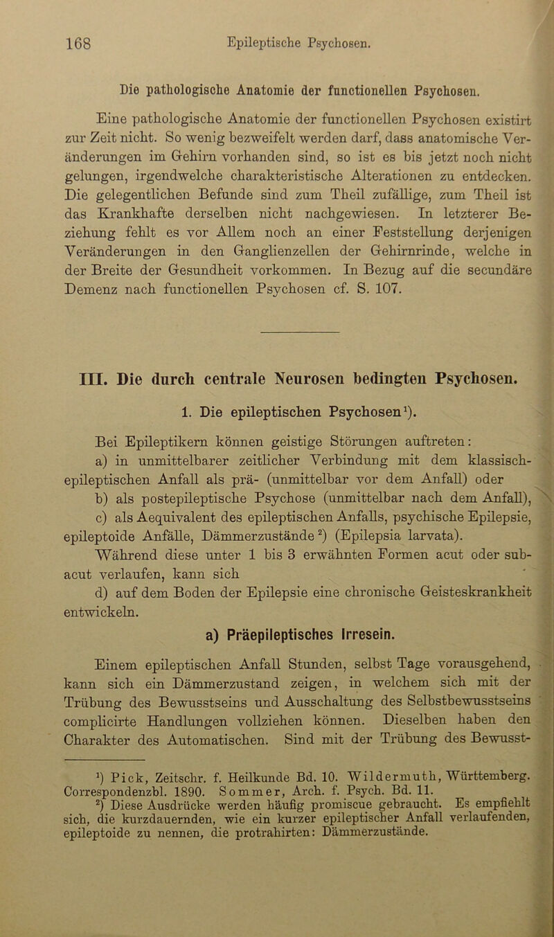 Die pathologische Anatomie der fnnctionellen Psychosen. Eine pathologische Anatomie der functionellen Psychosen existirt zur Zeit nicht. So wenig bezweifelt werden darf, dass anatomische Ver- änderungen im Giehirn vorhanden sind, so ist es bis jetzt noch nicht gelungen, irgendwelche charakteristische Alterationen zu entdecken. Die gelegentlichen Befunde sind zum Theil zufällige, zum Theil ist das Krankhafte derselben nicht nachgewiesen. In letzterer Be- ziehung fehlt es vor Allem noch an einer Feststellung derjenigen Veränderungen in den GranglienzeUen der Gehirnrinde, welche in der Breite der Gesundheit verkommen. In Bezug auf die secundäre Demenz nach functionellen Psychosen cf. S. 107. III. Die durch centrale Neurosen bedingten Psychosen. 1. Die epileptischen Psychosen^). Bei Epileptikern können geistige Störungen auftreten: a) in unmittelbarer zeitlicher Verbindung mit dem klassisch- epileptischen Anfall als prä- (unmittelbar vor dem Anfall) oder b) als postepileptische Psychose (unmittelbar nach dem Anfall), ^ c) als Aequivalent des epileptischen Anfalls, psychische Epilepsie, epileptoide Anfälle, Dämmerzustände ^) (Epilepsia larvata). Während diese unter 1 bis 3 erwähnten Formen acut oder sub- acut verlaufen, kann sich d) auf dem Boden der Epilepsie eine chronische Geisteskrankheit entwickeln. a) Präepileptisches Irresein. Einem epileptischen Anfall Stunden, selbst Tage vorausgehend, ■ kann sich ein Dämmerzustand zeigen, in welchem sich mit der Trübung des Bewusstseins und Ausschaltung des Selbstbewusstseins complicirte Handlungen vollziehen können. Dieselben haben den Charakter des Automatischen. Sind mit der Trübung des Bewusst- 0 Pick, Zeitsclir. f. Heilkunde Bd. 10. Wildermuth, Württemberg. Correspondenzbl. 1890. Sommer, Arch. f. Psych. Bd. 11. Diese Ausdrücke werden häufig promiscue gebraucht. Es empfiehlt sich, die kurzdauernden, wie ein kurzer epileptischer Anfall verlaufenden, epileptoide zu nennen, die protrahirten: Dämmerzustände.