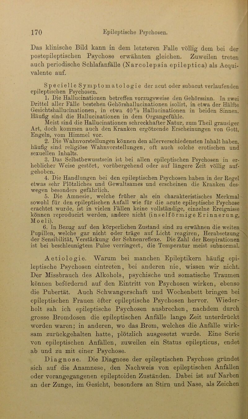 Das klinische Bild kann in dem letzteren Falle völlig dem bei der postepileptischen Psychose erwähnten gleichen. Zuweilen treten auch periodische Schlafanfälle (Narcolepsia epileptica) als Aequi- valente auf. Specielle Symptomatologie der acut oder subacut verlaufenden epileptischen Psychosen. 1. Die Hallucinationen betreffen vorzugsweise den Gehörssinn. In zwei Drittel aller Fälle bestehen Gehörshallucinationen isolirt, in etwa der Hälfte Gesichtshallucinationen, in etwa 40% Hallucinationen in beiden Sinnen. Häufig sind die Hallucinationen in dem Organgefühle. Meist sind die Hallucinationen schreckhafter Natur, zum Theil grausiger Art, doch kommen auch den Kranken ergötzende Erscheinungen von Gott, Engeln, vom Himmel vor. 2. Die Wahnvorstellungen können den allerverschiedensten Inhalt haben, häufig sind religiöse Wahnvorstellungen, oft auch solche erotischen und sexuellen Inhalts. 3. Das Selbstbewusstsein ist bei allen epileptischen Psychosen in er- heblicher Weise gestört, vorübergehend oder auf längere Zeit völlig auf- gehoben. 4. Die Handlungen bei den epileptischen Psychosen haben in der Regel etwas sehr Plötzliches und Gewaltsames und erscheinen die Kranken des- wegen besonders gefährlich. 5. Die Amnesie, welche früher als ein charakteristisches Merkmal sowohl für den epileptischen Anfall wie für die acute epileptische Psychose erachtet wurde, ist in vielen Fällen keine vollständige, einzelne Ereignisse können reproducirt werden, andere nicht (inselförmigeErinnerung, Moeli). 6. In Bezug auf den körperlichen Zustand sind zu erwähnen die weiten Pupillen, welche gar nicht oder träge auf Licht reagiren, Herabsetzung \ der Sensibilität, Verstärkung der Sehnenreflexe. Die Zahl der Respirationen ist bei beschleunigtem Pulse verringert, die Temperatur meist subnormal. Aetiologie. Warum hei manchen Epileptikern häufig epi- leptische Psychosen eintreten, bei anderen nie, wissen wir nicht. Der Missbrauch des Alkohols, psychische und somatische Traumen können befördernd auf den Eintritt von Psychosen wirken, ebenso die Pubertät. Auch Schwangerschaft und Wochenbett bringen bei epileptischen Frauen öfter epileptische Psychosen hervor. Wieder- holt sah ich epileptische Psychosen ausbrechen, nachdem durch-.' grosse Bromdosen die epileptischen Anfälle lange Zeit unterdrückt worden waren; in anderen, wo das Brom, welches die Anfälle wirk-- sam zurückgehalten hatte, plötzlich ausgesetzt wurde. Eine Serie von epileptischen Anfällen, zuweilen ein Status epdepticus, endet ab nnd zu mit einer Psychose. Diagnose. Die Diagnose der epileptischen Psychose gründet sich auf die Anamnese, den Nachweis von epileptischen Anfällen oder vorangegangenen epüeptoiden Zuständen. Dabei ist auf Narben . an der Zunge, im Gresicht, besonders an Stirn und Nase, als Zeichen