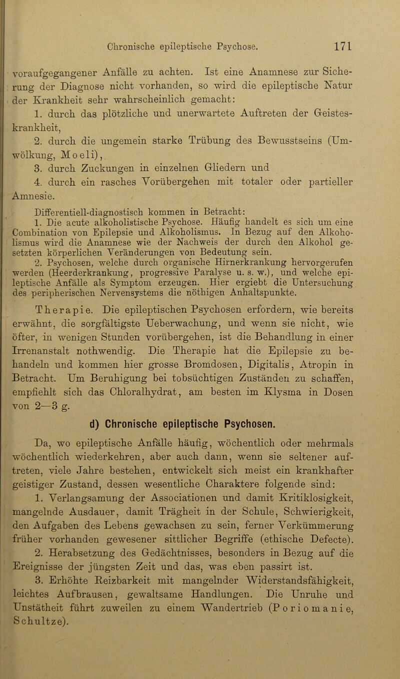 j voraufgegangener Anfälle zu achten. Ist eine Anamnese zur Siche- I rung der Diagnose nicht vorhanden, so wird die epileptische Natur der Krankheit sehr wahrscheinlich gemacht: 1. durch das plötzliche und unerwartete Auftreten der Greistes- krankheit, 2. durch die ungemein starke Trübung des Bewusstseins (Um- Iwölkung, M 0 e 1 i), 3. durch Zuckungen in einzelnen Gliedern und 4. durch ein rasches Vorübergehen mit totaler oder partieller Amnesie. Differentiell-diagnostisch kommen in Betracht: 1. Die acute alkoholistische Psychose. Häufig handelt es sich um eine Combination von Epilepsie und Alkoholismus. In Bezug auf den Alkoho- lismus wird die Anamnese wie der Nachweis der durch den Alkohol ge- setzten körperlichen Veränderungen von Bedeutung sein. 2. Psychosen, welche durch organische Hirnerkrankung hervorgerufen werden (Heerderkrankung, progressive Paralyse u. s. w.), und welche epi- leptische Anfälle als Symptom erzeugen. Hier ergiebt die Untersuchung des periiDherischen Nervensystems die nöthigen Anhaltspunkte. Therapie. Die epileptischen Psychosen erfordern, wie bereits erwähnt, die sorgfältigste Ueberwachung, und wenn sie nicht, wie öfter, in wenigen Stunden vorübergehen, ist die Behandlung in einer Irrenanstalt nothwendig. Die Therapie hat die Epilepsie zu be- handeln und kommen hier grosse Bromdosen, Digitalis, Atropin in Betracht. Um Beruhigung bei tobsüchtigen Zuständen zu schaffen, empfiehlt sich das Chloralhydrat, am besten im Klysma in Dosen von 2—3 g. d) Chronische epileptische Psychosen. Da, wo epileptische Anfalle häufig, wöchentlich oder mehrmals wöchentlich wiederkehren, aber auch dann, wenn sie seltener auf- treten, viele Jahre bestehen, entwickelt sich meist ein krankhafter geistiger Zustand, dessen wesentliche Charaktere folgende sind: 1. Verlangsamung der Associationen und damit Kritiklosigkeit, mangelnde Ausdauer, damit Trägheit in der Schule, Schwierigkeit, den Aufgaben des Lebens gewachsen zu sein, ferner Verkümmerung früher vorhanden gewesener sittlicher Begriffe (ethische Defecte). 2. Herabsetzung des Gedächtnisses, besonders in Bezug auf die Ereignisse der jüngsten Zeit und das, was eben passirt ist. 3. Erhöhte Keizbarkeit mit mangelnder Widerstandsfähigkeit, leichtes Aufbrausen, gewaltsame Handlungen. Die Unruhe und Unstätheit führt zuweilen zu einem Wandertrieb (Poriomanie, Schnitze).