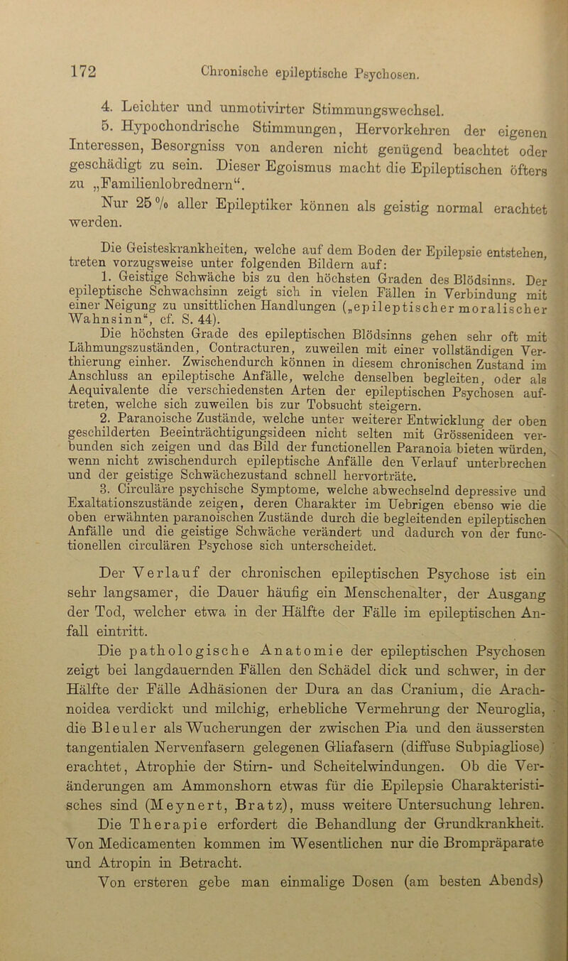 4. Leichter und unmotivirter Stimmungswechsel. Hypochondrische Stimmungen, Hervorkehren der eigenen Interessen, Besorgniss von anderen nicht genügend beachtet oder geschädigt zu sein. Dieser Egoismus macht die Epileptischen öfters zu „Familienlobrednern“. Nur 25 ®/o aller Epileptiker können als geistig normal erachtet werden. Die Geisteskrankheiten, welche auf dem Boden der Epilepsie entstehen treten vorzugsweise unter folgenden Bildern auf: ’ 1. Geistige Schwäche bis zu den höchsten Graden des Blödsinns. Der epileptische Schwachsinn zeigt sich in vielen Fällen in Verbindung mit einer Neigung zu unsittlichen Handlungen („epileptischer moralischer Wahnsinn“, cf. S. 44). Die höchsten Grade des epileptischen Blödsinns gehen sehr oft mit Lähmungszuständen, Contracturen, zuweilen mit einer vollständigen Ver- thierung einher. Zwischendurch können in diesem chronischen Zustand im Anschluss an epileptische Anfälle, welche denselben begleiten, oder als Aequivalente die verschiedensten Arten der epileptischen Psychosen auf- treten, welche sich zuweilen bis zur Tobsucht steigern. 2. Paranoische Zustände, welche unter weiterer Entwicklung der oben geschilderten Beeinträchtigungsideen nicht selten mit Grössenideen ver- bunden sich zeigen und das Bild der functionellen Paranoia bieten würden, wenn nicht _ zwischendurch epileptische Anfälle den Verlauf unterbrechen und der geistige Schwächezustand schnell hervorträte. 3. Circuläre psychische Symptome, welche abwechselnd depressive und Exaltationszustände zeigen, deren Charakter im Uebrigen ebenso wie die oben erwähnten paranoischen Zustände durch die begleitenden epileptischen .^fälle und die geistige Schwäche verändert und dadurch von der func- x tionellen circulären Psychose sich unterscheidet. Der Verlauf der chronischen epileptischen Psychose ist ein sehr langsamer, die Dauer häufig ein Menschenalter, der Ausgang der Tod, welcher etwa in der Hälfte der Fälle im epileptischen An- , fall eintritt. j Die pathologische Anatomie der epileptischen Psjmhosen ! zeigt bei langdauernden Fällen den Schädel dick und schwer, in der Hälfte der Fälle Adhäsionen der Dura an das Cranium, die Arach- noidea verdickt und milchig, erhebliche Vermehrung der Neuroglia, • die Bleuler als Wucherungen der zwischen Pia und den äussersten ’ tangentialen Nervenfasern gelegenen HHafasern (diffuse Subpiagliose) erachtet, Atrophie der Stirn- und Scheitelwindungen. Ob die Ver- änderungen am Ammonshorn etwas für die Epilepsie Charakteristi- sches sind (Meynert, Bratz), muss weitere Untersuchung lehren. Die Therapie erfordert die Behandlung der Grundkrankheit. Von Medicamenten kommen im Wesenthchen nur die Brompräparate und Atropin in Betracht. Von ersteren gebe man einmalige Dosen (am besten Abends)