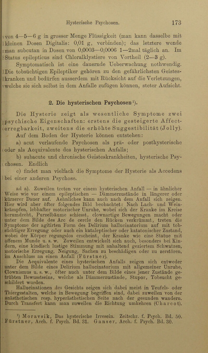 von 4—5—6 g in gi’osser Menge Flüssigkeit (man kann dasselbe mit [ kleinen Dosen Digitalis: 0,01 g, verbinden); das letztere wende .man subcutan in Dosen von 0,0003—0,0006 1—2mal täglich an. Im 'Status epilepticus sind Ohloralklystiere von Vortheil (2—3 g). Symptomatisch ist eine dauernde Ueberwachung nothwendig. 1 Die tobsüchtigen Epileptiker gehören zu den gefährlichsten Geistes- i kranken imd bedürfen ausserdem mit Eücksicht auf die Verletzungen, - welche sie sich selbst in dem Anfälle zufügen können, steter Aufsicht. 2. Die hysterischen Psychosen^). Die Hysterie zeigt als wesentliche Symptome zwei jpsychische Eigenschaften: erstens die gesteigerte Affect- erregbarkeit, zweitens die erhöhte Suggestibilität (Jolly). - Auf dem Boden der Hysterie können entstehen: a) acut verlaufende Psychosen als prä- oder posthysterische oder als Aequivalente des hysterischen Anfalls; b) subacute und chronische Geisteskrankheiten, hysterische Psy- chosen. Endlich c) findet man vielfach die Symptome der Hysterie als Accedens bei einer anderen Psychose. ad a). Zuweilen treten vor einem hysterischen Anfall — in ähnlicher Weise wie vor einem epileptischen — Dämmerzustände in längerer oder ' kürzerer Dauer auf. Aehnliches kann auch nach dem Anfall sich zeigen. Hier wird aber öfter folgendes Bild beobachtet: Nach Lach- und Wein- krämpfen, lebhafter motorischer Unruhe, wobei sich der Kranke im Kreise herumdreht, Purzelbäume schiesst, clownartige Bewegungen macht oder unter dem Bilde des Are de cercle den Rücken verkrümmt, treten die Symptome der agitirten Form des Delirium hallucinatorium auf mit tob- süchtiger Erregung oder auch ein kataleptischer oder katatonischer Zustand, wobei der Körper regungslos erscheint, der Kranke wie eine Statue mit offenem Munde u. s. w. Zuweilen entwickelt sich auch, besonders bei Kin- dern, eine kindisch lustige Stimmung mit anhaltend geziertem Schwatzen, motorische Erregung, Neigung, Sachen zu beschädigen oder zu zerstören, im Anschluss an einen Anfall (Pürstner). Die Aequivalente eines hysterischen Anfalls zeigen sich entweder imter dem Bilde eines Delirium hallucinatorium mit allgemeiner Unruhe, ' Clownismus u. s. w., öfter auch unter dem Bilde eines jener Zustände ge- trübten Bewusstseins, welche als Dämmerzustände, Stupor, Tobsucht ge- schildert wurden. Hallucinationen des Gesichts zeigen sich dahei meist in Teufels- oder Thiergestalten, welche in Bewegung begriffen sind, dabei zuweilen von der i anästhetischen resp. hyperästhetischen Seite nach der gesunden wandern. Durch Transfert kann man zuweilen die Richtung umkehren (Charcot). Moravsik, Das hysterische Irresein. Zeitschr. f. Psych. Bd. 50. Fürstner, Arch. f. Psych. Bd. 31. Ganser, Arch. f. Psych. Bd. 30.