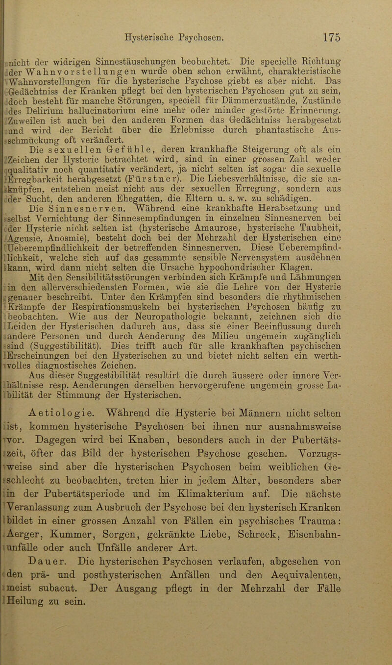 nicht der widrigen Sinnestäuschungen beobachtet. Die sjjecielle Richtung I der Wahnvorstellungen wurde oben schon erwähnt, charakteristische ' Wahnvorstellungen für die hysterische Psychose giebt es aber nicht. Das Gedächtniss der Kranken pflegt bei den hysterischen Psychosen gut zu sein, .doch besteht für manche Störungen, speciell für Dämmerzustände, Zustände des Delirium hallucinatorium eine mehr oder minder gestörte Erinnerung. Zuweilen ist auch bei den anderen Formen das Gedächtniss herabgesetzt ;und wird der Bericht über die Erlebnisse durch phantastische Aus- j Schmückung oft verändert. Die sexuellen Gefühle, deren krankhafte Steigerung oft als ein :!Zeichen der Hysterie betrachtet wird, sind in einer grossen Zahl weder qualitativ noch quantitativ verändert, ja nicht selten ist sogar die sexuelle lErregbarkeit herabgesetzt (Fürstner). Die Liebesverhältnisse, die sie an- kknüpfen, entstehen meist nicht aus der sexuellen Erregung, sondern aus i der Sucht, den anderen Ehegatten, die Eltern u. s. w. zu schädigen. Die Sinnesnerven. Während eine krankhafte Herabsetzung und ?selbst Vernichtung der Sinnesempfindungen in einzelnen Sinnesnerven bei ider Hysterie nicht selten ist (hysterische Amaurose, hysterische Taubheit, .^Ageusie, Anosmie), besteht doch bei der Mehrzahl der Hysterischen eine lüeberempfindlichkeit der betreflE“enden Sinnesnerven. Diese üeberempfind- llichkeit, welche sich auf das gesammte sensible Nervensystem ausdehnen ikann, wird dann nicht selten die Ursache hypochondrischer Klagen. Mit den Sensibilitätsstörungen verbinden sich Krämpfe und Lähmungen : in den allerverschiedensten Formen, wie sie die Lehre von der Hysterie i; genauer beschreibt. Unter den Krämpfen sind besonders die rhythmischen “Krämpfe der Respirationsmuskeln bei hysterischen Psychosen häufig zu beobachten. Wie aus der Neuropathologie bekannt, zeichnen sich die 1 Leiden der Hysterischen dadurch aus, dass sie einer Beeinflussung durch . andere Personen und durch Aenderung des Milieu ungemein zugänglich jsind (Suggestibilität). Dies trifit auch für alle krankhaften ps3'’chischen lErscheinungen bei den Hysterischen zu und bietet nicht selten ein werth- wolles diagnostisches Zeichen. Aus dieser Suggestibilität resultirt die durch äussere oder innere Ver- Ihältnisse resp. Aenderungen derselben hervorgerufene ungemein grosse La- ibilität der Stimmung der Hysterischen. Aetiologie. Während die Hysterie bei Männern nicht selten iist, kommen hysterische Psychosen bei ihnen nur ausnahmsweise ^vor. Dagegen wird bei Knaben, besonders auch in der Pubertäts- rzeit, öfter das Bild der hysterischen Psychose gesehen. Vorzugs- weise sind aber die hysterischen Psychosen beim weiblichen Gre- jschlecht zu beobachten, treten hier in jedem Alter, besonders aber iin der Pubertätsperiode und im Klimakterium auf. Die nächste Weranlassung zum Ausbruch der Psychose bei den hysterisch Kranken 1 bildet in einer grossen Anzahl von Fällen ein psychisches Trauma: vAerger, Kummer, Sorgen, gekränkte Liebe, Schreck, Eisenbahn- i Unfälle oder auch Unfälle anderer Art. Dauer. Die hysterischen Psychosen verlaufen, abgesehen von f den prä- und posthysterischen Anfällen und den Aequivalenten, meist subacut. Der Ausgang pflegt in der Mehrzahl der Fälle 1 Heilung zu sein.