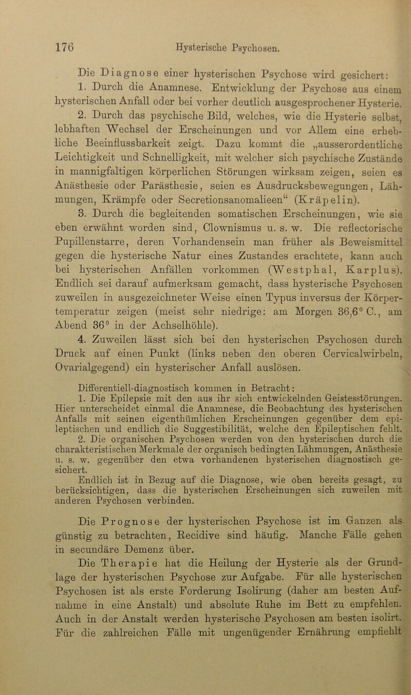 Die Diagnose einer hysterischen Psychose wird gesichert: 1. Durch die Anamnese. Entwicklung der Psychose aus einem hysterischen Anfall oder bei vorher deutlich ausgesprochener Hysterie. 2. Durch das psychische Bild, welches, wie die Hysterie selbst, lebhaften Wechsel der Erscheinungen und vor Allem eine erheb- liche Beeinflussbarkeit zeigt. Dazu kommt die „ausserordentliche Leichtigkeit und Schnelligkeit, mit welcher sich psychische Zustände in mannigfaltigen körperlichen Störungen wirksam zeigen, seien es Anästhesie oder Parästhesie, seien es Ausdrucksbewegungen, Läh- mungen, Krämpfe oder Secretionsanomalieen“ (Kräpelin). 3. Durch die begleitenden somatischen Erscheinungen, wie sie eben erwähnt worden sind, Clownismus u. s. w. Die reflectorische Pupillenstarre, deren Vorhandensein man früher als Beweismittel gegen die hysterische Natur eines Zustandes erachtete, kann auch bei hysterischen Anfällen verkommen (Westphal, Kar plus). Endlich sei darauf aufmerksam gemacht, dass hysterische Psychosen zuweilen in ausgezeichneter Weise einen Typus inversus der Körper- temperatur zeigen (meist sehr niedrige: am Morgen 36,6° C., am Abend 36° in der Achselhöhle). 4. Zuweilen lässt sich bei den hystei'ischen Psychosen durch Druck auf einen Punkt (links neben den oberen Cervicalwirbeln, Ovarialgegend) ein hysterischer Anfall auslösen. Differentiell-diagnostisch kommen in Betracht: 1. Die Epilepsie mit den aus ihr sich entwickelnden Geistesstörungen. Hier unterscheidet einmal die Anamnese, die Beobachtung des hysterischen Anfalls mit seinen eigenthümlichen Pirscheinungen gegenüber dem epi- leptischen und endlich die Suggestibilität, welche den Epileptischen fehlt. 2. Die organischen Psychosen werden von den hysterischen durch die charakteristischen Merkmale der organisch bedingten Lähmungen, Anästhesie u. s. w. gegenüber den etwa vorhandenen hysterischen diagnostisch ge- sichert. Endlich ist in Bezug auf die Diagnose, wie oben bereits gesagt, zu berücksichtigen, dass die hysterischen Erscheinungen sich zuweilen mit anderen Psychosen verbinden. Die Prognose der bysteriscben Psychose ist im Ganzen als- günstig zu betrachten, Recidive sind häufig. Manche Fälle gehen in secundäre Demenz über. Die Therapie hat die Heilung der Hysterie als der Grund- lage der hysterischen Psychose zur Aufgabe. Für alle hysterischen Psychosen ist als erste Forderung Isolii'ung (daher am besten Auf- nahme in eine Anstalt) und absolute Ruhe im Bett zu empfehlen. Auch in der Anstalt werden hysterische Psychosen am besten isolirt. Für die zahlreichen Fälle mit ungenügender Ernähi'ung empfiehlt'