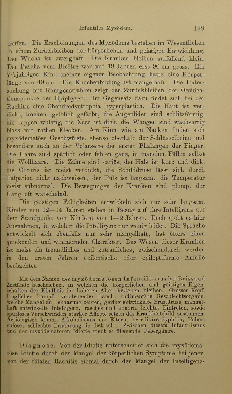 treffen. Die Erscheinnngen des Myxödems bestellen im Wesentlichen in einem Zurückbleiben der körperlichen und geistigen Entwicklung. Der Wuchs ist zwerghaft. Die Kranken bleiben auffallend klein. Der Pascha vom Bicetre war mit 19 Jahren erst 90 cm gross. Ein TV^jähriges Kind meiner eigenen Beobachtung hatte eine Kör]ier- länge von 49 cm. Die Knochenbildung ist mangelhaft. Die Unter- suchung mit Röntgenstrahlen zeigt das Zurückbleiben der Ossifica- tionspunkte der Epiphysen. Im Gegensatz dazu findet sich bei der Rachitis eine Chondrodystrophia hyperplastica. Die Haut ist ver- dickt, trocken, gelblich gefärbt, die Augenlider sind schlitzförmig, die Lippen wulstig, die Nase ist dick, die Wangen sind wachsartig blass mit rothen Flecken. Am Kinn wie am Nacken finden sich myxödematöse Geschwülste, ebenso oberhalb der Schlüsselbeine und besonders auch an der Volarseite der ersten Phalangen der Finger. Die Haare sind spärlich oder fehlen ganz, in manchen Fällen selbst die Wollhaare. Die Zähne sind cariös, der Hals ist kurz und dick, die Clitoris ist meist verdickt, die Schilddrüse lässt sich durch Palpation nicht nachweisen, der Puls ist langsam, die Temperatur meist subnormal. Die Bewegungen der Kranken sind plump, der Gang oft watschelnd. Die geistigen Fähigkeiten entwickeln sich nur sehr langsam. Kinder von 12—14 Jahren stehen in Bezug auf ihre Intelligenz auf dem Standpunkt von Kindern von 1—2 Jahren. Doch giebt es hier Ausnahmen, in welchen die Intelligenz nur wenig leidet. Die Sprache entwickelt sich ebenfalls nur sehr mangelhaft, hat öfters einen quiekenden und wimmernden Charakter. Das Wesen dieser Kranken ist meist ein freundliches und zutrauliches, zwischendurch werden in den ersten Jahren epileptische oder epileptiforme Anfälle beobachtet. Mit dem Namen des myxödematösen Infantilismus hatBrissaud Zustände beschrieben, in welchen die körperlichen und geistigen Eigen- schaften der Kindheit im höheren Alter bestehen bleiben. Grosser Kopf, länglicher Rumpf, vorstehender Bauch, rudimentäre Geschlechtsorgane, welche Mangel an Behaarung zeigen, gering entwickelte Brustdrüse, mangel- haft entwickelte Intelligenz, rasches und abnorm leichtes Eintreten, sowie spurloses Verschwinden starker Affecte setzen das Kfankheitsbild zusammen. Aetiologisch kommt Alkoholismus der Eltern, hereditäre Syphilis, Tuber- culose, schlechte Ernährung in Betracht. Zwischen diesem Infantilismus und der myxödematösen Idiotie giebt es fliessende Uebergänge. Diagnose. Von der Idiotie unterscheidet sich die myxödema- töse Idiotie durch den Mangel der körperlichen Symptome bei jener, von der fötalen Rachitis einmal durch den Mangel der Intelligenz-