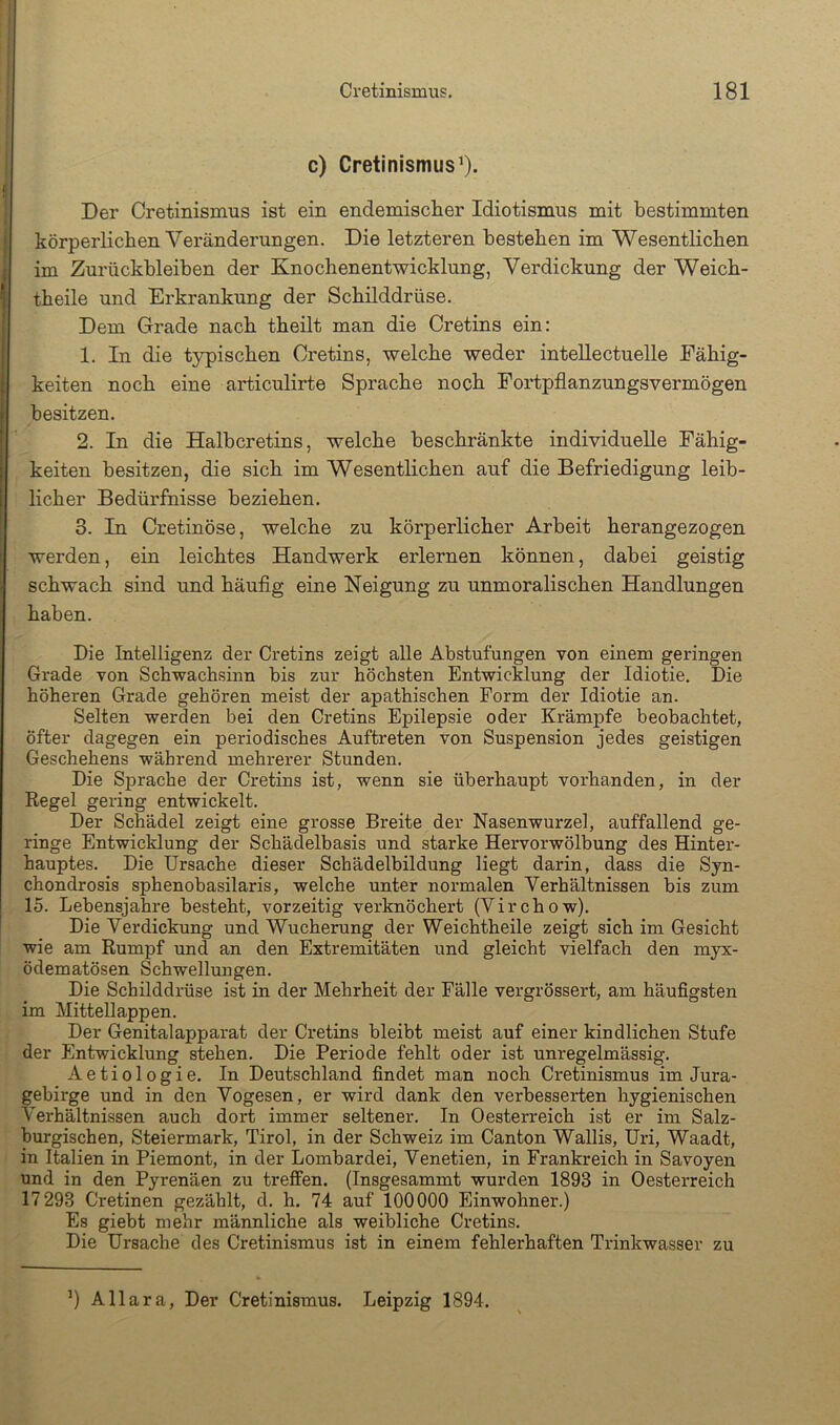 c) Cretinismus’). Der Cretinismus ist ein endemischer Idiotismus mit bestimmten körperlichen Veränderungen. Die letzteren bestehen im Wesentlichen im Zurückbleiben der Knochenentwicklung, Verdickung der Weich- theile und Erkrankung der Schilddrüse. Dem Grade nach theilt man die Oretins ein: 1. In die t}^ischen Oretins, welche weder inteUectuelle Fähig- keiten noch eine articulirte Sprache noch Fortpflanzungsvermögen besitzen. 2. In die Halbcretins, welche beschränkte individuelle Fähig- keiten besitzen, die sich im Wesentlichen auf die Befriedigung leib- licher Bedürfnisse beziehen. 3. In Cretinöse, welche zu körperlicher Arbeit herangezogen werden, ein leichtes Handwerk erlernen können, dabei geistig schwach sind und häufig eine Neigung zu unmoralischen Handlungen haben. Die Intelligenz der Oretins zeigt alle Abstufungen von einem geringen Grade von Schwachsinn bis zur höchsten Entwicklung der Idiotie. Die höheren Grade gehören meist der apathischen Form der Idiotie an. Selten werden bei den Oretins Epilepsie oder Krämpfe beobachtet, öfter dagegen ein periodisches Auftreten von Suspension jedes geistigen Geschehens während mehrerer Stunden. Die Sprache der Oretins ist, wenn sie überhaupt vorhanden, in der Regel gering entwickelt. Der Schädel zeigt eine grosse Breite der Nasenwurzel, auffallend ge- ringe Entwicklung der Schädelbasis und starke Hervorwölbung des Hinter- hauptes. Die Ursache dieser Schädelbildung liegt darin, dass die Syn- chondrosis sphenobasilaris, welche unter normalen Verhältnissen bis zum 15. Lebensjahre besteht, vorzeitig verknöchert (Virchow), Die Verdickung und Wucherung der Weichtheile zeigt sich im Gesicht wie am Rumpf und an den Extremitäten und gleicht vielfach den myx- ödematösen Schwellungen. Die Schilddrüse ist in der Mehrheit der Fälle vergrössert, am häufigsten im Mittellappen. Der Genitalapparat der Oretins bleibt meist auf einer kindlichen Stufe der Entwicklung stehen. Die Periode fehlt oder ist unregelmässig. Aetiologie. In Deutschland findet man noch Oretinismus im Jura- gebirge und in den Vogesen, er wird dank den verbesserten hygienischen Verhältnissen auch dort immer seltener. In Oesterreich ist er im Salz- burgischen, Steiermark, Tirol, in der Schweiz im Oanton Wallis, Uri, Waadt, in Italien in Piemont, in der Lombardei, Venetien, in Frankreich in Savoyen und in den Pyrenäen zu treffen. (Insgesammt wurden 1893 in Oesterreich 17293 Oretinen gezählt, d. h. 74 auf 100000 Einwohner.) Es giebt mehr männliche als weibliche Oretins. Die Ursache des Oretinismus ist in einem fehlerhaften Trinkwasser zu ’) Allara, Der Oretinismus. Leipzig 1894.