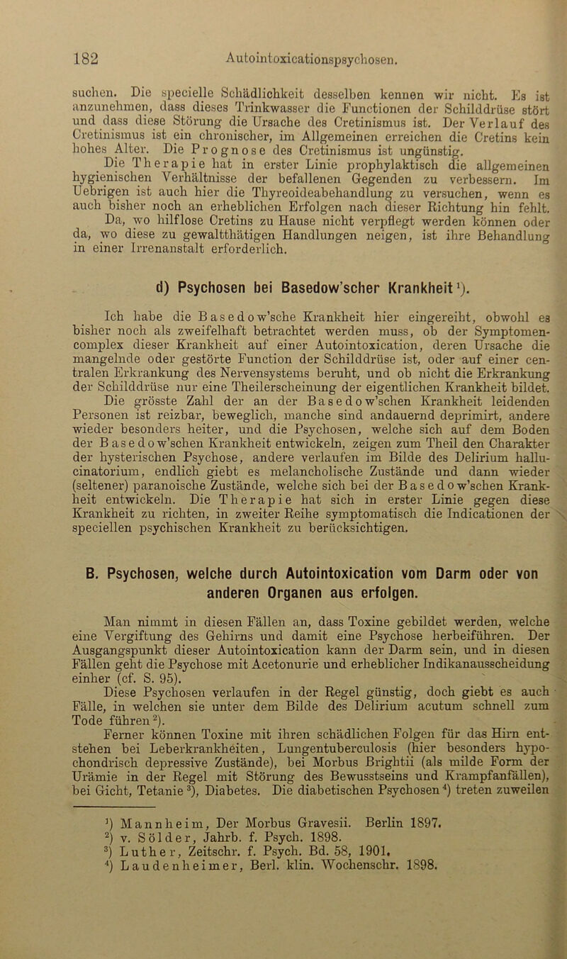 suchen. Die specielle Schädlichkeit desselben kennen wir nicht. Es ist anzunehnaen, dass dieses Trinkwasser die Functionen der Schilddrüse stört und dass diese Störung die Ursache des Cretinismus ist. Der Verlauf des Cretinisinus ist ein chronischer, im Allgemeinen erreichen die Cretins kein hohes Alter. Die Prognose des Cretinismus ist ungünstig. Die Therapie hat in erster Linie prophylaktisch die allgemeinen hygienischen Verhältnisse der befallenen Gegenden zu verbessern. Im Uebrigen ist auch hier die Thyreoideabehandlung zu versuchen, wenn es auch bisher noch an erheblichen Erfolgen nach dieser Richtung hin fehlt. Da, wo hilflose Cretins zu Hause nicht verpflegt werden können oder da, wo diese zu gewaltthätigen Handlungen neigen, ist ihre Behandlung in einer Irrenanstalt erforderlich. d) Psychosen bei Basedow’scher Krankheit Ich habe die Basedow’sche Krankheit hier eingereiht, obwohl es bisher noch als zweifelhaft betrachtet werden muss, ob der Symptomen- complex dieser Krankheit auf einer Autointoxication, deren Ursache die mangelnde oder gestörte Function der Schilddrüse ist, oder auf einer cen- tralen Erkrankung des Nervensystems beruht, und ob nicht die Erkrankung der Schilddrüse nur eine Theilerscheinung der eigentlichen Krankheit bildet. Die grösste Zahl der an der B a s e d o w’schen Krankheit leidenden Personen ist reizbar, beweglich, manche sind andauernd deprimirt, andere wieder besonders heiter, und die Psychosen, welche sich auf dem Boden der B a s e d 0 w’schen Krankheit entwickeln, zeigen zum Theil den Charakter der hysterischen Psychose, andere verlaufen im Bilde des Delirium hallu- cinatorium, endlich giebt es melancholische Zustände und dann wieder (seltener) paranoische Zustände, welche sich bei der B a s e d o w’schen Krank- heit entwickeln. Die Therapie hat sich in erster Linie gegen diese Krankheit zu richten, in zweiter Reihe symptomatisch die Indicationen der speciellen psychischen Ki'ankheit zu berücksichtigen. B. Psychosen, welche durch Autointoxication vom Darm oder von anderen Organen aus erfolgen. Man nimmt in diesen Fällen an, dass Toxine gebildet werden, welche eine Vergiftung des Gehirns und damit eine Psychose herbeiführen. Der Ausgangspunkt dieser Autointoxication kann der Darm sein, und in diesen Fällen geht die Psychose mit Acetonurie und erheblicher Indikanausscheidung einher (cf. S. 95). Diese Psychosen verlaufen in der Regel günstig, doch giebt es auch Fälle, in welchen sie unter dem Bilde des Delirium acutum schnell zum Tode führen^). Ferner können Toxine mit ihren schädlichen Folgen für das Hirn ent- stehen bei Leberkrankheiten, Lungentuberculosis (hier besonders hypo- chondrisch depressive Zustände), bei Moi’bus Brightii (als milde Form der Urämie in der Regel mit Störung des Bewusstseins und Krampfanfällen), bei Gicht, Tetanie ^), Diabetes. Die diabetischen Psychosen ^) treten zuweilen ’) Mannheim, Der Morbus Gravesii. Berlin 1897. v. S öl der, Jahrb. f. Psych. 1898. ®) Luther, Zeitschr. f. Psych. Bd. 58, 1901. •*) Laudenheimer, Berl. klin. Wochenschr. 1898.