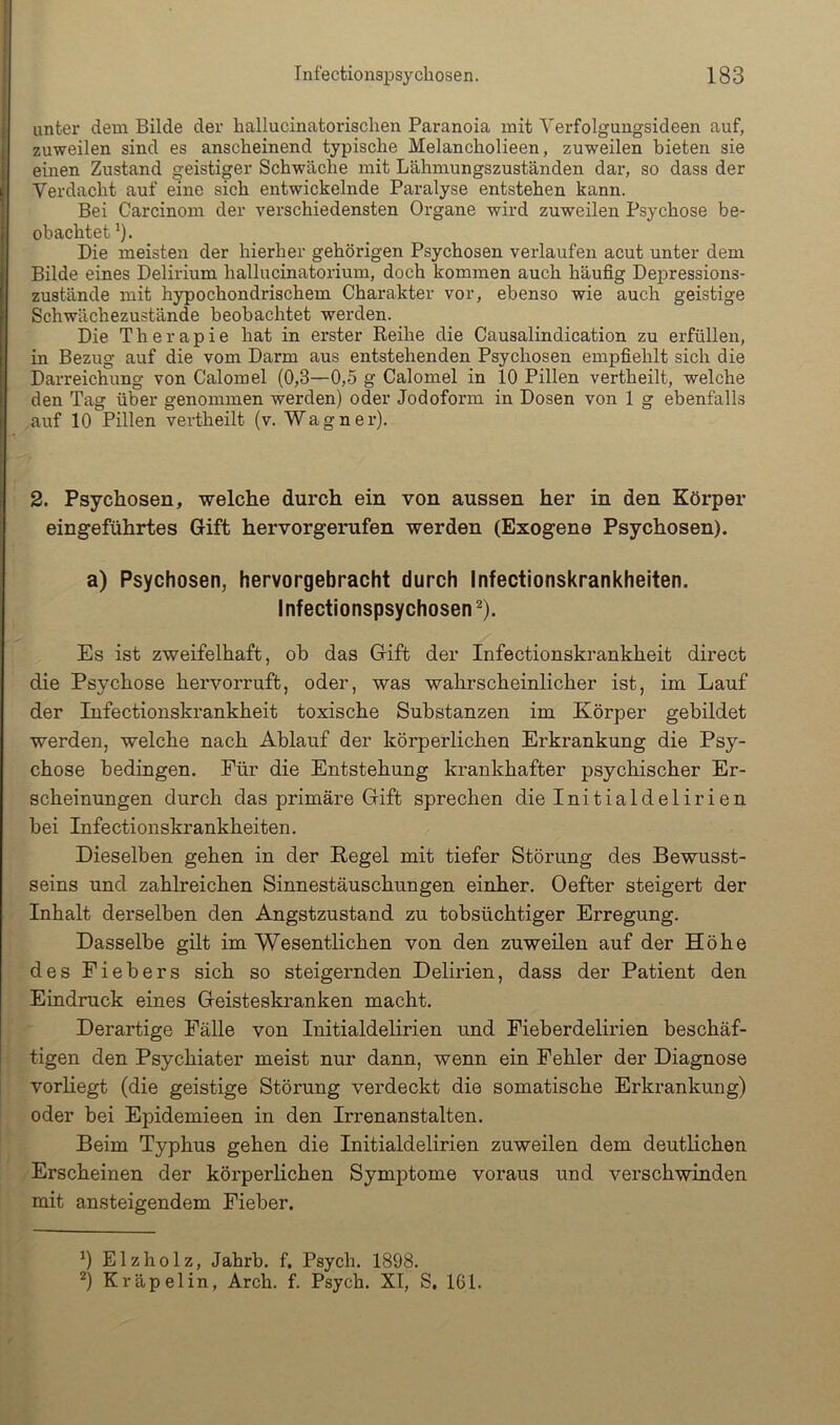 unter dem Bilde der hallucinatorisclien Paranoia mit Verfolgungsideen auf, zuweilen sind es anscheinend typische Melancholieen, zuweilen bieten sie einen Zustand geistiger Schwäche mit Lähmungszuständen dar, so dass der Verdacht auf eine sich entwickelnde Paralyse entstehen kann. Bei Carcinom der verschiedensten Organe wird zuweilen Psychose be- obachtet^). Die meisten der hierher gehörigen Psychosen verlaufen acut unter dem Bilde eines Delirium hallucinatorium, doch kommen auch häufig Depressions- zustände mit hypochondrischem Charakter vor, ebenso wie auch geistige Schwächezustände beobachtet werden. Die Therapie hat in erster Reihe die Causalindication zu erfüllen, in Bezug auf die vom Darm aus entstehenden Psychosen empfiehlt sich die Darreichung von Calomel (0,3—0,5 g Calomel in 10 Pillen vertheilt, welche Iden Tag über genommen werden) oder Jodoform in Dosen von 1 g ebenfalls auf 10 Pillen vertheilt (v. Wagner). 2. Psychosen, welche durch ein von aussen her in den Körper eingeführtes Gift hervorgerufen werden (Exogene Psychosen). a) Psychosen, hervorgebracht durch Infectionskrankheiten. Infectionspsychosen 2). Es ist zweifelhaft, ob das Gift der Infectionskrankheit direct die Psychose hervorruft, oder, was wahrscheinlicher ist, im Lauf der Infectionskrankheit toxische Substanzen im Körper gebildet werden, welche nach Ablauf der körperlichen Erkrankung die Psy- chose bedingen. Für die Entstehung krankhafter psychischer Er- scheinungen durch das primäre Gift sprechen die Initialdelirien bei Infectionskrankheiten. Dieselben gehen in der Kegel mit tiefer Störung des Bewusst- seins und zahlreichen Sinnestäuschungen einher. Oefter steigert der Inhalt derselben den Angstzustand zu tobsüchtiger Erregung. Dasselbe gilt im Wesentlichen von den zuweilen auf der Höhe des Fiebers sich so steigernden Delirien, dass der Patient den Eindruck eines Geisteskranken macht. Derartige Fälle von Initialdelirien und Fieberdelirien beschäf- tigen den Psychiater meist nur dann, wenn ein Fehler der Diagnose 1 vorHegt (die geistige Störung verdeckt die somatische Erkrankung) oder bei Epidemieen in den Irrenanstalten. Beim Typhus gehen die Initialdelirien zuweilen dem deutlichen Erscheinen der körperlichen Symptome voraus und verschwinden mit ansteigendem Fieber. ^) Elzholz, Jahrb. f. Psych. 1898. ^) Kräpelin, Arch. f. Psych. XI, S, 161.
